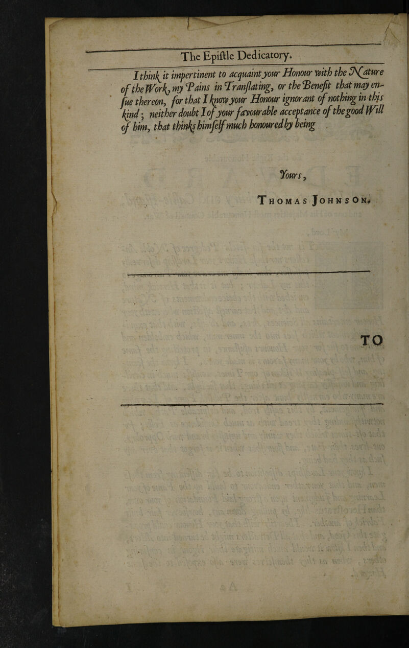 / ^ TheEpiftle Dedicatory. IthinF if impertinent to acquaint jour Honour mth the i^(Mure of the Jforl{,mj Tains inTranjlatingy ortheTenefit that may en^ fue thereon, for that I k^myour Honour ignorant of nothing inthfs \nd-, neither doubt J of your fayourMe acceptance of thegood Witt ^him, ’ ' .-.. %«rx, Thomas Johnson* TO T ■ ■4 ■ - ^ .'fe