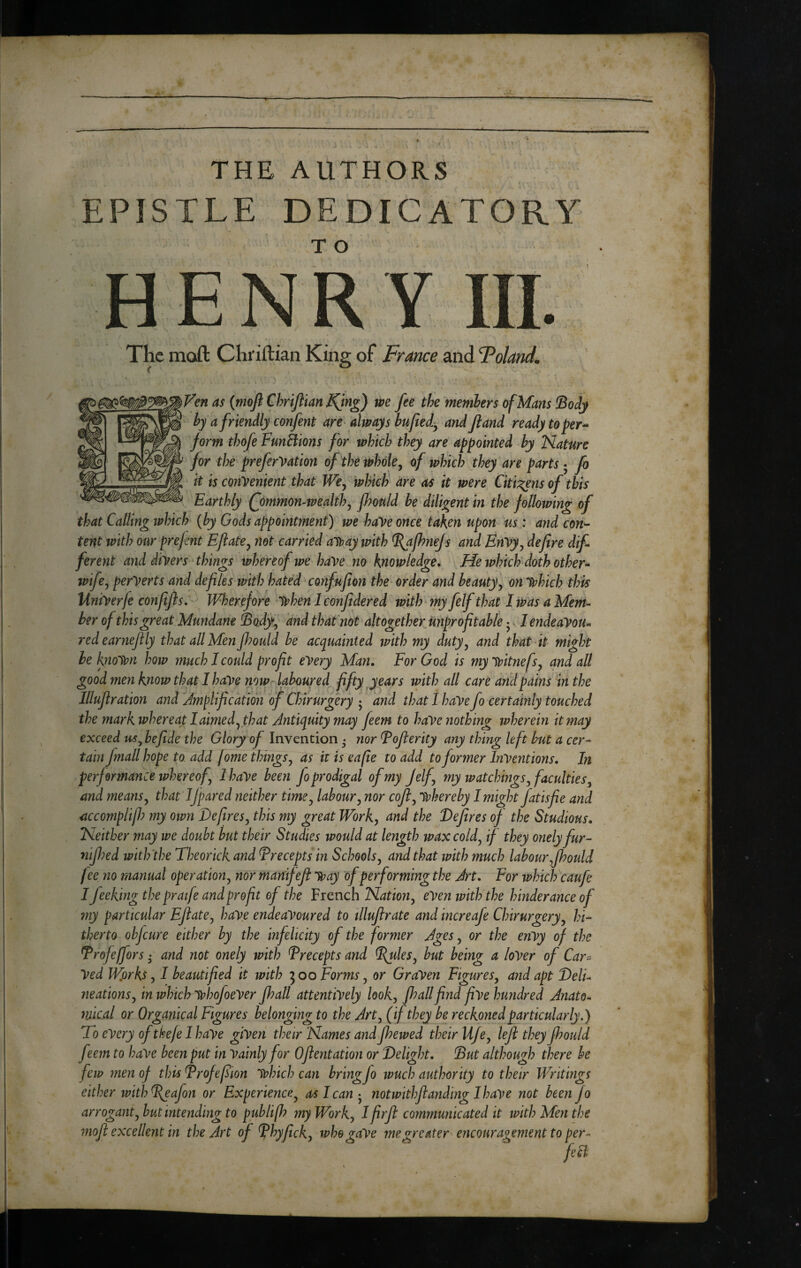 THE AUTHORS EPISTLE DEDICATORY HENRY III. The moft Chriftian King of France and Foland^ as {moft Chrijiian IQng) we fee the members of Mans !Body ' by a friendly confent are always bujiei^ and Ji and ready to per^ form thofe FunBions for which they are appointed by Nature for the preferVation of the wholey of which they are parts • fo it is convenient that We^ which are as it were Citi:^ns of this Earthly £ommon-tpeakhy jJ?onld he diligent in the following of that Calling which {by Gods appointment) we have once taken upon us : and con-- tent with our prejmt EJlatCy not carried alpay with ^fhnejs and EnVy^ defire dif ferent and divers^ things whereof we have no knowledge^ He which doth other-- wifcy perverts and defies with hated confuf on the order and beauty y onlvhich this liniVerfe conffls, Wherefore when I confidered with jnyfelf that I Was a Mem- her of this great Mundane ^odfy and thaCnot altogether mpr of table - • I endeaVou^ redearnef ly that all Men f?ould he acquainted with my dutyy and that-it might he known how much I could proft every Man. For God is my witnefsy and all good men know that I have now laboured fftyjears with all care and pains in the llluf ration and Jmplif cation of Chirurgery • and that I have fo certainly touched the mark whereat I aimed y that Antiquity may feem to haVe nothing wherein it may exceed us^ he fide the Glory of Invention • nor Fofierity any thing left hut a cer¬ tain fmallhope to. add jome things y as it is eafie to add to former Inventions, In performance whereofy I have been Jo prodigal of my Jelfy my watchings y faculties y and meansy that IJpared neither timCy laboury nor cofty whereby I might fatisfie and accomplijf? my own Defiresy this my great Worky and the Defres of the Studious, Neither may we doubt hut their Studies would at length wax coldy if they onelyfur- nijhed with'the Theorick and Precepts in Schoolsy and that with much labour Jhould fee no manual operationy nor manifef way of performing the Art, For ivhicFcaufe I feeking the pratfe and proft of the French Natioiiy even with the hinderance of 7ny particular EflatCy have endeavoured to tlluflrate and increafe Chirurgeryy hi¬ therto ohfcure either by the infelicity of the former Ages y or the enVy of the Trofeffors • and not onely with Frecepts and ^^leSy hut being a loVer of Car^ Ved Wfirks y I beautified it with ^oo Forms y or Graven FigureSy and apt Deli¬ neations y in whichwhofoeVer fhall attentively looky Jh all find five hundred Anato¬ mical or Organical Figures belonging to the Arty (if they be reckoned particularly,) To every ofthefe I have given their Names and fhewed their UfCy leji they fhould feem to have been put in Vainly for Oflentation or Delight, Dut although there be few men of this Trofefiion which can bring fo tvuch authority to their Writings either with ^afon or Experience^ as I cannotwithfianding Ihave not been jo arroganty but intending to publifh my Worky Ifirjl communicated it tvithMenthe mofi excellent in the Art of ^hyficky wh&gaVe 7negreater encouragement to per-