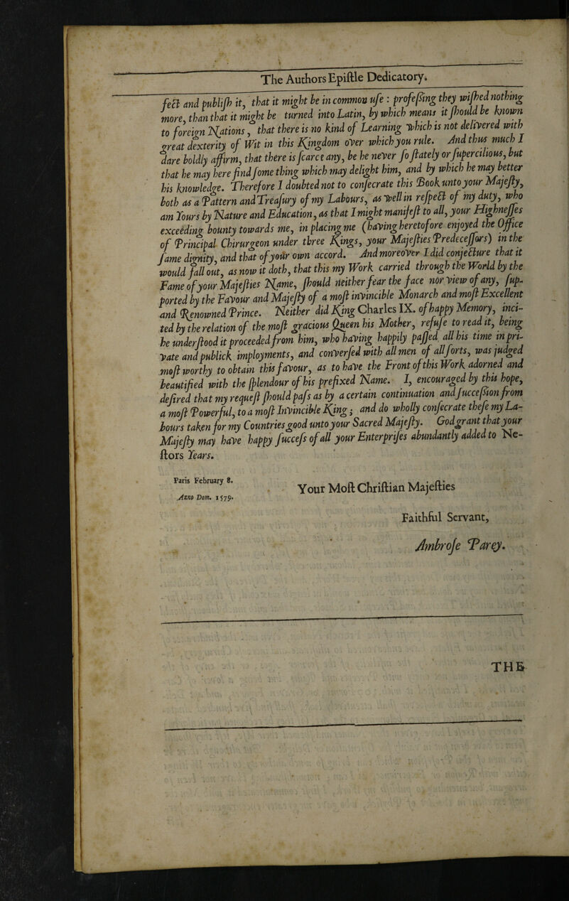 The Authors Epiftle Dedicatory. _ feil and puhlilh it'that it might he in common ufe: frofef^mg they wi^ed nothing more, than that it might he turned into Latin, hy which means ttpould he hiown to forekn Nations, that there is no kind of Learning Tthich is not delmred with mat dexterity of Wit in this Kingdom oyer which you rule, rind thus much I dare holdly affirm, that there is fare e any, he he neyer foflately orfupmilious, hut that he may here findfeme thing which may delight him, and by which he mayhett^ his knowledge. Therefore I doubted not to coifecrate this iBookuntoyourMajeJiy^ both osafatternandTreafury of my Labours, asTtellin refpea of my duty who am lours hy Nature and Education, at that I might manifjl to all, your exceeding bounty towards me, inflacingme (hayingheretofore enjoyed the Office of frincipal Chirurgeon under three things, your Majejlies fredecejjors) in the fame dignity, and that ofyoiir own accord. Jndmoreoyer ldid conjeaure that it would fall out, as now it doth, that this my Work carried through the World hythe Fame of your.Majefttes Name, fhould neither fear the face norytewofany, fup- ported L the Fayour and Majejly of a mojl inyincihle Monarch andmofl Excellent and (Renowned frince. Neither did Kfng Charles IX. of happy Memory, ma¬ ted hy the relation of the moJl gracious (lueenhis Mother, rdufe to read it, being he under food it proceeded from him, who haying happily pajjed all his time in pri- yate and publick imployments, and conyerfed with all men of all forts, was judged moll worthy to obtain this fayour, as to haye the Front of this H ork adorned and beautified with the Ihlendour of his prefixed Name. I, encouraged by this hope, ‘deftred that my requefl fhould pafs as by a certain continuation andJuccefion from a moll (powerful, to a mojl Inyincihle ^ng; and do wholly confecrate thefe my La¬ bours taken for my Countries good unto your Sacred Majefly. Godgrant that pur Majejly may haye happy fuccefs of all your Enterprijes abundantly added to Me- ftors Years, Y our Moft Chr iftian Majefties Faithfal Servant, I Jmh'oje T^arey. j A ' THE Paris February 8. ,a4sno Dorn* 1579.