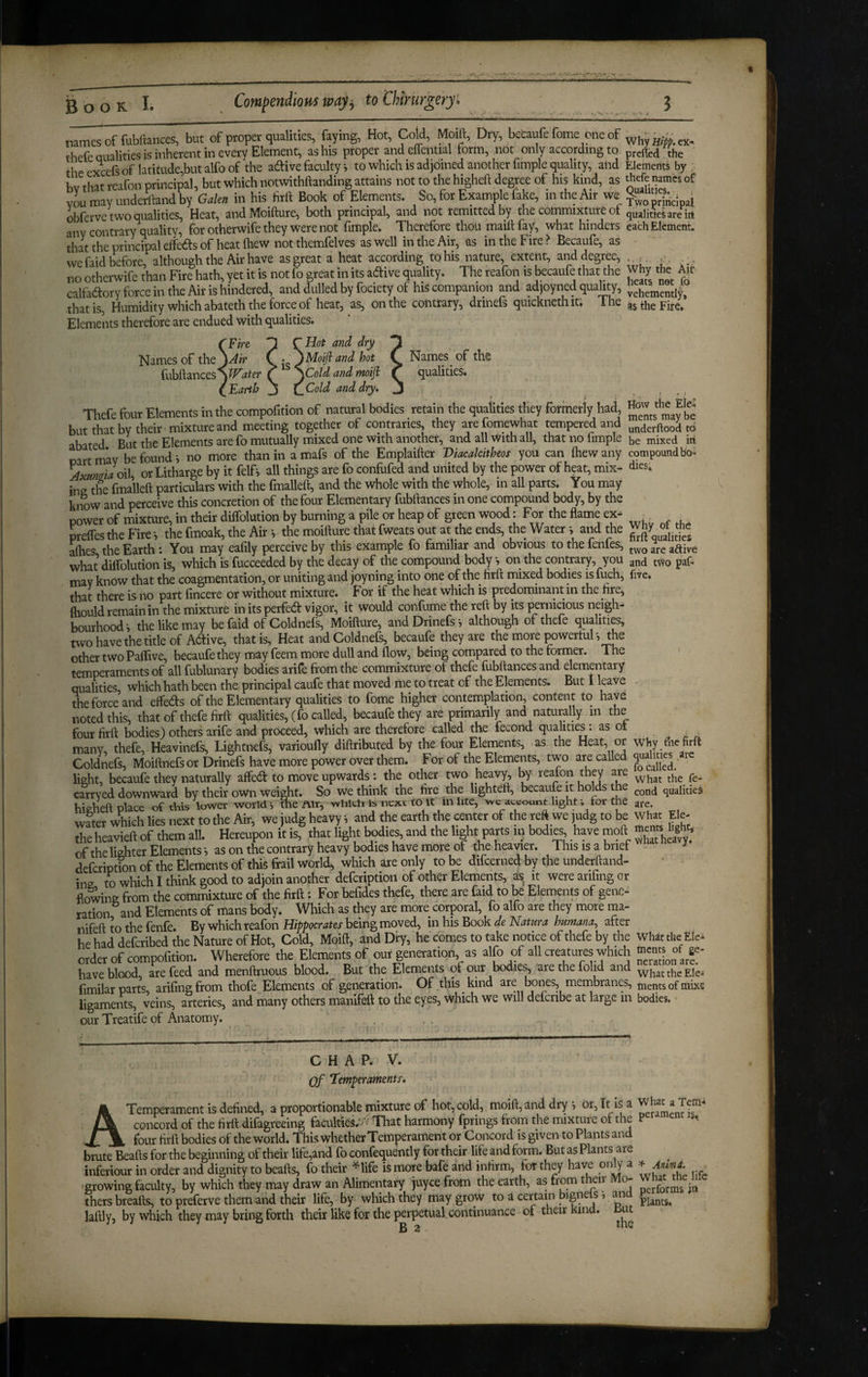 names of fubftances, but of proper qualities, faying, Hot, Cold, Moift, Dry, becaufe fome one of thefe Qualities is inherent in every Element, as his proper andcifential form, not only according to the excefs of latitude,but alfo of the adive faculty i to which is adjoined another fimple quality, and bv that rcafon principal, but which notwithftanding attains not to the higheft degree of his kind, as xm may underhand by Galen in his firh Book of Elements. So, for Example fake, in the Air we obferve two qualities. Heat, andMoifture, both principal, and not remitted by the commixture of any contrary quality, for otherwife they were not fimple. Therefore thou maifi: fay, what hinders thattheprincipaleifedsof heat (hew not themfelves as well in the Air, as in the Fire? Becaufe, as we faid before, although the Air have as great a heat according to his nature, extent, and degree, no otherwife than Fire hath, yet it is not fo great in its adive quality. The reafon is becaufe that the calfadory force in the Air is hindered, and dulled by fociety of his companion and adjoyned quality, that is. Humidity which abateth the force of heat, as, on the contrary, drinefs quicknethit. The Elements therefore are endued with qualities. Why Hlpp. ex^ prefled the Elements by thefe names of Qualities. . i Two principal qualities are irt each Element. Why the Aii? heats not fo vehemently, as the Fire. 'Fire Names of the fubft ances SWater Earth Hot and dry Moifiand hot Cold and moift Cold and dry* Names of the qualities. Thefe four Elements in the compofition of natural bodies retain the qualities they formerly had, butthatby their mixture and meeting together of contraries, they arefomewhat tempered and abated But the Elements are fo mutually mixed one with another, and all With all, that no fimple mrt m*av be found *, no more than in a mafs of the Emplaifter Viacalcitheos you can fiiew any Axmiia6i\ ortitharge by it felfi all things are fo confufed and united by the power of heat, mix¬ ing the fmalleft particulars with the fmalleft, and the whole with the whole, in all parts. You may ki$)W and perceive this concretion of the four Elementary fubfiances in one compound body, by the power of mixture, in their diffolution by burning a pile or heap of green wood. For the flame ex- preffes the Fire *, the fmoak, the Air i the moifture that fweats out at the ends, the Water i and the afties the Earth: You may eafily perceive by this example fo familiar and obvious tothefenfes, what diffolution is, which is fucceeded by the decay of the compound body •, on the contrary, you may know that the coagmentation, or uniting and joyning into one of the firft rnixed bodies is fuch, that there is no part fincere or without mixture. For if the heat which is predominant in the htc, ftiould remain in the mixture in its perfed vigor, it would confume the reft by its {^rnicious neigh¬ bourhood s the like may be faid of Coldneis, Moifture, and Drinefs ? although of theie qualities, two have the title of Aftive, that is. Heat andColdneE, becaufe they are the more powertuT, the other two Pailive, becaufe they may feem more dull and flow, being compared to the former. The temperaments of all fublunary bodies arife from the commixture of thefe fubftances and elementary qualities which hath been the principal caufe that moved me to treat of the Elements. But I leave the force and effeds of the Elementary qualities to fome higher contemplation, content to have noted this, that of thefe firft qualities, (fo called, becaufe they are primarily and naturally in the four firft bodies) others arife and proceed, which are therefore called the fecond qualitie^. as o many, thefe, Heavinefs, Lightnefs, varioufly diftributed by the four Elements, as the Heat, or Coldnefs, Moiftnefsor Drinefs have more power over them. For of the Elements, two are called light, becaufe they naturally affed to move upwards: the other two heavy, by realon they are carry ed downward by their own weight. So we think the fire the lighteft, becaufe it holds te hicheft place of this lower world*, me Air, which is next to it inlite, wc ai.count light; tor the wLr which lies next to the Air, we judg heavy i and the earth the center of the reft we judg to be the heavieft of them all. Hereupon it is, that light bodies, and the light parts m bodies, have moft of the lighter Elements *, as on the contrary heavy bodies have more of the heavier. This is a brief defcription of the Elements of this frail world, which are only to be difeerned by the underftand- in2 to which I think good to adjoin another defeription of other Elements, a^ it were arifing or flowing from the commixture of the firft: For befides thefe, there are faid to be Elements of gene¬ ration and Elements of mans body. Which as they are more corporal, fo alfo are they more ma- iiifeft to the fenfe. By which reafon Hippocrates being moved, in his Book de Natura humana^ after he had deferibed the Nature of Hot, Cold, Moift, and Dry, he comes to take notice of thefe by the order of compofition. Wherefore the Elements of our generation, as alfo of all creatures which have blood are feed and menftruous blood. But the Elements of our bodies, are the folid and fimilar part’s, arifingfrom thofe Elements of generation. Of Sis kind are bones membranes, ligameiits, veins, arteries, and many others manifeft to the eyp, which we will defcribe at large in our Treatife of Anatomy. How the Ele¬ ments may be underftood to be mixed in compound bo¬ dies. Why of the firft qualities two are aftive and two paf- five. Why the firft qualities are fo called. What the^ fe¬ cond qualities are. What Ele¬ ments light* what heavy. What the Ele¬ ments of ge¬ neration are. What the Ele-' ments of mixe bodies. C H A P. V. Qf Temperaments. Temperament is defined, a proportionable mixture of hot, cold, moift, and dry , or, It is a concord of the firft difagreeing faculties.vv That harmony fprings from the mixture of the P X. four firft bodies of the world. This whether Temperament or Concord is given to Plants and brute Beafts for the beginning of their life,and fo confequently for their life and form. But as Plants are inferiour in order and dignity to beafts, fo their ^life is more bafe and infirm, for they have only a ^ -growing faculty, by which they may draw an Alimentary juyee from the earth, as from their Mo- Wh^^t^ me me thers breafts, to preferve them and their life, by which they may grow to d certain ^ * Plants, laftly, by which they may bring forth their like for the perpetual continuance of their Kind. Kut B 2 A