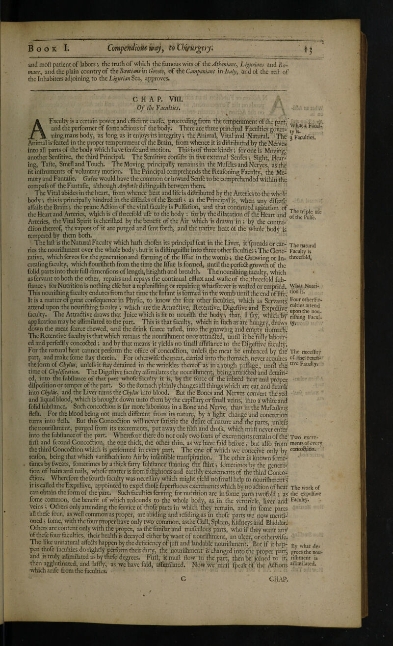 and moft patient of labors •, the truth of which the famous wits of the Athenians^ Ligurmns and Ro¬ mans^ and the plain country of the Boeotians in Greece., of the Campanians in Italy, and of the red of the Inhabiters adjoining to the Ligurian Sea, approves* h G HAP. VIII. Of the Faculties, A Faculty is a certain power and efficient caufe, proceeding from the temperament of the part,* and the performer of fome adions of the body. There are three principal Facuities gover¬ ning mans body, as long as it en joys it$ integrity •, the Animal, Vital aiid-Natufal. The Animal is feated in the proper temperament of die Brain, from whence it is diftributed by the Nerves into all parts of the body which have fenfe and motion. This is of three kinds i for one is Moving, another Senfitive, the third Principal, The Senfitive confifts in live external Senfes •, Sight, Hear¬ ing, Tafte, Smell and Touch. The Moving principally remains in the Mufcles and Nerves, as the fit indruments of voluntary motion. The Principal comprehends the Pvcafoning Faculty, the Me¬ mory and Fantafie. Galen would have the common or inward Senfe to be comprehended within the compafsof the Fantafie, although didinguidi between them. The Vital abides in the heart, from whence heat and life is didributed by the Arteries to the whole bodyi this is principally hindred in the difeafes of the Breads as the Principal is, when any difeafe afiails the Brain s the prime Adion of the vital faculty is Pulfation, and that continued agitation of the Heart and Arteries, which is of threefold ufe to the body : for by the dilatation of the Heart and Arteries, the Vital Spirit is cherifhed by the benefit of the Air which is drawn in s by the contra-' dion thereof, the vapors of it are purged and fent forth, and the native heat of the whole, body is tempered by them both. The lad is the Natural Faculty which hath chofen its principal feat in the Liver, it fpreads or car¬ ries the nourilhment over the whole body s but it is didinguidit into three other faculties *, The Gene¬ rative, which ferves for the generation and forming of the Ifiue in the womb > the Growing or In- creafing faculty, which flouriftieth from the time the IlTue is formed, Until the perfed growth of the folid parts into their full dimenfions of length, heighth and breadth. The nouridiing faculty, which as fervant to both the other, repairs and repays the continual efflux and wafte of the threefold fub- dance s for Nutrition is nothing elfe but a replenidiing or repairing whatfoever is waded or emptied. This nouridiing faculty endures from that time the Infant is formed in the womb until the end of life.; It is a matter of great confequence in Phyfic, to know the four other faculties, which as Servants' attend upon the nouridiing faculty •, which are the Attradive, Retentive, Digedive and Expulfive faculty. The Attradive draws that Juice which is fit to nourifh the body, that, 1 fay, whidi by application may be afiimilated to the part. This is that faculty, which iii fuch as ate hungry, draws down the meat fcarce chewed, -and the drink fcarce taded, into the gnawing and empty dornach. The Retentive faculty is that which retains the nourifhment once attraded, until it be fully labour¬ ed and perfedly concoded *, and by that means it yields no fmall affidance to the Digedive faculty. For the natural heat cannot perform the office of concodion, unlefsphe meat be embraced by the' part, and make fome day therein. For otherwife the meat, carried into the domach, never acquires theform of unlefs it day detained in the wrinkles thereof as in a rough palfage, until die time of Chylification. The Digedive faculty affimilates the nourifhment, being attrdded and detain¬ ed, into the fubdance of that part whofe faculty it is, by the force of the Inbred heat and prOper difpofition or temper of the part. So the domach plainly changes all things which are eat and drunk into Chylus, and the Liver turns the Chylus into blood. But the Bones and Nerves convert the red and liquid blood, which is brought down unto them by the capillary or fmall veins, into a white and folid fubdance. Such concodion is far more laborious in a Bone and Nerve, than in the Mufculou^ flelh. For the blood being not much different from its nature, by a light change and concretion turns into flefh. But this Concodion will never fatisfie the defire of nature and the parts, unlefs the nourifhment, purged from its excrements, put away the filth and drofs, which mud never enter into the fubdance of the part. Wherefore there do not only two forts of excrements remain of the' fird and fecond Concodion, the one thick, the other thin, as we have faid before •> but alfo ftoftl the third Concodion which is performed in every part. The one of which we conceive only by reafon, being that which vanidieth into Air by infenfible tranfpiration. The other is known fome- times by fweats, fometimes by a thick fatty fubdance daining the fhirt *, fbmetimes by the genera¬ tion of hairs and nails, whofe matter is from fuliginous and earthly excrements of the third Conco¬ dion. Wherefore the fourth faculty was necedary which might yield no fmall help to nourifhment ? it is called the Expulfive, appointed to expel thofe fuperfluous excrements which by no adion of heat can obtain the form of the part. Such faculties fervmg for nutrition are in fome parts twofold , as fome common, the benefit of which redounds to the whole body, as iii the ventricle, liver and veins •, Others only attending the fervice of thofe parts in which they remain, and in fome parts all thefe four, as well common as proper, are abiding and refiding as in thofe parts we now menti-' oned •, fome, with the four proper have only two common, asthe Gall, Spleen, Kidneys and Bladded Others are content only with the proper, as the fimilar and mufculouS parts, who if they want any* of thefe four faculties, their health is decayed either by want of nourifhment, an ulcer, or otherwife. The like unnatural affeds happen by the deficiency of jufl and laudable nourifhment. But if it hap¬ pen thofe taculties do rightly perform their duty, the nourifhment is changed into the proper part, and istruly alfimilated asby thefe degrees. Firfi, kmufi: flow to the part, then be joined to it, then agglutinated, and laflly, as we have faid, airimilated. Now we mufl fpeakof the Adions which arife from the faculties. C CHAP. What a FacuK tyis. 3 Faculties. The triple life of the Pulfe. The natural Faculty is threefold^ ■VVlut Nutri¬ tion is. FourotlierFa- culties attend upon the nou- rilhing Facub cy» The neceflity of the retefi- tive Faculty. Two excre¬ ments of every coricoSidn. The work of the expulfive Faculty. By what de¬ grees the nou¬ rifhment is aihmilated.