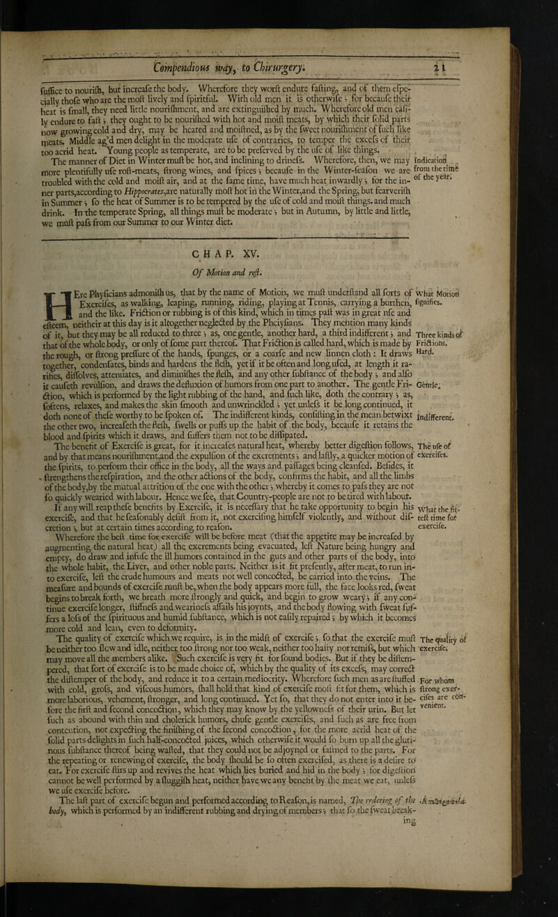 fuifice to nourifh, but ihcreafe the body. Wherefore they worft endute fading, and of them efpe- eially thofe who are the mod lively and fpiritful. With old men it is otherwife ? for becaufe theit heat is fmall, they need little nouridiment, and are extinguilhed by much. Wherefore old men eali- ly endure to fad *, they ought to be nourilhed with hot and moid meats, by which their folid parts iiow growing cold and dry, may be heated and moidned, as by the fweet nouridiment of fuch like meats. Middle ag’d men delight in the moderate ufe of contraries, to temper the excefscf their too acrid heat. Young people as temperate, are to be preferved by the ufe of like things. . . ^ The manner of Diet in Winter mud be hot, and inclining to drinefs. Wherefore, then, we may Indication . , more plentifully ufe rod-meats, drong wines, and fpices i becaufe in the Winter-feafon we are domthetim^ troubled with the cold and moid air, and at the fame time, have much heat inwardly •, for the in- ner parts,according to Hippocrates^irQ naturally mod hot in the Winter,and the Spring, but fearveridi in Summer •, fo the heat of Summer is to be tempered by the ufe of cold and moid things, and much drink. Inthe temperate Spring, all things mud be moderate j but in Autumn, by little and little, we mtid pafs from our Summer to our Winter diet. CHAP. XV. Of Motion and refi. HtrePhyficianSadmonilhus, that by the name of Motion, we mud underhand all forts ofwhatMotibri Exercifes, as walking, leaping, running, riding, playing at Tennis, carrying a burthen, fignifies. and the like. Fridion or rubbing is of this kind, which in times pad was in great nfe and edeem, neitheir at this day is it altogether negleded by the Phciyfians. They mention many kinds of it, but they may be all reduced to three •, as, one gentle, another hard, a third iiididerent i and Three kinds of that of the whole body, or only of fome part thereof. That FridfiOn is called hard, which is made by Frifliohs. the roughs or drong preifure of the hands, fpunges, or a coarfe and new linnen cloth : It draws together, condenfate^ binds and hardens the fleld, yet if it be often and long ufed, at length it ra¬ rities, diifolves, attenuates, and diminithes the flelh, and any other fubftance of the body *, and alfo it caufeth revulfion, and draws thededuxion of humors from one part to another. The gentle Fri- Gentle; (ftion, which is performed by the light rubbing of the hand, and dich like, doth the contrary •, as, • foftens, relaxes^ and makes the skin fmooth and unwrinckled •, yet unlefs it be long continued, it doth none of thefe worthy to be fpoken of. The indifferent kinds, confiding in the mean betwixt indifferent, the other two, increafeth the flelh, fwells or puffs up the habit of the body, becaufe it retains the blood and fpirits which it draws, and fuffers them not to be diffipated. The benefit of Exercife is great, for it increafes natural heat, whereby better digeftion follows. The ufe of and by that means nourilhment,and the expulfion of the excrements •, and laftly, a i^uicker motion of exercifes. the fpirits, to perform their office hi the body, all the ways and paffages being cleanfed. Befides, it - llrengthenstherefpiration, and the other a6tions of the body, confirms the habit, and all the limbs of the body,by the mutual attrition of the one with the other •, whereby it comes to pafs they are not fo quickly wearied with labour. Hence we fee, that Country-people are not to be tired with labour. If any will reap thefe benefits by Exercife, it is neceffary that he take opportunity to begin his the fif' exercife, and that hefeafonably defift from it, not exercifing himfelf violently, and without dif- tell time for cretion s. but at certain times according to reafon. exercife. Wherefore the beft time for exercife will be before meat (that the app.etite may be increafed by augmenting the natural heat) all the excrements being evacuated, left Nature being hungry and empty, do draw and infufe the ill humors contained in the guts and other parts of the body, into' the whole habit, the Liver, and other noble parts. Neither is it fit prefently, after meat, to run in¬ to exercife, left the crude humours and meats not well concodted, be carried into the veins. The meafure and bounds of exercife ranft be, when the body appears more full, the face looks red, fweat begins to break forth, we breath more ftrongly and quick, and begin to grow weary, if any con¬ tinue exercife longer, ftiffnefs andwearinefs aflails his joynts, and the body flowing with fweat fuf¬ fers a lofs of the fpirituous and humid fubftance, which is not eafily repaired 5 by which it becomes more cold and lean, even to deformity. The quality of exercife which we require, is inthemidft of exercife-, fothat the exercife muft Thequafiry of' be neither too flew and idle, neither too ftrong nor too weak, neither too hafty nor remifs, but which 'exercife. may move all the members alike. Such exercife is very fit for found bodies. But if they be diftem- pered, that fort of exercife is to be made choice of, which by the quality of its excefs; may corred the diftemper of the body, and reduce it to a certain mediocrity. Wherefore fuch men as are fluffed for tvhom with cold, grofs, and vifeous humors, fhall hold that kind of exercife molt fit for them, which is ftrong exet- more laborious, vehement, ftronger, and long continued. Yetfo, that they do not enter into; it be- fore thefirft and fecond concodion, which they may know by the yellownefs of their urin. But let fuch as abound with thin and cholerick humors, chufe gentle exercifes, and fuch as are free from contention, not expedfing the finilhing of the fecond concodion, for the more acrid heat of the folid parts delights in fuch half-concodted juices, which otherwife it would fo burn up all the gluti¬ nous fubftance thereof being wafted, that they could not be adjoyned or faltned to the parts. For the repeating or renewing of exercife, the body ftiould be fo often exercifed, as there is a delire to eat. For exercife ftirsup and revives the heat which lies buried and hid in the body for digeftion cannot be well performed by afluggilh heat, neither have we any benefit by the meat we eat, urftefs we uie exercife before. The laft part of exercife begun and performed according to Reafon, is named, fhc rrdering of the body^ which is performed by an indifferent rubbing and drying of members v that fo the fweat break- mg