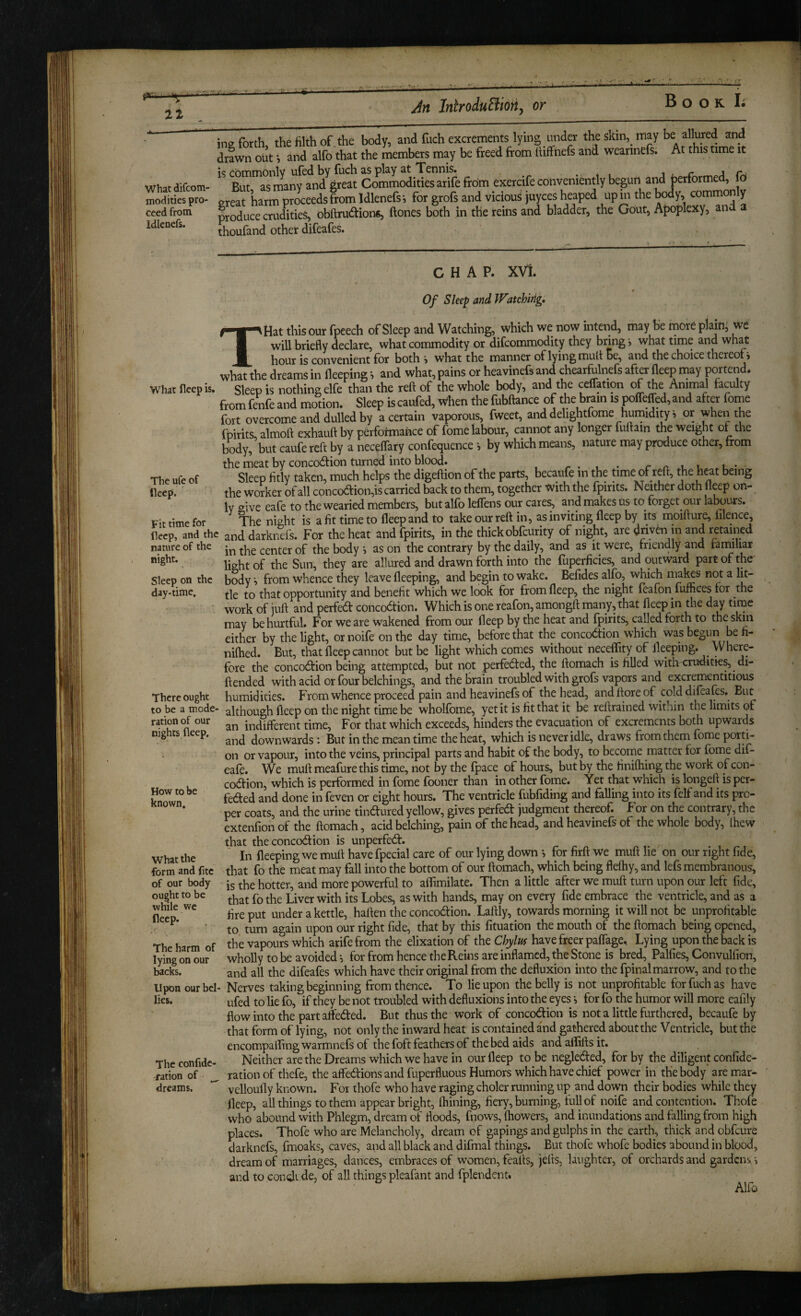 ■ It An InlroiuBion^ or Book ing forth, the hlth of .the body, and fuch excrements lying under the skin,^ may be ^^^^red and drawn out i and alfo that the members may be freed from Itiflfiiefs and wearinefs. At this time it ic cotnnionlv ufed by frich as play at TTennis* ... t > j /* ■ whatdifcom- But as many and great Commodities aiife from exercife conveniently begun and jjerforme , o modities pro- great harm proceeds from Idlenefsj for grofs and vicious )Uyces heaped up m the body, common y ceed from produce crudities, obftrudion«, ftones both in the reins and bladder, the Gout, Apoplexy, ana thouland other difeafes^ Idlenefs. Whar fleep is. The ufe of deep. Fit time for deep, and the nature of the night. Sleep on the day-time. There ought to be a mode¬ ration of our nights fleep. How to be known. What the form and fitc of our body ought to be while we deep. The harm of lying on our backs. Upon our bel lies. The confidc- ration of ^ dreams. CHAP. XVi. Of Sleep and Watchirig. THat this our fpeech of Sleep and Watching, which we now intend, may be mor6 plain, we will briefly declare, what commodity or difeommodity they bring > what time and what j^Q^r is convenient for both > what the manner of lying muit Be, and the choice thereof j what the dreams in fleeping» and what, pains or heavinefs and chearfrlnefs after fleep may portend. Sleep is nothing elfe than the reft of the whole body, and the ceffation of the Animal faculty from fenfe and monon. Sleep is caufed, lichen the fubftance of *e brain ispolMed.and after feme fort overcome and dulled by a certain vaporous, fweet, and delightfome humidity i or wheiithe ffairits almoft exhauft by performance of fome labour, cannot any longer fullain the weight of the body, but caufe reft by a neceflary confequence ? by which means, nature may produce other, from the meat by concodfion turned into blood. . r .u i . u • Sleep fitly taken, much helps the digeftion of the parts, becaufe in the time of reft, the h^t being the worker of all concodion,is carried back to them, together with the fpirits. Neither doth fleep on- Iv aive eafe to the wearied members, but alfo leflens our cares, and makes us to forget our labours. night is a fit time to fleep and to take our reft in, as inviting fleep by its moifture, filence, and darknefs. For the heat and fpirits, in the thick obfeurity of night, are driven m and retained in the center of the body > as on the contrary by the daily, and as it were, friendly and farmliar light of the Sun, they are allured and drawn forth into the fuperficies, and outward part of the body ;> from whence they leave fleeping, and begin to wake. Befides alfo, which makes not a lit¬ tle to that opportunity and benefit which we look for from fleep, the night feafon fuffiees for the work of juft and perfedf concoction. Which is one reafon, amongft many, that fleep in the d^ time may behurtfld. For we are wakened from our fleep by the heat and fpirits, called forth to the skin either by the light, or noife on the day time, before that the concoCtion which was begun be fi- niftied. But, that fleep cannot but be light which comes without neceffity of fleeping. Where¬ fore the concodfion being attempted, but not perfected, the ftomach is filled with crudities, di- ftended with acid or four belchings, and the brain troubled with grofs vapors and excrementitious humidities. From whence proceed pain and heavinefs of the head, and ftore of cold difrafes. But although fleep on the night time be whollbme, yet it is fit that it be reftrained within the limits of an indifterent time. For that which exceeds, hinders the evacuation of excrements both upwards and downwards; But in the mean time the heat, which is never idle, draws from them fome porti¬ on or vapour, into the veins, principal parts and habit of the body, to become matter for fome dif- eafr. We muft meafure this time, not by the (pace of hours, but by the finifhing the work of con- coCfion, which is performed in fome fooner than in other fome. Yet that which is longeft is per¬ fected and done in feven or eight hours. The ventricle fubfiding and falling into its felf and its pro¬ per coats, and the urine tinCfured yellow, gives perfeCt judgment thereof. For on the contrary, the extenfion of the ftomach, acid belching, pain of the head, and heavinefs of the whole body, Ihew that the concoCtion is unperfeCt. In fleeping we muft havefpecial care of our lying down v for firft we muft lie on our right fide, that fo the meat may fall into the bottom of our ftomach, which being flefliy, and lefs membranous, is the hotter, and more powerful to affimilate. Then a little after we muft turn upon our left fide, that fothe Liver with its Lobes, as with hands, may on every fide embrace the ventricle, and as a fire put under a kettle, haften the concoCfion. Laftly, towards morning it will not be unprofitable to turn again upon our right fide, that by this fituation the mouth of the ftomach being opened, the vapours which arifefrom the elixation of the Chylus have freer paflage. Lying upon the back is wholly to be avoided •, for from hence the Reins are inflamed, the Stone is bred, Palfies, Convulfion, and all the difeafes which have their original from the defluxion into the fpinal marrow, and to the Nerves taking beginning from thence. To lie upon the belly is not unprofitable for fuch as have ufed to lie fo, if they be not troubled with defluxions into the eyes i for fo the humor will more eafily flow into the part arfeCted. But thus the work of concodion is not a little furthered, becaufe by that form of lying, not only the inward heat is contained and gathered about the Ventricle, but the encompafling warmnefs of the foft feathers of the bed aids and aflifts it. Neither are the Dreams which we have in our fleep to be negleCfed, for by the diligent confide- ration of thefe, the affeCfions and fuperfluous Humors which have chief power in the body are mar- velloufly known. For thofe who have raging choler running up and down their bodies while they fleep, all things to them appear bright, Alining, fiery, burning, full of noife and contention. Thofe who abound with Phlegm, dream of floods, fnows, (bowers, and inundations and falling from high places. Thofe who are Melancholy, dream of gapings and gulphs in the earth, thick and obfeure darknefs, fmoaks, caves, and all black and difmal things. But thofe whofe bodies abound in blood, dream of marriages, dances, embraces of women, feafts, jelts, laughter, of orchards and gardens i and to condt de, of all things pleafant and fplendent. Alfu