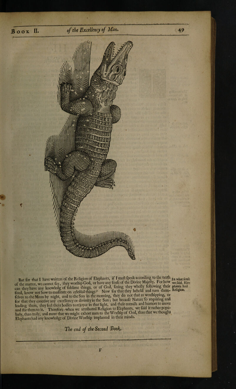 But for that I have written of the Religion of Elephants, if I muft fpeak according to foe truth of the matter, we cannot fay, they worlhip God, or have any fenfe of the Divme Majefty. For how faid, Ele- can they have any knowledg of fublime things, or of God feeing they who ly following their phants had food, know not how to meditate on celeftial things ? Now for that they behold and turn^ them- S felvcs to the Moon by night, and to the Sun in the morning, they do not that as worlhipping, or for that they conceive any excellency or divinity in foe Sunj but becaufe Nature lb requiring and leading them, they feel their bodies torejoyce in that light, and their entrails and humors to move and ftir them to it. Therefore^ when we attributed Religion to Elephants, we faid it rather popu¬ larly, than truly, and more that we might exhort men to the Worfliip of God, than that we thought Elephants had any knowledge of Divine Worfhip implanted in their rrunds. The end of the Second