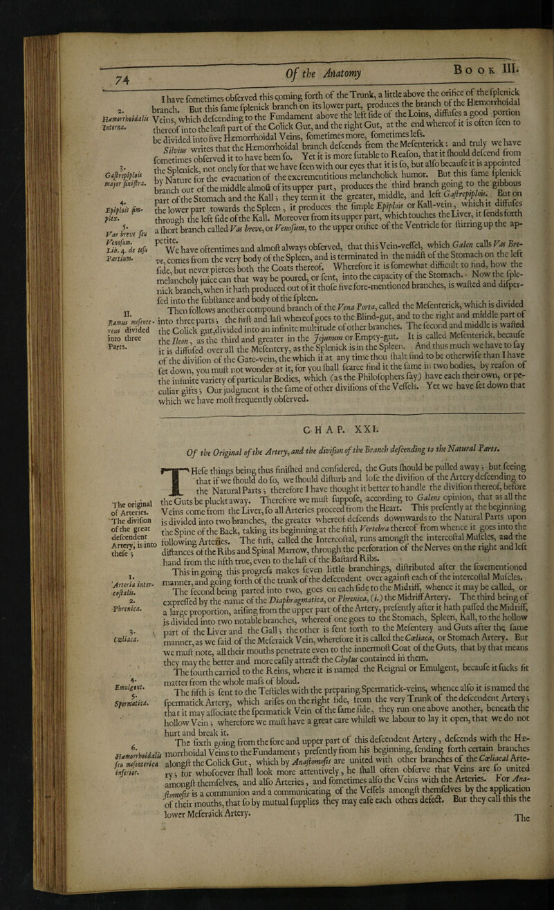 2. Hiemtrrheidalis jnttrna.. Caflreplplots major finiftra. Epiploii fm- pUx. Vos breve feu Venofum. Lib. de ufi Vartium. II. ’Ramus mefente reus divided into three Parts. I have fometimes obferved this coming forth of the Trunk, a little above the orifice the ^Pjcmck branch Rut this fame fplenick branch on its lower part, produces the branch bf the Hemorrhoidal Vete Fundament above the left fide of thelx,ins, diffufes a good portion be divided into five Hemorrhoidal Veins, fometimes more, fometimes lets. S writes that the temorthoidal branch defcends fmm theMefenterick: and tmly we have fometimes obferved it to have been fo. Yet it is more futable to Reafon, that it ftiould defcend from thSikk not onely for that we have feen with our eyes that it is fo, but alfo becaufe it is appointed bY NVtuTe fort^^ evacuation of the excrementitious mclancholick humor. But this fame Iplenick branch out of the middle almofl: of its upper part, produces the third branch ^ing to the gj^bous part of the Stomach and the Kail i they term it the greater, middle, and left Gajirepeplo^. But oi foe lower part towards the Spleen, it produces the fimple or Kall-vein which it diffufes through tL left fide of the Kail. Moreover from its upper part, which touches the Liver, it fends forth a Ihort branch called Frff We,or to the upper orifice of the Ventricle for ftirringupthe ap- We have oftentimes and almoft always obferved, that thisVein-veffel, which G^/e« calls Bre¬ ve comes from the very body of the Spleen, and is terminated in the midft of foe Stomach on the left Se,but neverpiercesboth the Coats thereof. Whereforeit isfomewhat difocult to find, how th^ melancholy juice can that way be poured, or fent, into the capaaty of the Stomach. • Now the iple- nick branch, when it hath profoiced out of it thofe five fore-mentioned branches, is wafted and difpcr- fed into the fubftance and body of the fpleen. „ , , r * i u* u' r 4 Tlien follows another compound branch of the Vena Tom called the Mefenterick, which ts divided . into threeparts-, the firft and laft wheieof goes to the Blind-gut, and to the right and middle part of the Colick gut,divided into an infinite multitude of other branches. Thefecond ^d middle is wafted the Ikon, a?the third and greater in the Jejunum or Empty-gut. It is called Mefenterick, becaufe it is diffufed over all the Mefentery, as the Splenick is m the Spleen. And thus much we have to fay of the divifion of the Gate-vein, the which it at any time thou ihalt hnd to be otherwife than I have fet down, you mull not wonder at it, for you (hall fcarce find it the fame in two h^ies, by reafon of tL infinite variety of particular Bodies, which (as the PhUofophers fayj have each their own, orpe- Siar gifts ■, Our Hgment is the fame of other divifions of the Veffels. Yet we have fet down that which we have moft frequently obferved. The original of Arteries. 'The divifion ofthe great defeendent Artery, is into thefe 5 1. 'Arteria inter- ceftalis. 2. Vhrenica. .9- \ CteUaca. 4* tmulgtHt. $•. Spermtica. 6. {j£morrholdalit feu mefeaterica inferior. CHAP. XXL Of the Original of the Artery^ and the divifion of the Branch defending to theNatural Farts. THefe things being thus finiftied and confidered, the Guts ftiould be pulled away t but feeing 'that if we ftiould do fo, we ftiould difturb and lofe the divifion of the Artery defcending to the NaturalParts^ therefore I have thought it better to handle the divifion thereof, before the Guts be pluckt away. Therefore we muft fuppofe, according to Gti/e«x opinion, that as all the Veins come from the Liver, fo all Arteries proceed from the Heart. This prefently at the beginning is divided into two branches, the greater whereof defcends downwards to the Natural Parts upon foe Spine of the Back, taking its beginning at the fifth Vertebra thereof from whaice it goes into the followincr Arteries. The firft, called the Intercoftal, runs amongft the intercoftal Mufcles, and the diftances^ofthe Ribs and Spinal Marrow, through the perforation of the Nerves on the right and left hand from the fifth true, even to the laft of the Baftard Ribs. , r • i This in going thisprogrefs makes feven little branchings, diftributed after the forementioned manner,and going forth of the trunk of the defeendent over againft each of the intercoftal Mufoles. Thefecond being parted into two, goes on each fide to the Midriff wheiice it m^ or expreffed by the -name of the Viaphragmatica, or Phrenica, (i.) the Midriff Artery. The third being of a large proportion, arifingfrom the upper part ofthe Artery, prefently after it hath paffed the Midriff, is divided into two notable branches, whereof one goes to the Stomach, Spleen Kail, to the hoUow part of the Liver and the Galls the other is fent forth to the Mefentery and Guts after the fame manner as wefaid oftheMeferaick Vein, wherefore it is called the to, or Stomach Artery. But we muft note, all their mouths penetrate even to the innermoft Coat ofthe Guts, that by that means they may the better and more eafilyattrata the Cfcjte contMiedm them. r ■ r < c The fourth carried to the Reins, where it is named the Reignal or Emulgent, becaufe it fucks fit matter from the whole mafs of blond. ^ The fifth is fent to the Tefticles with the preparing Spermatick-veins, whence alfo it is named the fpemiatick Artery, which arifes on the right fide, from the very Trunk of the defeendent Arterp that it may affociate the fpermatick Vein ofthe fame fide, they run one above anotlra, beneath the hollow Veinwherefore we muft have a great care whileft we labour to lay it open, that we do not The fixth going from the fore and upper part of this defeendent Artery, defcends with the Hse- morrhoidal Veins to the Fundament ', prefently from his beginning, fending forth certain branches alonsft the Colick Gut, which by Majiomofmre united with other branches of the Car W Arte¬ ry i lor whofoever(hall look more attentively, he (hall often obfetve that Veins are lo united amongft themfelvcs, and alfo Arteries, and fometimes alfo the Veins withthe Arteries. loxAna- dowofo is a communion and a communicating oftheVelfels amongft themfefe by the application of their mouths, that fo by mutual fuppUes they may eafe each others defetft. But they call this the lower Mcferaick Artery.