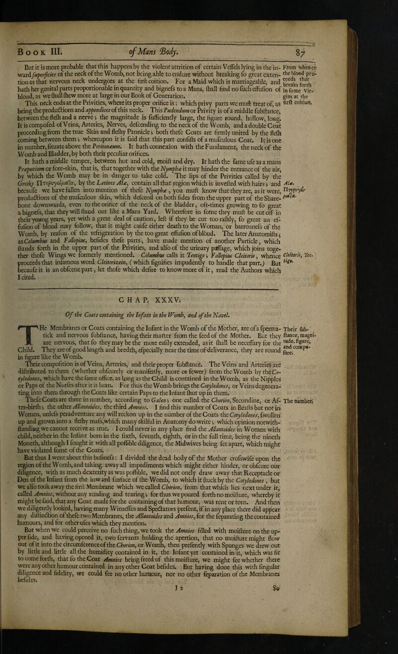 But it is more probable that this happens by the violent attrition of certain Veffels lying in the in- From whence ward fuperficies of the neck of the Womb, not being able to endure without bteaking fo great exten- P**®' tionasthat nervous neck undergoes at the hrll: coition. For a Maid which is marriageable, and breaks hath her genital parts proportionable in quantity and bignefs to a Mans, (hall find no fucheffufion of in fomc%ir- bloud, as we (hall (hew more at large in our Book of Generation. gins at the This neck ends at the Privities, where its proper orifice is: which privy parts wc muft treat of, aS coition, being the produdf ions and appendices of this neck. This Pudendum or Privity is of a middle fublf ailce, between the flelh and a nerve-, the magnitude is fufficiently large, the figure round, hollow, long. It is compofed of Veins, Arteries, Nerves, defcending to the neck of the Womb, and a double Coat proceeding from the true Skin and flefhy Pannicle*, both thefe Coats are firmly united by the flefli coming between them *, whereupon it is faid that this part confitts of a mufculous Coat. It is one. in number, fituate above the Periton£um, It hath connexion with the Fundament^ the neck of the Womb and Bladder, by both their peculiar orifices. It hath a middle temper, between hot and cold, moift and dry. It hath the Tame ufe as a mans or fore-skin, that is, that together with the it may hinder the entrance of the air, by which the Womb may be in danger to take cold. The lips of the Privities called by the Greeks IlTf by the Latines AU^ Contain all that region which is invefted with hairs j and becaufe we have fallen into mention of thefe Nymph<e, you muft know that they are, as it were, produdions of the mufculous skin, which defeend on both (ides from the upper part of the Share-^ bone downwards, even to the orifice of the neck of the bladder, oft-times growing to fo great a bignefs, that they will (land out like a Mans Yard. Wherefore in fome they muft be cutoff in their Toang years, yet with a great deal of caution, left if they be cut tooralhly, fo great an e(- fufion of bloud may follow, that it might cafife either death to the Woman, or barrennefs of the Womb, by reafon of the refrigeration by the too great effufion of bloud. The later Anatomiftsi zsColumbus and Fallopius^ befides thefe parts, have made mention of another Particle, which (lands forth in the upper part of the Privities, and alfo of the urinary paffage, which joins toge¬ ther thofe Wings we formerly mentioned. Columbus calls it ‘lentigo *, Fallopius CleitorU, whence ’ proceeds that infamous word Cleitorizein^ (which fignifies impudently to handle that part.J But becaufe it is an obfeene part, let thofe which defire to know more of it, read the Authors which I cited. CHAP. XXXV* Of the Coats containing the Infant in the Womb^ and of the Navel, THe Membranes or Coats containing the Infant in the Womb of the Mother, are ofa fperma- Their (lit)-' tick and nervous fubftance, having their matter from the feed of the Mother. But they dance, magnt- are nervous, thatfo they may be the more eafily extended, as it (hall be ncceffary for the Child. They are of good length and bredth, efpecially near the time of deliverance, they are round in figure like the Womb. Their compofition is of Veins, Arteries, and their proper fubftance. The Veins and Arteries are diftributed to them (whether obfeurely or manifeitly, more or fewer) from the Womb bytheCo- tyledones^ which have the fame office, as Ipng as the Child is contained in the Womb, as the Nipples or Paps of the Nurfes after it is born. For thus the Womb brings the Cotyledones^ or Veins degenera¬ ting into them through the Coats like certain Paps to the Infant (hut up in them. Thefe Coats are three in number, according to Galenh one called the CWiow, Secundinc, or Af-Thenvimbcr; ter-birth j the other Allantoides^ the third Amnios, I find this number of Coats in Bealls but not in Women, unlefs peradventure any will reckon up in the number of the Coats the Cotyledones^ fwolleii up and grown into a fleffiy mafs,which many skilful in Anatomy do write which opinion notwith- ftanditJg we cannot receive as true. I could never in any place find the Allantoides in Women with child, neither in the Infant born in the fixth, feventh, eighth, or in the fulltime, being the nineth Moneth, although I fought it with all poifible diligence, the Midwives being fet apart, which might have violated fome of the Coats. , - But thus I went about this bufinefs: I divided the dead body of the Mother crofswife upon the region ofthe Womb, and taking, away all impediments which might either hinder, orobfeureour diligence, with as much dexterity as was poffible, we did not onely draw away that Receptacle or Den ofthe Infant from the inward furface of the Womb, to which it (luck by the Cotyledones ^ but wealfotook away the firlt Membrane which we called from that which lies next under it, called without any rending and tearing-, for thus we poured forth no moifture, whereby it might be faid, that any Coat made for the containing of that humour, was rent or torn. And then we diligently looked, having many Witneffes and Spectators prefent, if in any place there did appear any dillintion ofthcle two Membranes, the Allantoides and Amnios^ for the feparating the contained humours, and for othet'ufes which they mention. But when we could perceive no fuch thing, we took the Amnios filled with moifture on the up¬ per fide, and having opened it, two fervants holding the apertion, that no moifture might flow out of it into the circumference ofthe Chorion^ or Womb, then prefently with Spunges we drew out by little and little all the humidity contained in it, the Infant yet contained in it, which was fit \ V, to come forth, that fo the Coat Amnios being freed of this moifture, we might fee whether there vvere any other humour contained in any other Coat befides. But having done this with lingular diligence and fidelity, we could fee no other humour, nor no other feparation ofthe Membranes befides. ^ 1 2 So ,