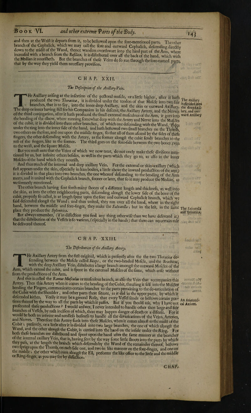 and then at the Wrift it departs from it, to be beftowed upon the fbre-mentioned parts. The Other branch of the Cephalick, which we may call the fore and outward Cephalick, defcendino dircdily down to the midftof the Wand, thence wanders overthwart into the hind part of the Arm where increafed with a branch from the Bafilica, it is diftributed over all the back of the hand, which with the Median it nouriflieth. But the branches of thefe Veins do fo run through the fore-named parts, that by the way they yield them neceffary provifion. - -■ CHAP. xxir. TISfc Dejeriphn of the AxiHary Vein, THe Axillary arifing at the infertion of the pecSroral mufcle, or a little higher, after it hath produced the two Ihorackdt^ it is divided under the tendon of that Mufcle into two fair branches, that is to fay, into the inner deep Axillary, and the skin or outward Axillary. The deep or inner having ftill for his Companion in his defeent, the Axillary Artery, and the Nervi of the third conjugation, after it hath produced the fmall external mufculous of the Arm, it goes into the bending of the elbow, where running fomewhat deep with the Artery and Nerve into the Mufcles of the cubit, it is divided into three other branches, of which one defeending with the Wand, ^ rfides under the ring into the inner fide of the hand, and hath bellowed two fmall branches on the T'R&y two others on the fore, and one upon the middle finger, fo that all of them afeend by the fides of thefe fingers, the other defeending with the Artery, as the former alongft the cubit fends branches to the reft of the fingers, like as the former. The third goes on the fore-fide between the two bones even to the wrift, and the fquare Mufcle. ' The axlliary is^videdjnto the deepAxil- lary, and our-** ward Aitillary But you muft note that the Veins of which we now treat, donotonely make thefe divifions men¬ tioned by us, but infinite others befides, as Well in the parts which they goto, as alfo in the inner Mufcles of the hand which they nourifh. And thus niuch of the internal and deep axillary Vein. For the external or skin-axillary fwhicb firft appears under the skin, elpecially in lean bodies, a little above the inward production of the arm) it is divided in that place into two branches, the one whereof defeending to the bending of the Arm meets, and is united with the Cephalick branch, fooner or later, that fo it may produce the Median' as we formerly mentioned. ' . ’ The other branch having fent forth many (hoots of a different length and thicknefs, as well into ' the skin, as into the other neighbouring parts, defeending alongft the lower fide of the bone of the cubit, properly fb called, is at length (pent upon the fore and outward Cephalick branch, which we Paid defeended alongft the Wand^ and thus united, they run over all the hand, where in the right hand, between the middle and fore-finger, they make the Salvatella •, but in the left, in the fame fhe place they produce the . add But always remember, (ifindifiection you find any thing otherwife than we have delivered it), ^ that the diftribution of the Velfels is fo various, f efpecially in the handsj that there can no certain rule ■ . , n be delivered thereof. C H A P. XXIII. I V- - T^he Dijhihution of the Axillary Artery, THe Axillary Artery from the firft original, which is prefently after the the two fhoracic£ de¬ feending between the Mufcle called Biceps, or the twcD-headed Mufcle, and the Brachicus^ with the deep Axillary Vein, diftributes a large branch amongft the outwardJVIufcIes of the Arm, which extend the cubit, and isfpentin the external Mufcles of the fame, which arife without from the produdions of the Arm. And this is called the Ramus Mufculus or mufculous branch, as alfo the Vein that accompanies this -.It Artery. Then this Artery when it comes to the bending of the Cubit, thrufting it felf. into the Mufcle? bending the Fingers, communicates certain branches to the parts pertaining to the de-articulation of ' I Jl the Cubit with the Shoulder, and other parts there fituate, as it did in the upper parts, by Which it defeended hither. Verily it may be a general Rule, that every Veffel fends or beftows certain por^ An An f ^ tions thereof by the way to all the parts by which it palfes. But if you ftiould ask, why I have not cal Ax?S profecuted thefe produdions ? I would anfwer, I never intended to handle other then large and fait branches of Veffels, by rafti incifion of which, there may happen danger of death or a difeafe. For it would be both an infinite and needlefs bufinefs to handle all the divarications of the Veins, Arteries, ^d Nerves. Therefore this Artery funk into thefe Mufcles, when it comes almoft to the midft of the Cubit i pref^tly, or a little after it is divided into two large branches, the one of which alongft the Wand, and the other alongft the Cubit, is carried into the hand on the infide under the Ring. For both thefe branches are diftributed and fpent upon the hand after the fame manner as the branches of the internal axillary Vein, that is, having fent by the way fome little (hoots into the parts by which they pals, at the length the branch which defeends by the Wand of the remainder thereof, bellows two Iprigs upon the Thumb, on each fide one, and two in like manner on the fore-finger, and one on the middle -, the other which runs alongft the Ell, performs the like office to the little and the middle or Ring-hngcr, as you may fee by dilfedion,* CHAP^.-