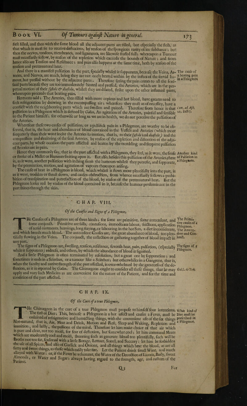 firft filkd, and then with the fame bloud all the adjacent parts are hlled, but efpccially the flelh, as that which is moll Ht to receive defluxions, by reafon of thefpongious rarity of its fubftance •, but then the nerves, tendons, membranes, and ligaments, are likewife huffed fulh whereupon a Tumour muh neceffarily follow, by reafon of the repletion which exceeds the bounds of Nature i and from hence alfo are Tenfion and Refiftance s and pain alfo happens at the fame time, both by reafon of the tenfion and preternatural heat. And there is a manifell puliation in the part, (pecially whilcfl it fuppurates, becaufe the Veins, Ar- Tbe caiife of teries, and Nerves, are much, being they are not onely heated within by the influx of the fervid hu- ? P-Jin mour,but preffed without by the adjacent parts . Therefore feeing the pain comes to all the fore- * Pnlegmon faidi^arts becaufe they are too immoderately heated and preffed, the Arteries, which are in the per¬ petual motion of their & diajhle, whileft they are dilated, ftrike upon the other inflamed parts, whereupon proceeds that beating pain. Hereunto add i The Arteries, then filled with more copious and hot bloud, have greater need to feek refrigeration by drawing in the encompaffing air ^ wherefore they muft as of neceffity, have a conflid with the neighbouring parts which are fwollen and pained. Therefore from hence is that ad Apb. pulfation in a Phlegmon which is defined by Galen, An agitation of the Arteries, painful and fenfible to the Patient himfelf i for otherwife asr long as we are in health, we do not perceive the pulfation of the Arteries. Wherefore thefe two caufes of pulfation, or a pulfifick pain in a Phlegmon, are worthy to be ob- ferved, that is, the heat and abundance of bloud contained in the Veffels and Arteries (which more frequently than their wont incite the Arteries to motion, that is, to their fylble and diajhle j and the compreffion andflraitning of the faid Arteries, by reafon of the repletion and diftentiofi of the adja¬ cent parts, by whofe occalion the parts afflided and beaten by the trembling and frequent pulfation ofArceriesareinpain. ' ' , Hence they commonly fay, that in the part affeded with a Phlegmon, they feel, as it were, thefenfe Another kind or ftroke of a Mallet or Hammer fmiting upon it. But alfo, befides this pulfation of the Arteries,there Pulfation in is, as it were, another pulfation with itching from the humours whileft they putrefie, and fuppiirate, * by the permixtion, motion, and agitation of vapours thereupon arifing. ’ ' Thecaufeofheat in a Phlegmon is bloud, which whileft it flows more plentifully into the part, is as it were, trodden or thruft down, and caufes obftrudion, from whence nccelfarily follows a prohi¬ bition oftranfpiration and putrefadion of the bloud, by reafon of the preternatural heat. But the - Phlegmon looks red by reafon of the bloud contained in it, becaufe the humour predominant in the part thines through the skin. « . ' C H A P. VIII. Of the Caufes and Signs of a Tblegmon* THe Caufes ofa Phlegmon are of three kinds i for fome are primitive, fome antecedent, and ^rlinu fomeconjund. Primitive are falls, contufions, immoderate labour, fridions, application of acrid ointments, burnings, long flaying, or labouring in the hot Sun, a diet inconfiderate. The An°ece- and which breeds much bloud. The antecedent Gaufes are, the great abundance of bloud, too plen- dent and Con- tifully flowing in the Veins. The conjund, the colledtion or gathering together of bloud impad in any part. The fignsof a Phlegmon are, fwelling, tenfion, refiifance, feverifti heat, pain, pulfation, (efpccially T^efigns of i while it fuppurates) rednefs, and others, by which the abundance of bloud is fignified^ Phlegmon. And a little Phlegmon is often terminated by refolution, but a great one by fuppuration •, and fometimes it ends in a Scirrhus, or a tumour like a Scitrhus i but otherwhiles in a Gangrene, that is, when the faculty and native ftrength of the part afteded, is over-whelmed by the greatnefrof the de¬ fluxion, as it is reported by Galen. The Chirurgeon ought to confider all thefe things, that he may GaU. de Tm, apply and vary fuchMcdicins as are convenient for the nature of the Patient, and for the time and condition of the part affeded. CHAP. IX. Of the Cure of a true Phlegmon, ' the cure of a true Phlegmon muft propofe to himfelf four intentions, what kind of ^ j ’ becaufe a Phlegmon is a hot affedand caufes a Fever, muft be Diet muft be ordained of refrigerative andhumeding things, with the convenient ufeofthefix things preferibed in Not-natutal, that is. Air, Meat and Drink, Motion and Reft, Sleep and Waking, Repletion and ^ inanition, and laftly, the paffions of the mind. Therefore let him make choice of that air which ' IS pure and clear, not too moift, for fear of defluxion, but fomewhat cool i let him command Meats which are moderately cool and moilt, ftiunningfuch as generate bloud too plentifully, fuch will be Brotlis Jiot tm fat, kafoned with a little Borage, Lettuce, Sorrel, and Succory: let him be forbidden t eu e or all Spices, and alfoofGarlick and Onions, and all things which heat the bloud, as are all fatty and Iweet thmgs, as thofe which eafily take fire. Let the Patient drink fmall Wine, and much allayed with Water: or, if the Fever be vehement, the Water of the Decodion of Licoris, Early, fweet Pafralt ^ Water aiid Sugars always having regard to the ftrength, age, andcuftomof the Qj For