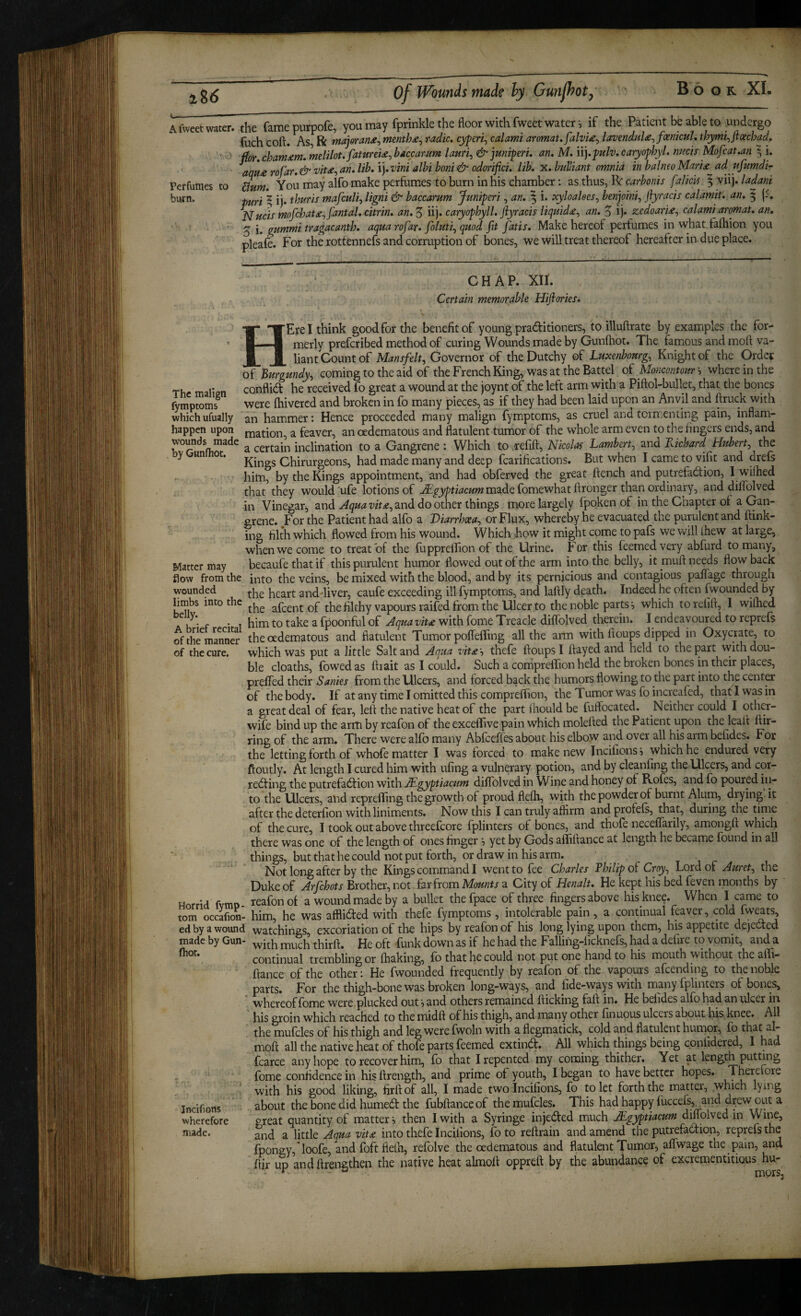 lU Afivcetwatcr. the famepurpofe, you may fprinkle the floor with fweet water ; if the Patient be able to undergo fuch coft. As, R majorradio, eyferi^ calami aromat. falvU^ lavendula^joemcul, thymt^jxoechad.  ftor, chamdtm. melilot.fatureU^ haccarum lauri^ &juniperi, an, M, n],fulv, caryophyl. nmis Mofcat,an ^ i, aqH£ rofar, & vit£^ an, lib, i). vini albi boni & odorifici, lib, x, buViant omnia in balnea Mari£^ ad ufumdi- Perfumes to ^um. You may alfo make perfiimiCS to burn in his chamber: as thus, R carbonis falicvs 5 viij. ladani burn. 2 ij. thuris mafculi^ ligni & haccarum Jtmiperi, an, ^ i. xyloakes^ benjoini^ ftyracis calamit, an, 5 f^uds mofcbat£^fantal, citrin, an, 5 iij. caryophyll, ftyracis liquid£^ an, 5 ij. zedoari£^ calami aromat, an, ^ gummitragacanth, aqua rofar, foluti^ quod fit fatis. Make hereof perfumes in what faftiion you pleafe. For the rottennefs and corruption of bones, we will treat thereof hereafter in due place. CHAP. XII. Certain memorable Hiftories* HErelthink good for the benefit of young pradfitioners, to illuftrate by examples the for¬ merly preferibed method of curing Wounds made by Gunfhot. The famous and moft va¬ liant Count of M*«jp/e/t, Governor of theDutchy of Luxenbourg, Knight of the Order of Burgundy, coming to the aid of the French King, was at the Battel oi Mo?icontour', where in the The maliun conflid he received fo great a wound at the joynt of the left arm with a Piftol-bullet, that the bones fymptoms^ were (hivercd and broken in fo many pieces, as if they had been laid upon an Anvil and firuck with which ufually an hammer: Hence proceeded many malign fymptoms, as cruel and tormenting pain, inflam- happett upon nation, a feaver, an oedematous and flatulent tumor of the whole arm even to the fingers ends, and a certain inclination to a Gangrene : Which to jefift, Nicolas Lambert, and Kichard Hubert, the y un oc. g Chirurgeons, had made many and deep fcarifications. But when I camie to vifit and drefs him, by the Kings appointment, and had obferved the great flench and putrefadion, I wfiihed that they would ufe lotions of made fomewhatflronger than ordinary, and diflblved in Vinegar^ and and do other things more largely fpoken of in the Chapter of a Gan¬ grene. For the Patient had alfo a Diarrhoea, or Flux, whereby he evacuated the purulent and flink- incf filth which flowed from his wound. Which how it might come to pafs we will Ihew at large, when we come to treat of the fuppreilion of the Urine. For this feemed very abfurd to many. Matter may becaufe that if this purulent humor flowed out of the arm into the belly, it mufl needs flow back flow from the into the veins, be mixed with the blood, and by its pernicious and contagious palfage through wounded heart and-liver, caufe exceeding ill fymptoms, and laflly death. Indeed he often fwounded by limbs into the afeent of the filthy vapours raifed from the Ulcer to the noble parts *, which to relift, I wiflied A K • f • T him to take a fpoonful of Jqua viu with fome Treacle diflblved therein. I endeavoured to reprefs ofthe^mannS the oedematous and flatulent Tumor poflefling all the arm with floups dipped in Oxycrate, to of the cure, which was put a little Salt and Aaua vit£ ', thefe floups I flayed and held to the part with dou¬ ble cloaths, fowed as ftiait as I could. Such a compreflTion held the broken bones in their places, prefled their Sanies from the Ulcers, and forced back the humors flowing to the part into the centar of the body. If at any time I omitted this compreflion, the Tumor was fo incrcafed, that I was in a great deal of fear, left the native heat of the part ihould be fuflbeated. Neither could I other- wife bind up the arm by reafon of the exceflive pain which molefted the Patient upon the leafl flir- ring of the arm. There were alfo many Abfeeffes about his elbow and over all his arm befides. For the letting forth of whofe matter I was forced to make new Tncifions 5 which he endured very floutly. At length I cured him with ufing a vulnerary potion, and by cleanfing the Ulcers, and cor- rebfing the putrefaefl^ion with JLgyptiacum diflblved in Wine and honey of Rofes, and fo poured iii- to the Ulcers, and reprefliing the growth of proud flefh, with the powder of burnt Alum, drying, it after the deterfion with liniments. Now this I can truly affirm andprofefs, that, during the time of the cure, I took out above threefcore fplinters of bones, and thofe neceflarily, amongft vvhich there was one of the length of ones finger 5 yet by Gods alliflance at length he became fbund in all things, but that he could not put forth, or draw in his arm. Not long after by the Kings command I went to fee Charles Thilip Cray, Lord of Auret, the Duke of Arfehots Brother, not far from Mounts a City of Henalt, He kept his bed feven months by Hnrnd fvmo- reafon of a wound made by a bullet thefpace of three fingers above his knee. When I came to tom occafioL him, he was afflidled with thefe fymptoms , intolerable pain, a continual feaver, cold fw^ts, ed by a wound watchings, excoriation of the hips by reafon of his long lying upon them, his appetite dejected made by Gun- down as if he had the Falling-iicknefs, had a defire to vomit, and a continual trembling or fhaking, fo that he could not put one hand to his mouth without the afli- flance of the other: He fwounded frequently by reafon of the vapours afeending to the noble parts. For the thigh-bone was broken long-ways, and fide-ways with many fplinters of bones, whereof Ibme were plucked out ^ and others remained flicking faft in. He beiides alfb had an ulcer in his groin which reached to the midft of his thigh, and many other finuous ulcers about his knee. All the mulcles of his thich and les were fwoln with a flegmatick, cold and flatulent humor, fo that al- mrallT^^^^^^^ extind. All which things being confidered, I had fcarce any hope to recover him, fo that I repented my coming thither. Yet at length putting fome confidence in his ftrength, and prime of youth, I began to have better hopes. Therctore with his good liking, firftof all, I made twolncihons, fo to let forth the matter, which lying about the bone did burned the fubftanceof themufcles. This hadhappy iuccefs, and d^ewout a great quantity of matter i then I with a Syringe in jeded much JLgyptiacum dmolved in Wine, and a little Aqua vit£ into thefe Incilions, fo to reftrain and amend the putrefadion, reprefs the fpongy,loofe, andfoftfielh, refolve the oedematous and flatulent Tumor, aflwage the pain, and flir up andftrengthen the native heat almofl oppreft by the abundance of excrementitious hu- Incifions wherefore made.
