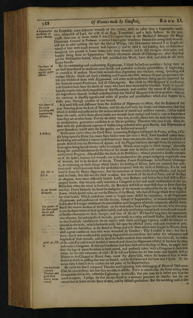 188 k Hiftory. theimpetick, curesdefperate womids of this nature, with f medWme ot ^ine, compofed of Lard, the yolk of anjigg, Turpmtine, a little Saffron. I « W tried efficacy. o ^uipwas at Turin whilft I was Chirurgeon there to the Marflialof Montejan the Kings Tipnfpnant General mFiedtnont, a certain Chirurgeon wondrous famous for curing thefe wounds, and vet heufed nothing elfe but the Oyl of Whelps, (the Defeription whereof I at length oh- tainedof him with much intreaty and expence 0 and he ufed it notfcalding hot, as feme have irmoined but pour^ed it fcarce warm into their wounds, and fo did mitigate their pain, and mopilv bring them to fuppuration. Which afterwards almoft all Chirurgeons, after they had o-otthe Defeription hereof, when I firft publiflied this Work, have ufed, and daily do ufe with the force'of in contemning and condemning I think he hath no partal^r*, feeing there as ^gymacum yet hath been found no medicine more fpeedy and powerful to hinder putrefaction, if beginning, againft putre- correct it if prefent. Now thefe wounds often degenerate into virulent, eating, Ipreadingand malign Ulcers, which caft forth a ftinking and Carion-like filth, whence the part gangrenates, un- lefs™ withftand them with Mgyptiacttm, and other acrid medicines, being greatly approved by the formerly named Phyficians, and all Chirurgeons. But (faith he) this l^iguent is poyfonous, and therefore hath been the death of many who have been wounded by Gunftiot. Verily if any di¬ ligently enquire into the Compofition of this Oyntment, and confider the nature of all and every the ingredients thereof, he fhall underftand that this kind of Unguent is far from poyfon; that on the contrary, it dire(3:ly oppofes and refills all poyfon and putrefaClion which may happen to a flelhy part, through occafioii of any wound. ' luor rt. The force of It is moft falfe and dilfonant from the doCfrine of Hippocrates to affirm, that the Seafons of the the air in yg^r fwerving from the Law of Nature, and the air, (nOt truly the fimple and elementary) but that breeding and polluted by the various mixture of putrid and peftilent vapours, (cither raifed augmenting wounds more malign and hard to cure at fome times ' ‘ than they are at other fome. For the air either very hot, or cold, driiwn into the body by infpiration or tranfpiration, generates a condition in us like its qualities. Therefore why may it not, when de¬ filed with the putredinous vapours of bodies lying unburied after great Battels, and Shipwracksof great Armadoes, infed with the like quality our bodies and wounds > In the year, 1562. when the Civil Wars concerning Religion firft begun in France, at Pene, a Ca- ftle lying upon the River Lot, many llain bodies were caft into a W^ell, {bmchunchred cubits deep. £q (iiiihing and peftilent a vapour arofe from hence lome two months after, that many thoulands of people died all over the Province oPAgenois, as if the Plague had been amongft them, the pernicious Contagion being fpread twenty miles incompafs. Which none ought to think ftrange, efpecially ■feeing the putrid exhalations by the force of the winds may be driven and carried into divers and moft remote Regions, difperfed like the feeds of the Peftilence *, whence proceeds a deadly corrupti¬ on of the fpirits, humors and wounds, not to be attributed to the proper malignity or perverfe cure of wounds, but to be the fault of the air. Therefore Francis Valefibampe, in his French Chirurge- ry in reckoning up thofe things which hinder the healing of Ulcers, hath not omitted that com¬ mon caufe which proceeds from the air defiled or tainted with the feeds of Peftilence. For he had learned from his Mafter Hippocrates, that the mutations of times chiefly bring difeafes, and he had read in Guido, that this was the chief occafion, that wounds of the head at Paris, and of the legs at Avignion, were more difficultly healed. Laftly, even Barbers, and fuch as have leaft skill in Chi- rurgery know, that wounds eafily turn into a Gangrene in hot and moift conftitutions of the air. Wherefore when the wind is foutherly, the Butchers will kill no moreflefti than to ferve them for incur fecond one day. I have formerly declared the malignity of the wounds occafioned by the air in thefiegeof Difeourfe. Piouen, which (pared none, no not the Princes of the Blood, who had all things which were requilite ' > for their health. Which caufedme, made at length more skilful by experience, to ufe Vnguentum JEgyptiacum, and medicines of the like faculty, inftead of Suppuratives, to wounds during all that (b(on,that fo I might withftand the putrefadion and Gangrene which fo commonly affailed them. Tile povfer of •£ various motion of the Stars, can by their reflux fend a Plague into the air, why then may .t,- .,nnn depravation of their qualities infed, and as by poyfoning corrupt both wounds and wound¬ ed bodies obnoxious to their changes, and that of the air ? Welearn’d long fince by experience, that all pains, but principally of wounds, grow worfe in a rainy and moift feafon, fpecially becaufe in that foutherly conftitution the air replete with thick and foggy vapours, caufbs the humors to abound in the body, which forthwith eafily fall upon the affeded parts, and caufc increafe of pain. But faith our Adverfary, in the Battel at Vreux, and at S‘ Venis which were fought in Winter, there jjeft a ereat number ot men who were wounded by Gunlliot. This Iconfels is true? but this I deny that it was occafioned by applying (uppuratives or corrofives, but rather the vehemency and largenefs of their wounds, and the fpoil the bullet made in their members *, ^ but above all, by reafon Aphor. 40. fsff. of the cold. For cold is moft hurtful to wounds and ulcers,(as Hippocrates tchihe^) it hardens the skin, 5' andcaufesaGangrene. Ifthismy Gentleman had been with me in thefiegeof Metx, hemight have feen the legs of many Souldiers to have rotted, and prefently taken with a Gangrene to have fain away, by the only extremity of cold: If he will not believe me, let him make trial himfelf, and go Winter to the Chappel at Mount Senis, oneof the Alpine hills, where the bodies of fuch as were frozen to death in paffing that way are buried, and he (hall learn and feel how true I fpeak. In the mean time I think it fit to confute the laft point of his Reprehenfion. ^ _ r- ^ j The fimilitude He cavils for that I compared Thunder and Lightning with difeharging of ot (^dnancc. betw cen Firft, he cannot deny, but that they are alike in effects. For it is certain that the mme ariling trom Thunder and Qm^powder fet on fire, refembles Lightning ? in this al(b, that you may fee it before you hpr the Sc^main crack or report. I judge, for that the eye almoft in a moment perceives its objeds •, but the ear Sned. cannot but in fome certain fpace of time, and by diftind gradations. But the rumbling npifeis lik^^ Hip. Aph. [sit. 3. the Stars upon the air and oiir bodies.