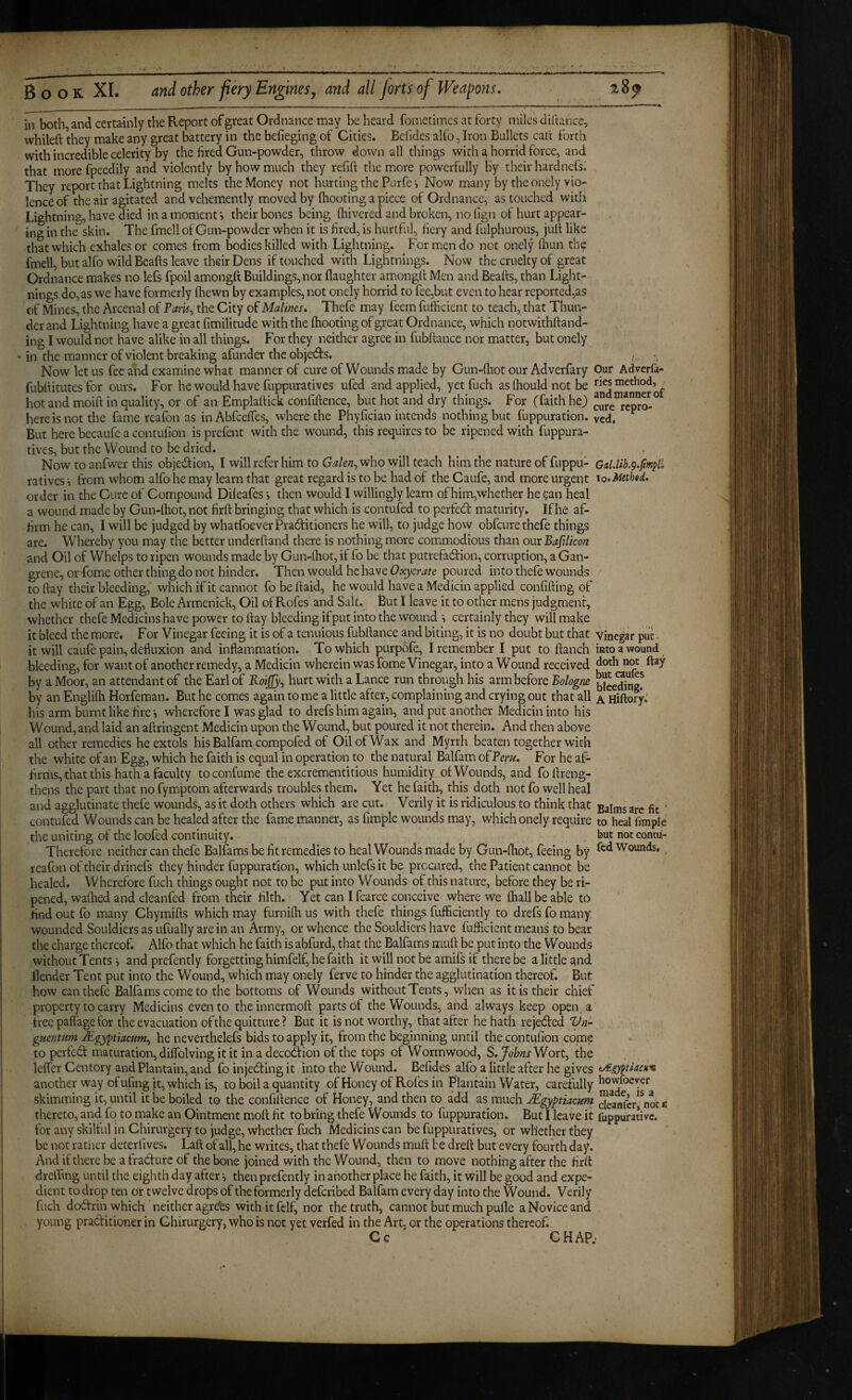 in both and certainly the Report of great Ordnance may be heard fometimcs at forty miles diltance, whiled they make any great battery in the befieging of Cities. Befides alfo, Iron Bullets cait forth with incredible celerity by the fired Gun-powder, throw down all things with a horrid force, and that more fpeedily and violently by how much they refid the more powerfully by their hardnefsi They report that Lightning melts the Money not hurting the Purfe j Now many by the oncly vio¬ lence of the air agitated and vehemently moved by fliooting a piece of Ordnance, as touched with Lightning, have died in a moment i their bones being fhivered and broken, no lign of hurt appear¬ ing in the skin. The.fmell of Gun-powder when it is fired, is hurtful, fiery and fulphurous, jud like that which exhales or comes from bodies killed with Lightning. For men do not onely diun the fmell, but alfo wild Beads leave their Dens if touched with Lightnings. Now the cruelty of great Ordnance makes no lefs fpoil amongd Buildings, nor daughter air.ongd Men and Beads, than Light¬ nings do, as we have formerly (hewn by examples, not onely horrid to fee,but even to hear reported,as of Mines, the Arcenal of Tam^ the City of Malms* Thefe may feem fufficient to teach, that Thun¬ der and Lightning have a great fimilitude with the (hooting of great Ordnance, which notwithdand- ing I would not have alike in all things. For they neither agree in fubdance nor matter, but onely in the manner of violent breaking afunder the objects. Now let us fee and examine what manner of cure of Wounds made by Gun-drot our Adverfary Our Adverfa- fubditutes for ours. For he would have fuppuratives ufed and applied, yet fuch as diould not be >^^^5 method, hot and moid in quality, or of an Empladick confidence, but hot and dry things. For (faith hej) cJre”repro-° here is not the fame reafon as inAbfeefles, where the Phyfician intends nothing but fuppuration. ycd. But here becaufc a contufion is prefent with the wound, this requires to be ripened with fuppura¬ tives, but the Wound to be dried. ^ ^ . Now to anfwer this objedion, I will refer him to Gakn^who will teach him the nature of fuppu- ratives i from whom alfo he may learn that great regard is to be had of the Caufe, and more urgent lo^Methed, order in the Cure of Compound Dileafes •, then would I willingly learn of him,whether he can heal a wound made by Gun-lhot, not fird bringing that which is contufed to perfed maturity. If he af¬ firm he can, I will be judged by whatfoeverPraditioners he will, to judge how obfeure thefe things Whereby you may the better underdand there is nothing more commodious than our Bafdicon are. and Oil of Whelps to ripen wounds made by Gun-lhot, if fo be that putrefadion, corruption, a Gan¬ grene, or fome other thing do not hinder. Then would he have poured into thefe wounds - today their bleeding, which if it cannot fobedaid, he would have a Medicin applied confiding of the white of an Egg, Bole Armenick, Oil of Rofes and Salt. But I leave it to other mens judgment, whether thefe Medicinshave power to day bleeding ifput into the wound *, certainly they will make it bleed the more. For Vinegar feeing it is of a tenuious fubdance and biting, it is no doubt but that vinegar put. it will caufe pain, defluxion and inflammation. To which purpofe, I remember I put to danch into a wound bleeding, for want of another remedy, a Medicin wherein was fome Vinegar, into a Wound received not day by a Moor, an attendant of the Earl of Koijjy^ hurt with a Lance run through his arm before Bologtie biee*Sng! by an Englifli Horfeman. But he comes again to me a little after, complaining and crying out that all a Hidory. his arm burnt like fire-, wherefore I was glad to drefs him again, and put another Medicin into his Wound, and laid an adringent Medicin upon the Wound, but poured it not therein. And then above all other remedies he extols his Balfam compofed of Oil of Wax and Myrrh beaten together with the white of an Egg, which he faith is equal in operation to the natural Balfam of Peru. For he af¬ firms, that this hath a faculty to confume the excrementitious humidity ol Wounds, and fo dreng- thens the part that no fymptom afterwards troubles them. Yet he faith, this doth not fo well heal and agglutinate thefe wounds, as it doth others which are cut. Verily it is ridiculous to think that are fit ’ contufed Wounds can be healed after the fame manner, as fimple wounds may, which onely require to heal fimple the uniting of the loofed continuity. but not conni- Therefore neither can thefe Balfams be fit remedies to heal Wounds made by Gun-fhot, feeing by Wounds, reafon of their dr inefs they hinder fuppuration, which unlefs it be procured, the Patient cannot be healed. Wherefore fuch things ought not to be put into Wounds of this nature, before they be ri¬ pened, wadied and cleanfed from their filth. Yet can I fcarce conceive where we (hall be able to find out fo many Chymifls which may furnilh us with thefe things fufficiently to drefs fo many wounded Souldiers as ufually are in an Army, or whence the Souldiers have fufficient means to bear the charge thereof. Alfo that which he faith is abfurd, that the Balfams mufl: be put into the Wounds without Tents and prefently forgetting himfelf, he faith it will not be amii^ if there be a little ^nd ilender Tent put into the Wound, which may onely ferve to hinder the agglutination thereof. But how can thefe Balfams come to the bottoms of Wounds without Tents, when as it is their chief property to carry Medicins even to theinnermofl: parts of the Wounds, and always keep open, a free pafl'age for the evacuation ofthe quitture ? But it is not worthy, that after he hath rejected Vn- guejitum Mgyptiacum^ he neverthelefs bids to apply it, from the beginning until the contufion come to perfed maturation, dilfolving it it in a decodion of the tops of Wormwood, S.JobnsWovtj the leffer Centory and Plantain, and fo injeding it into the Wound. Befides alfo a little after he gives t/igyptlacKH another way of ufing it, which is, to boil a quantity of Honey of Rofes in Plantain Water, carefully bowfoeyer skimming it, until it be boiled to the confidence of Honey, and then to add as much Mgyptiacum deanfc/^not« thereto, and fo to make an Ointment mod fit to bring thefe Wounds to fuppuration. But I leave it fuppurativc. for any skilful in Chirurgery to judge, whether fuch Medicins can be fuppuratives, or whether they be not rather deterfives. Lad of all, he writes, that thefe Wounds mud be dred but every fourth day. And if there be a fradurc of the bone joined with the Wound, then to move nothing after the fird drelTing until the eighth day after then prefently in another place he faith, it will be good and expe¬ dient to drop ten or twelve drops of the formerly deferibed Balfam every day into the Wound. Verily fuch dodtrin which neither agrdbs with it fclf, nor the truth, cannot but much pulle a Novice and young praditioner in Ghirurgery, who is not yet verfed in the Art, or the operations thereof. Cc CHAP.-