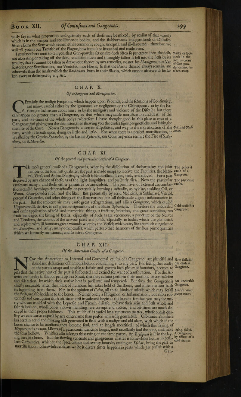 iuftly fay in what proportion and quantity each of thefe may be mixed, by reafon of that variety which is in the temper and confidence of bodies, and the fiubbornnefs and gentlenefs of Difeafes. After a Bum the Scar which remaineth is commonly rough, unequal, and ill-favoured: therefore we will tell you in our Treatife of the Plague, how it muft be fmoothed and made even. I muft not here omit to tell you, that Gun-powder fet on fire doth often fo penetrate into the flefti, Marks or fpow not ulcerating or taking off the skin, and foinfinuate and throughly fallen it felf into the flelh by its in the tenuity, that it cannot be taken or drawn out thence by any remedies, no not by Phxnigmes^ nor Ve- ficatories, nor Scarification, norVentofes, nor Horns, fo that the Prints thereof always remain^ no dercanLt be othcrwife than the marks which the Barbarians burn in their Slaves, which cannot afterwards be ta- taken away, ken away or deftroyed by any Art. CHAP. X. Of a Gangrene and Mortification. CErtainly the malign fymptoms which happen upon W ounds, and the folutions of Continuity, are many, caufed either by the ignorance or negligence oi' the Chirurgeon, or by the Pa¬ tient, or fuch as are about him i or by the malignity and violence of the Difeafe: but there can happen no greater than a Gangrene, as that which may caufe mortification and death of the part, and oft-times of the whole body i wherefore I have thought good in this place to treat of a Gangrene,firft giving you the definition,then ftiewing you the caules,figns,prognofticks, and laftly,the manner of the Cure. Now a Gangrene is a certain difpdfition, and way to the mortification of the 0al.z.dd Gku- part, which it feiieth upon, dying by little and little. For when there is a perfed mortification, it is called by the Greeks Sphacelos^ by the Latins Syderatio^ our Countrey-men term it the Fire oPS.An- thory. ox S. Marcellus, CHAP. XI. , Of the general and particular cattfes of a Gangrene, T He moft general caufe of a Gangrene is, when by the diffoliition of the harmony and joint The general temper of the four firft qualities, the part is made unapt to receive the Faculties, the Natu- caufe of a ral. Vital, and Animal Spirits, by which it is nouriftied, lives, feels, and rnoves. For a part Gangrene, deprived by any chance of thefe, as of the light, languilhes, and prefently dies. Now the particular The particular caufes are many : and thefe either primitive or antecedent. The primitive or external arc combu- caufes. ftions caufed by things either adually or potentially burning s adually, as by Fire, fcalding Oil, or Water, Gun-powder fired, and the like. But potentially by acrid Medicins, as Sublimate, Vitriol, potential Cauteries, and other things of the fame nature: for all thefe caufe a great inflaniination in the part. But the ambient air may caufe great refrigerations, and alfo a Gangrene, which caufed ^ j Hippocrates lib. de Aer. to call great refrigerations of the Brain Sphacelifm, Thtretore the unadvifed Gold caufeth a and unfit application of cold and narcotick things, a fradure, luxation, and great contufion, too Gangrene, ftrait bandages, the biting of Beafts, efpecially ot iuch as arc venemous, a pundure ot the Nerves and Tendons, the wounds of the nervous parts and joints, efpecially in bodies which are plethorick and replete with ill humours,great wounds whereby the Vell'els which carry life are much cut,whence an Aneurijma^ and laftly, many other caufes, which perturb that harmony of the four prime qualities which we formerly mentioned, and fo infer a Gangrene; C H A P. Xtl. Of the Antecedent Caufes of a Gangrene'. .. 7 « J , NOw the Antecedent or Internal and Corporeal caufes of a Gangrene, are plentiful .and How defluxi- abundant defluxions of humours,hot, or cold,falling into any part. For feeing the faculty ons caufe a of the part is unapt and unable tofuftain and govern fuch plenty of humours, it comes to Gangrene, pafs that the native heat of the part is fuffocated and extind for want of tranfpiration. For the Ar¬ teries are hereby fc ftiut or pent up in a Strait, that they cannot perform their motions of contradion and dilatation, by which their native heat is preferved and tempered. But then the Gangrene is An uncurabic chiefly uncurable when the influx of humours firft takes hold of the Bones, and inflammation hath Gangrene, its beginning from them. For in the opinion oiGalen^ all thefe kinds of affeds which may befall Lib. de turner, the flelh, are alfo incident to the bonesi Neither onely a Phlegmon or Inflammation, but alfo a rot- natun tennefs and corruption doth oft-times firft invade and begin at the bones, for thus you may fee ma¬ ny who are troubled with the Leprofie and French difeafe, to have their skin and flelh whole and fair to look on, whofe bones notwithftanding are corrupt and rotten, and oft-times are much de¬ cayed in their proper fubftance. This mifehief is caufed by a venemous matter, tyhofe occult qua¬ lity we can fcarce exprefs by any other name than poifon inwardly generated. Oft-times alfo there is a certain acrid and ftinking filth generated in flelh with a malign and old ulcer, with which if the bones chance to be moiftned they become foulp and at length mortified: of which this faying of Hippocrates is extant. Ulcers of a years continuance,or longer, muft neceffarily foul the bOne, and make Afh. $. fe£t.6. the fears fiollow. Whither alfo belongs this faying of the fame party ■, An Eryfipelas is ill in the lay- A G^grene ing bare of a bone. But this flowing venenate and gangrenous matter is fomewhiles hot, as in pefti- * lent Carbuncles, which in the fpace of four and twenty hours by cauling an Efchar^ bring the part to mortification: otherwhiles cpldjas w’efee it divers times happens in parts which ^are poffeft with a Gan-