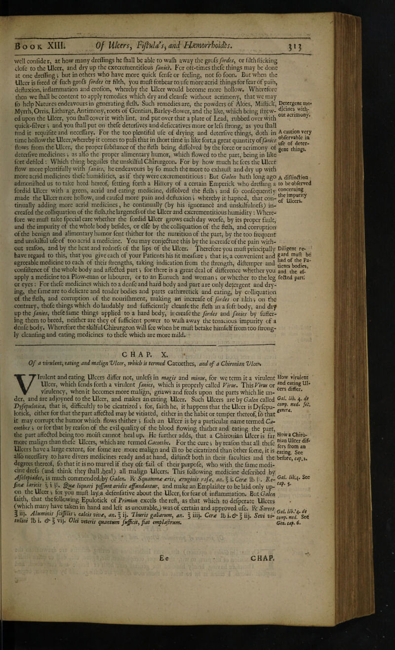 well confide r, at how many dreflings he (hall be able to wafti away the grofs fordes^ or /ilth flicking clofe to the Ulcer, and dry up the execrementitious fanief. For oft-times thefe things may be done at one drelTing > but in others who have rnore quick fenfe or feeling, not fo foon. But when the Ulcer is freed of fuch grofs fordes or filth, you muft forbear to, ufe more acrid things for fear of pain, defluxion, infiammation and erofion, whereby the Ulcer would become more hollow. Wherefore then we (hall be content to apply remedies which dry and cleanfe without acrimony, that we may fo help Natures endeavours in generating flefli. Such remedies are, the powders of Aloes, MalHck, Detergent me- Myrrh, Orris, Litharge, Antimony, roots of Gentian, Barley-flower, and the like, which being flrew- with- ed upon the Ulcer, you fhall cover it with lint, and put over that a plate of Lead, rubbed over With acrimony, quick-filver •, and you fhall put on thefe deterlives and deficcatives more or lefs ftrong, as you fhall find it requifiteand neceffary. For the too plentiful ufe of drying and deterfive things, doth in A caution very time hollow the Ulcer,whereby it comes to pafs that in Ihort time in like fort,a great quantity offanks flows from the Ulcer, the proper fubftanceof theflefh being diffolved by the force or acrimony of^enc things.* deterfive medicines > as alfo the proper alimentary humor, which flowed to the part, being in like fort defiled ; Which thing beguiles the unskilful Chirurgeon. For by how much he fees the Ulcet flow more plentifully with fanks^ he endeavours by fo much the more to exhauft and dry up with more acrid medicines thefe humidities, as if they were excrementitious: But Galen hath long ago a diflinfti<?n admonifhedus to take heed hereof, fetting forth a Hiltory of a certain Emperick whodreihnga to be observed fordid Ulcer with a green, acrid and eating medicine, dilTolved the fiefh •, and fo confequently concerning made the Ulcer more hollow, and caufed more pain and defluxion i whereby it hapned, that con- tinually adding more acrid medicines, he continually (by his ignorance and unskilfulnefsj) in- creafed the colliquation of the flefh,thelargenefsof the Ulcer and excrementitiohs humidity : Where¬ fore we mufl: take fpecial care whether the fordid Ulcer grows each day worfe, by its proper fault, and the impurity of the whole body befides, or elfe by the colliquation of-the fleih, and corruption of the benign and alimentary humor fent thither for the nutrition of the part, by the too frequent and unskilful ufe of too acrid a medicine. You may conjed-uie this by the increafe of the pain with- out reafon, and by the heat and rednefs of the lips of the Ulcer. Therefore you mufl principally Diligent re- have regard to this, that you give each of your Patients his fit meafure *, that is, a convenient and agreeable medicine to each of their flrengths, taking indication from the flrength, diflemper and [ients conliftence of the whole body and affedfed part i for there is a great deal of difference whether you and the af-’ apply a medicine to a Plow-man or labourer, or to an Eunuch and woman j or whether to the leg fefted parfl or eyes : For thefe medicines which to a denfe and hard body and part arc only detergent and dry¬ ing, the fame are to delicate and tender bodies and parts cathaeretick and eating, by colliquation of the fielh, and corruption of the nouriihmenf, making ah increafe of Jbrdes or tilth •, on the contrary, thofe things which do laudably and fufficiently cleanfe the flefh in a foft body, and dry upthej^wfex, thefe lame things applied to a hard body, ircreafethe fordes and fanks by fufter- ing them to breed, neither are they of fufficient power to walh away the tenacious impurity of a denfe body. Wherefore the skilful Chirurgeon will fee when he mufl betake himlelf from too flrong- ly cleanfing and eating medicines to thele which are more mild. CHAP. X. Of a virulent:, eating and malign Vlcer^ rvloicb is termed Cacoethes, and of a Chironian Vlcer* Virulent and eating Ulcers differ not, unlefsin magis and minus, for we term it a virulent Ulcer, which fends forth a virulent fames, which is properly called Vim. This Virus or yirulency, when it becomes more malign, gnaws and feeds upon the parts which lie un¬ der, and dre adjoyned to the Ulcer, and makes an eating Ulcer. Such Ulcers are by Galen called Vyfepulotica, that is, difficultly to be cicatrized i for, faith he, it happens that the Ulcer is Dyfepu- lotick, either for that the part affe(fl:ed may be vitiated, cither in the habit or temper thereof, fo that it may corrupt the humor which flows thither *, fuch an Ulcer is by a particular name termed Ca¬ coethes i or for that by reafon of the evil quality of the blood flowing thither and eating the part, the part affeded being too moifl cannot heal up. He further adds, that a Chircuiian Ulcer is far more malign than thefe Ulcers, which are termed Cacoetbe. For the cure i by reafon that all thefe Ulcers have a large extent, for fome are more malign and ill to be cicatrized than other fome, it is alfo necelfary to have divers medicines ready and at hand, diflind both in their faculties and the degrees thereof, fo that it is no marvel if they oft fail of their purpofc, Who with the fame medi¬ cine drefs (and think they (hall >I^eaO all malign Ulcers. This following medicine deferibed by a^fclepiades, is much commendedjby Galen, IV Squammee seris, entginis rafe, an. ^ i,Cer£ it Re- fin£ laricis ^ i liquari pgjfunt aridis affmdantur, and make an Emplaifler to be laid, only up¬ on the Ulcer •, for you mufl lay.Da defenfative about the Ulcer, for fear of inflammation. But Galen faith, that the following Epulotick of Frimion excels the reft, as that which to defperate Ulcers (which many have taken in hand and left as uncurable,) was of certain and approved ufe. Re Soreos § iij. Aluminis^fci^lis't colds vivst, an,\\). ‘Ihuris gaharum, an. § iiij* Cera Sevi vi- tulini lb i. vij. Old veteris quantum fufficit, fat emp>lajirum. How virulent and eating Ul¬ cers differ. Gal. lib. 4. de camp. med. fee. genera. HowaChirq- nian Ulcer dif¬ fers from an eating. See before, cap.i. Gal. lib.\. Sec cap. 5. Gal. tib.'/^. de comp. med. Se^ Gen. cap. 6.