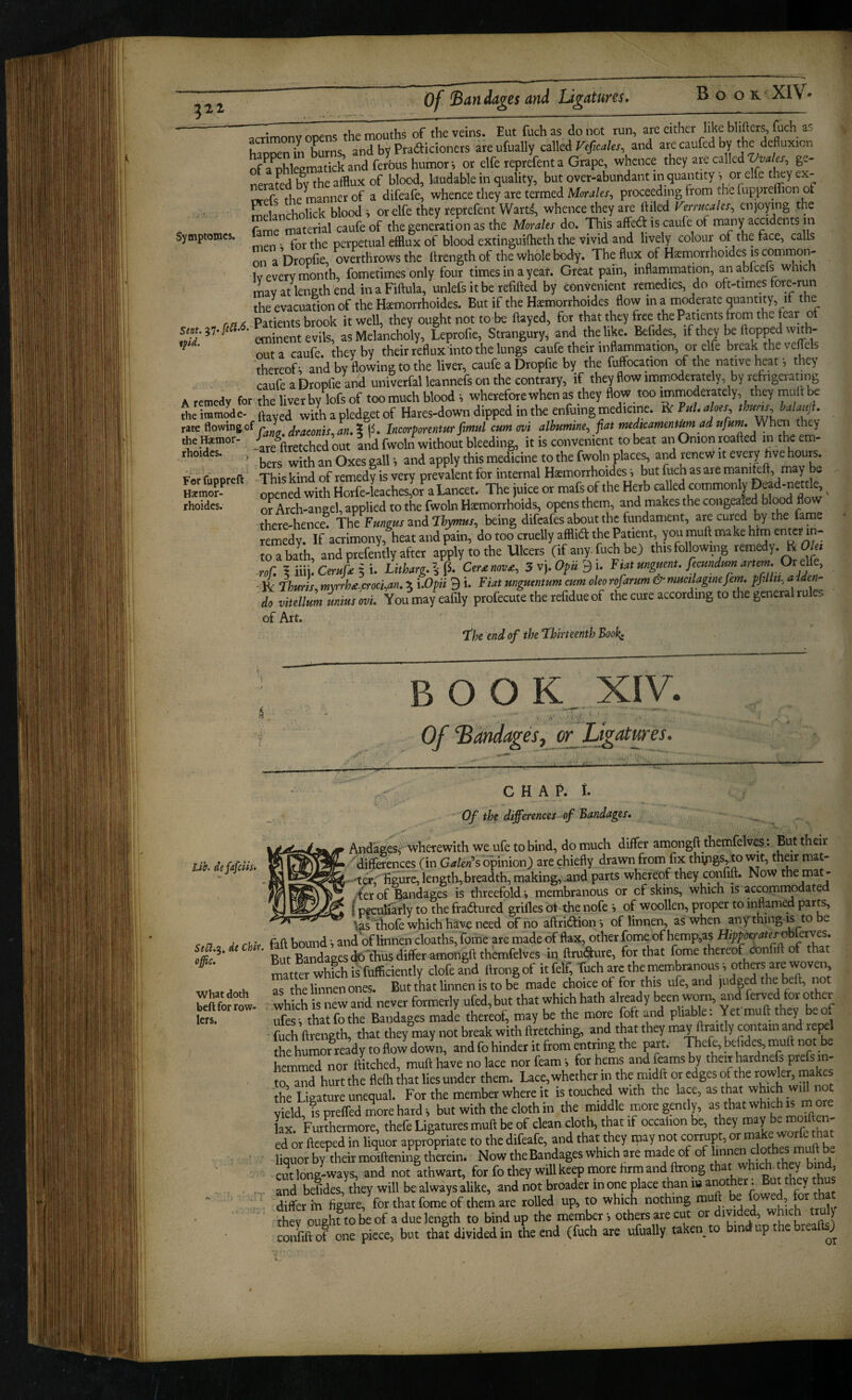 ^monv opens the mouths of the veins. Eut fuch as do not run, are either like blifters, fuch as hapSnTbLs, and by Pradicioners are ufually called Veficales and are caufed by the defluxicn of a^hleematick and ferbus humor i or elfe reprefent a Grape, whence they are called ge¬ nerated by the afflux of blood, laudable in quality, but over-abundant in quantity s or elfe t^y ex- orefs the manner of a difeafe, whence they are termed Mor^/ex, proceeding from the luppreffion of melancholick blood j or elfe they reprefent Warts, whence they are ftiled Verrucales^ enjoying the fame material caufe of the generation as the MoraUi do. This affed is caufe of many accidents m Symptomes. perpetual efflux of blood extinguifheth the vivid and lively colour of the face, calls on a Dropfie, overthrows the flrength of the whole body. The flux of Haemorrhoides is common- Iv every month, fometimes only four times in a year. Great pain, inflainmation, an abfeefs which imy at length end inaFiftula, unlefs it be refifted by convenient remedies, do oft-times fore-run the evacuation of the Haemorrhoides. But if the Haemorrhoides flow in a moderate quantity, if the rft6 Patients brook it well, they ought not to be flayed, for that they free the Patients from the fear o eminent evils, as Melancholy, Leprofie, Strangury, and the like. Befides, if they be flopped with- ^ out a caufe. they by their reflux into the lungs caufe their inflammation, or elfe break thevepls thereof^ and by flowing to the liver, caufe a Dropfie by the fuffocation of the native heat •, they caufe a Dropfie and univerfal leannefs on the contrary, if they flow immoderately, by refrigeratiiig A remedy for the liver by lofs of too much blood •, wherefore when as they flow too immoderately they mull ^ the immode- ftayed with a pledget of Hares-down dipped in the enfuing medicine. V>C fuU aloes, t W, balaujh rate flowing of ^ draconis,an, \ (5. Incorporentur ftmul cum (wi alhumtne, fiat rnedtearnentm ad ttjunu they the temor- / out Ind fwoln without bleeding, it is convenient to beat an Onion roafted i'heem- an Oxes gall •, and apply this medicine to the fwoln places, and renew it every hve hours. F-r ruDoreft ThU kind of remedy is very prevalent for internal Haemorrhoides i but fuch as are manikft, may be Ipenrf with Horfe-Lches!oJ^a Lancet. The juice or mafsof the Herb caUed commonly Deadmettle, ^ or Arch-angel, applied to the fwoln Haemorrhoids, opens them, and makes the congealed blood flow there-hence. The Fungus zv\d Thymus, being difeafes about the fimdament, are cured by the fame remedy. If acrimony, heat and pain, do too cruelly afflid the Patient, you mufl make him ent^^^ to a bath, and prefently after apply to the Ulcers (if any fuch be) this following remedy. R O/., •r./: 1 iiii. 5 i. Litharg.l^. Cersnov^, 5vyOpn^u F lat unguent, fecundum artm.Oie^^^^^ ' Ik ThurL m\rrh£,cmt,an. % i.Opii 9 i. Fiat unguentum cum oleo rofarum & mucilagtnefem. pfillit, adden¬ da vHellum unius 'm. Youmayeafily profecute the refidue of the cure according to the general rules of Art. The end of the Thirteenth Books rhoides. fi BOOK XIV. Of Bandages,yr JJgatures. lib. defiafidis. C H A P. I. Of the differences of Bandages. And’ages, wherewith we ufe to bind, do much differ amongfl themfelves: But their ■ differences (in G<?/e«’s opinion) are chiefly drawn from fix thyigSj.to wit, their mat- -'ti length,breadth, making, ^nd parts whereof they confift. Now the mat- .4et of Bandages is threefold j membranous or of skins, which is accommodated (peculiarly to the fradured grilles ot the nofe i of woollen, proper to inflamed parts, ' ' \asTliofe which have need of no aftridion-, of linnen, as when any thing lyo be r « j fifl bound ■. and of linnen cloaths, fome are made of flax, other fome of hemp,as Hipperates oh etves. ‘' But BandaecsdoTHus differ amongft themfelves in ftruSure, for that fome thereof confift of that ^ matter whlh^fufficiently clofeand ftrongof itfelf, Tucharcthernembranouss oth«sare^ .a .K Ts the linnen ones. But that Unnen is to be made choice of for this ufe,and judged the beft, not Sfomw- - which is Tew and never formerly ufed, but that which hath almady been worn, and ferved for other lets. ufes i that fo the Bandages made thereof, may be the more fbft and pliable. Yet muff they be of fuch ftrength, that they may not break with ftretching, and that they may ftiaitly contain and repel the humor ready to flow down, and fo hinder it from entring the part. Thefe, befides, mull not e hemmed nor Hitched, mull have no lace nor feam i for hems and ferns by their hardnefs prefs in¬ to and hurt the flefh that lies under them. Lace, whether in the midft or edges of the rowler, makes the Ligature unequal. For the member where it is touched with the lace, as that which will not Yield, fs prefled more hard i but with the cloth in the middle more gently, as that which is more lax Furthermore, thefe Ligatures mufl be of clean cloth, that if occalion be, they may e mo - ed or Wed in liquor appropriate to the difeafe, and that they inay not corrupt, or make worfe that - • ■ liquor by Wrmdlleningthaein. Now theBandages which are made of of ' - TTonWySi^d not Thwart, for fo they wdl keep more firm and llrong that which, hey b^nd . Td befides,W will be always alike, and not broader in one place than is another; But they thus ' ' ■ differ in figure, for that fome of them are rolled up, to which nothing muft be fowed, fot that therTghUO be of a due length to bind up the member ■, others are cut or divided, which truly J one niece, but thal divided in the end (fuch are ufually taken to bind up the breaflsj