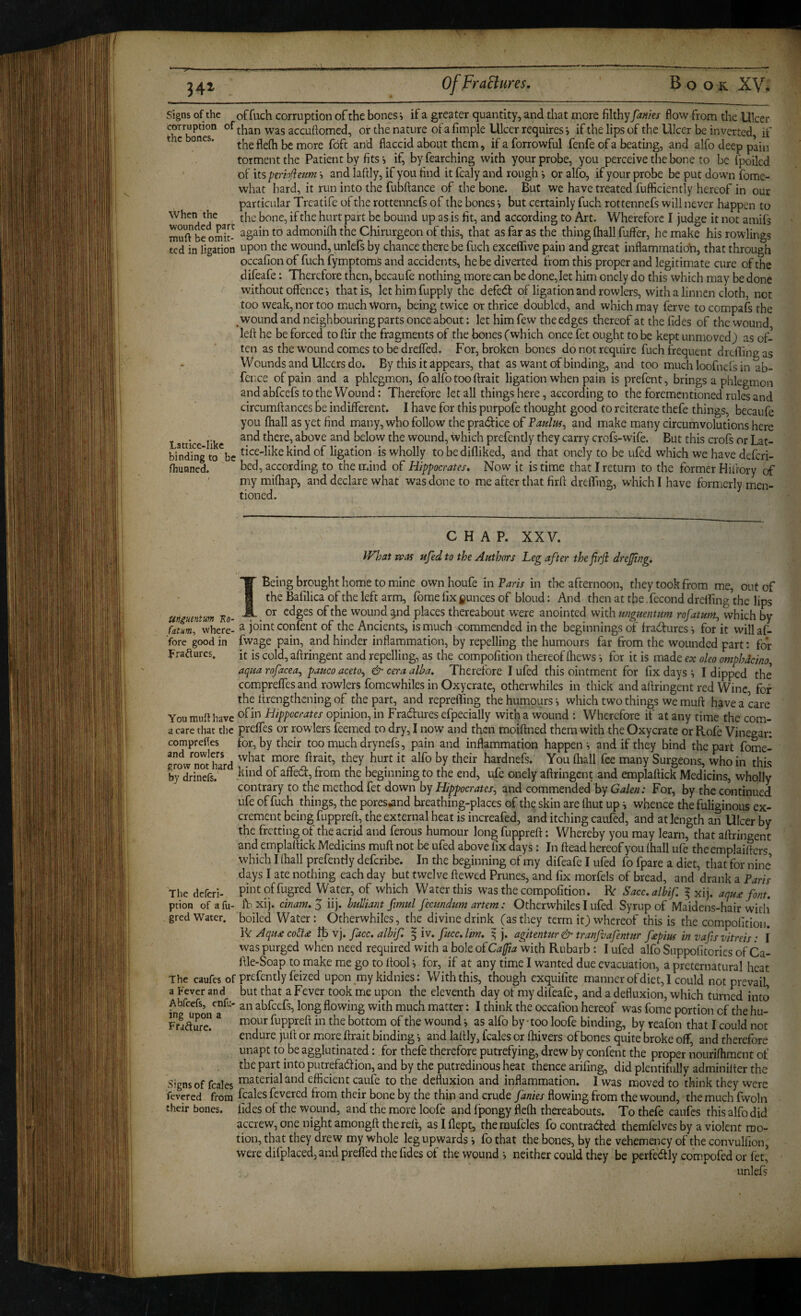 Signs of the offuch corruption of the bones’, ifa greater quantity, and that more filthy fanks flow from the Ulcer °^than was accufiomed, or the nature of a fimple Ulcer requires i if the lips of the Ulcer be inverted, if t c ones. more foft and flaccid about them, if a forrowful fenfe of a beating, and alfo deep pain torment the Patient by fits i if, by fearching with your probe, you perceive the bone to be fpoiled of its pemjieum and laftly, if you find it fcaly and rough ^ or alfo, if your probe be put down fbme- vvhat hard, it run into the fubftance of the bone. But we have treated fufficiently hereof in our particular Treatife of the rottennefs of the bones v but certainly fuch rottennefs will never happen to the bone, if the hurt part be bound up as is fit, and according to Art. Wherefore I judge it not amifs rnuf? be omit- admonilh the Chirurgeon of this, that as far as the thing (hall fuffer, he make his rowlings ted in ligation upon the wound, unlefs by chance there be fuch excelTive pain and great inflammatio\i, that through occafion of fuch fymptoms and accidents, he be diverted from this proper and legitimate cure of the difeafe: Therefore then, becaufe nothing more can be done, let him onely do this which may be done without offencethat is, let him fupply the defed of ligation and rowlers, with a linnen cloth, not too weak, nor too much Worn, being twice or thrice doubled, and which may ferve to compafs the wound and neighbouring parts once about: let him few the edges thereof at the fides of the wound left he be forced to ftir the fragments of the bones (which once fet ought to be kept unmoved) as of¬ ten as the wound comes to be drelfed. For, broken bones do not require fuch frequent dreftingas Wounds and Ulcers do. By this it appears, that as want of binding, and too muchloofnefsin ab fci ice of pain and a phlegmon, fo alfo too ftrait ligation when pain is prefent, brings a phlegmon and abfeefs to the Wound: Therefore let all things here, according to the forementioned rules and circumftances be indifferent. I have for this purpofe thought good to reiterate thefe things, becaufe you fhall as yet find many, who follow the pradice of Taulm^ and make many circumvolutions here Lattice like ^here, above and below the wound, which prefcntly they carry crofs-wife. But this crofs or Lat- bindTng to^be ligation is wholly to bedifliked, and that onely to be ufed which we have deferi- fhuaned. bed, according to the mind of Hippocrates, Now it is time that I return to the former Hiftory of ' my mifhap, and declare what was done to me after that firft dreffing, which I have formerly men¬ tioned. CHAP. XXV. What was ufed to the Authors Leg after thefirji drefingi !• I Being brought home to mine own houfe in Laris in the afternoon, they took from me, out of the Bafilica of the left arm, fbme fix jounces of blond: And then at the. fecond dreffing the lips i*n AW- . wound ^nd places thereabout were anointed with ttnguenum rofatum, which by Srrwhere- ^ confent of the Ancients, is much commended in the beginnings of fracifures for it will af- ■fore good in fwage pain, and hinder inflammation, by repelling the humours far from the wounded part: for Lraftures. it is cold, aftringent and repelling, as the compofition thereof fhews i for it is made ex oleo omphdeino, aqtia rofacea^ pauco aceto^ & cera alba. Therefore I ufed this ointment for fix days I dipped the comprelTes and rowlers fomewhiles in Oxycrate, otherwhiles in thick and aftringent red Wine, for the ftrengthening of the prt, and repreffing the humours which two things we muft have a care You muft have Hippocrates opinion, in Fradures efpecially with a wound : Wherefore if at any time the com- a care that the prelfes or rowlers feemed to dry, I now and then moiftned them with the Oxycrate or Ptofe Vinegar: comprefles for, by their too much drynefs, pain and inflammation happen s and if they bind the part fome- erow'^nShard hardnefs. You (hall fee many Surgeons, who in this by drinefs.' ^^e beginning to the end, ufe onely aftringent and emplaftick Medicins, wholly contrary to the method fet down by Hippocrates, and commended by Galen: For, by the continued ufe offuch things, the pores^nd breathing-places of th^ skin are Ihut up i whence the fuliginous ex¬ crement being fuppreft, the external heat is increafed, and itching caufed, and at length an Ulcer by the fretting of the acrid and ferous humour long fuppreft: Whereby you may learn, that aftringent and emplaftick Medicins muft not be ufed above fix days: In ftead hereof you (hall ufe theemplaifters which I (hall prefently deferibe. In the beginning of my difeafe I ufed fo fpare a diet, that for nine days I ate nothing each day but twelve ftewed Prunes, and fix morfels of bread, and drank a Paris pintoffugred Water, of which Water this was the compofition. R: Sacc.albif f xij. aqu£ font. fbxij. cinam.S iij. bulliant fmul Jecundum artem: Otherwhiles I ufed Syrup of Maidens-hair with boiled Water: Otherwhiles, the divine drink (as they term it) whereof this is the compofition. IV Aqu£co&£ IB vj. facc.albif. § iv. fucc.lm. ^ j. agitentur & tranfaafentur fepm in vafs vitreis: I was purged when need required with a bole oiCafjia with Rubarb : I ufed alfo Suppofitories of Ca- ftle-Soap to make me go to (tool for, if at any time I wanted due evacuation, a preternatural heat the caufes of prefently feized upon _my kidnies: With this, though exquifite manner of diet, I could not prevail a Fever and but that a Fever took me upon the eleventh day of my difeafe, and a defluxion, which turned into Abfeefs, enfu- an abfeefs, long flowing with much matter: I think the occafion hereof was fome portion of the hu- K-adurel ^ fuppreft in the bottom of the wound j as alfo by-too loofe binding, by reafon that I could not endure juft or more ftrait binding and laftly, leaks or (hivers of bones quite broke olf, and therefore unapt to be agglutinated: for thefe therefore putrefying, drew by confent the proper nourilhment of the part into putrefaction, and by the putredinous heat thence arifing, did plentifully adminilter the Signs of fcales i^iaterialand efficient caufe to the defluxion and inflammation. I was moved to think they were fevered from foales fevered from their bone by the thin and crude fanies flowing from the wound, the much Iwoln their bones, fides of the wound, and the more loofe and fpongy flefti thereabouts. To thefe caufes this alfo did accrew, one night amongft the reft, asiflept, theraulcles fo contracited themfelves by a violent mo¬ tion, that they drew my whole kg upwards i fo that the bones, by the vehemency of the convulfion, were difplaced, and prefled the fides of the wound neither could they be perfectly compofed or let, unlefs The deferi- pcion of afu- gred Water,