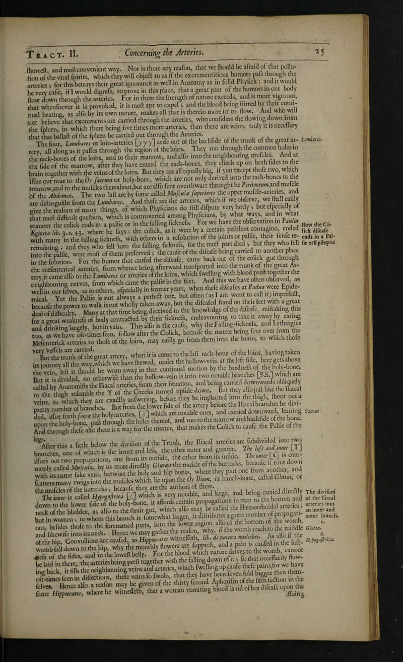 T RA CT. II. Concerninz the Arteries, (horteft and moft convenient way. Nor is there any reafon, that we (hould be afraid of that pollu¬ tion of the vital fpirits, which they will objed to us if the excrementitious humors pafs through the arteries i for this betrays their great ignorance as well in Anatomy as in folid Phyfick : and it would beverveafie, if I would digrefs, to prove in this place, that a great part of the humors in our body flow down through the arteries. For in them the ftrength of nature exceeds, and is more vigorous, that whenfoever it is provoked, it is moft apt to expel i and the blood being ftirred by ^eir conti¬ nual bcatine, as alfo by its own nature, makes all that is therein more ht to flow. _ And who will not believe that excrements are carried through the arteries, who conhders the flowing down from the fpleen, in which there being five times more arteries, than there are veins, truly it is necellary that that ballaft of the fpleen be carried out through the Arteries. r t • The four, L«mWrr or loin-arteries [7 7 >1 ^nfe out ot the backfide of the trunk of the great ar- Lumbm:. terv, all along as it pafles through the region of the loins. They run through the common holes in the rack-bones of the loins, and to their marrow, and alfo into the neighbouring And at the fide of the marrow, after they have entred the rack-bones, they climb up on both fides to the brain together with t!ie veins of theloins. But they are all equally big, if you except thofe two, which ilfue out near to the Or/icram or holy-bone, which are not only derived into the rack-bones to the inarrow,and to the mufcles thereabout,but are alfo fent overthwart threjught he ?OT/o«e«w,and mu c e of the Abdomen, The two laft are by fome called MufeuU fu^eriores the upper mufcle-art«ies, and are diftinguiftit from the Lumhares, And thefe are the arteries, which if we obprve, we (hall ealily give the realbns of many things, of which Phyficians do ftilldifpute very hotly i butefpecia y o fhat moft difficult queftion, which is controverted among Phyficians, by what manner the colick a.ds in a palfie or in the falling ficknefs. For we have the obfervation in the Co- Eirineta lib. a.c. 43. where he fays : the colick, as it were by a certain peftilent contagion, endedrjJ^j^ wfthmanv hr tht falling ficknefs, with others in a refolution of the joints or palfie, their ftiiferc- endim a Pal- remaining, and they who fell into the falling ficknefs, forthe moft part died s but they who fell fieorEpilcpfie into the ralfie, were moft of them preferved i the caufe of the difeafe being carried to another place Clc folution. For the humor that caufed the difeafe, carne back out of the colick gut through flip mefenterical arteries from whence being afterward tranfported into the trunk of the great Ar ery ft caSo or arteries of the loins, which Celling with blood preft together the Sbouring nerves, from which came the palfie in the feet. And this we have often obferved as weUin out (elves, as in others, efpecially in former years, when thefe difeafes at Podw were Epide- v-ii tVip Palfie is not always a perfect one, but often (as I am wont to call itJ imperfed^, becau'fe the power to walk isnot wholly taken away, but the difeafed ftand on their feet with a great SSculty. Many at that time being deceived in the knowledge of the difeafe, miftakmg this fot a greatweaknefeof bodycontraded by their ficknefs, endeavournig to take it =iway by eating W dStag largely, but in vain. This alfo is the caufe, why the Fallmg-licknefs, and Letharg|es « Sve Bft- imes feen, follow after the Colick, becaufe the matter being fent over from the ^feme^ck afte^sf “Lfe of the loins, may eafily go from them into the brain, to which thofe artery, when it is come to the hft rack-bone of the loins having taken its iourney all the way,which we have Ihewed, under the hollow-vein at the left fide, here gets abov the vein Vft it Ihould be worn away in that continual_ motion by tne hardnefs of the holy-bone. But it is’divided no otherwife than the hollow-vein is into two notable branches [S.S.] which are faUed by Anatomifts the Iliacal arteries, from their (ituatioii, and being earned f wnwards obli^ely tn the thieh refemble the T of the Greeks turned upfide down. But they alfojuft like the lhaca to the exadlv anfwerine, before they be implanted into the thigh, (hoot out a veins, to w ic ^ , But from the lower fide of the artery before the Iliacal branches be divi- pretty number 0 ^ • fn which are notable ones, and carried downward, leaning ded, f“f-?“hP~‘heho yartcr^s, L J to the marrow andbackiidc of the bone. “vaziri SeSu bi'S, Skxi-j the mufcles of the buttocks, becaufe they are t eautyos j being carried dircdly Thedivilioii The mer is called Hy^^ajlnca M which is ve^y notable, and 1 ge = <1 oeing^^^^ tToah^Wder “s :lfot theferS^ killed theHien»rrhoidal arteries s -rieVrd butin womens <o whom this branch is ouwr branch. rica.