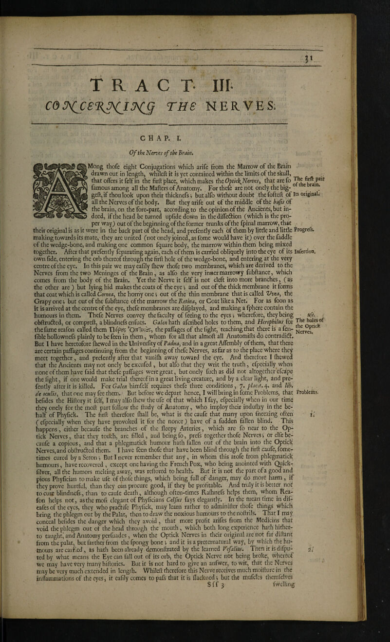 ?» TRAC T III THS NERVES; C H A P. r. Of the Nerves of the Brain, |Mong thofe eight Conjugations which arife from the Marrow of the Brain drawn out in length, whileft it is yet contained within the limits of the skull, that offers it felf in the firft place, which makes the Optick^Nerves, that are fo famous among all the Mafters of Anatomy. Fortheie are not onely the big-° ^ e tain. geft,if thou look upon their thicknefs» but alfo without doubt the fofteft of Us original, all the Nerves of the body. But they arife out of the middle of the bafis of the brain, on the fore-part, according to the opinion of the Ancients, but in¬ deed, if the head be turned upfide down in the diire6l:ion (which is the pro¬ per way) out of the beginning of the former trunks ofthe fpinal marrow, that ; their original is as it were in the back part of the head, and prefently each of them by little and little Progrefs. making towards its mate,' they are united (not onely joined, as fome would have it) over the faddle of the wedge-bone, and making one common fquare body, the marrow within them being mixed together. After that prefently feparating again, each of them is carried obliquely into the eye of its InfcrtioHo own fide, entering the orb thereof through the firft hole of the wedge-bone, and entering at the very centre ofthe eye. In this pair we may eafily (hew thofe two membranes, which are derived to the Nerves from the two Meninges of the Brain, as alfo the very inner marrowy fubftance, which comes from the body of the Brain. Yet the Nerve it felf is not cleft into more branches, (as the other are ) but lying hid makes the coats of the eye j and out of the thick membrane it forms that coat which is called Cornea^ the horny one > out of the thin membrane that is called Vvea^ the Crapy one •, but out of the fubftance of the marrow the Retina, or Coat like a Net.' For as (bon as it is arrived at the centre ofthe eye, thefe membranes are difplayed, and making a fphere contain the humours in them. Thefe Nerves convey the faculty of feeing to the eyes i wherefore, they being • uft. ; obftrubted, or compreft, a blindnefs enfues. Galen hath aferibed holes to them, and tierophilus for the fame reafon called them Tlopsjs the paffages of the fight, teaching that there is a fen- lible hollownefs plainly to be feen in them, whom for all that almoft all Anatomifts do contradibt. But I have heretofore fhewed in theUniverfity ofP^^/^^^, and in a great Affembly of them, that there are certain paffages continuing from the beginning of thefe Nerves, as far as to the place where they meet together, and prefently after that vanifti away toward the eye. And therefore I Chewed that the Ancients may not onely be excufed , but alfo that they writ the truth, efpecially w’hen none of them have faid that thefe paffages were great, but onely fuchas did not altogether efcdpe the fight, if one would make trial thereofin a great living creature, and by a clear light, and pre¬ fently after it is killed. For Galen himfelf requires thefe three conditions, 7. placit. 4. and lih, , , , deoculis, that one may fee them. > But before we depart hence, I will bring in fome Problems, that Problems, befides the Hiftory it felf, I may alfo (hew the ufe of that which I fay, efpecially when in our time they onely for the moft part follow the ftudy of Anatomy, who imploy their induftry in the be¬ half of Phyfick. The firft therefore (hall be, what is the caufe that many upon fneezing often i; (efpecially when they have provoked it for the nonce) have of a fudden fallen blind. This happens, either becaufe the branches of the fteepy Arteries, which are fo near to the Op- tick Nerves, that they tou’ch, are filled, and being fo, prefs together thofe Nerves •, or elfc be¬ caufe a copious, and that a phlegmatick humour hath fallen out of the brain into the Optick Nerves, and obftruded them. I have feen thofe that have been blind through the firft caufe, fome- times cured by a Seton •, But I never remember that any, in whom this arofe from phlegmatick humours, have recovered , except one having the French Pox, who being anointed with C^ickr filver, all the humors melting away, was reftored to bealtln But it is not the part ofa good and pious Phyfician to make ufe of thofe things, which being full of danger, may do more harm , if they prove hurtful, than they can procure good, if they be profitable. And truly it is better not to cure blindnefs, than to caufe death, although often-times Raftinefs helps them, whoiii Rea¬ fon helps not, as the moft elegant of Phyficians Celfus fays elegantly. In the meantime in dif- cafes of the eyes, they who pra6tife Phyfick, may learn rather to adminifter thofe things which bring the phlegm out by the Palat, then to draw the noxious humours to the noftrils. That I may conceal belides the danger which they avoid, that more profit arifes from the Mcdicins that void the phlegm out of the head through the mouth, which both long experience hath hither¬ to taught,'and Anatomy perfuades , when the Optick Nerves in tkir original are not far diftant from the palat, but farther from thefpongy bone i audit is a preternatural way, by which the hu¬ mours are cai Fed , as hath been already demonftrated by the learned Vefalius, Then it is difpu- ted by what means the Eye can fall out of its orb, the Optick Nerve not being broke, whereof we may have very fnany hiftories. But it is not hard to give an anfwcr, to wit, that the Nerves may be very much extended in length. Whileft therefore this Nerve receives much moifture in the inflammations of the eyes, it eafily comes topafs that it is flackned-, but the mufclcs themfelves Sff3 fwelling 2i