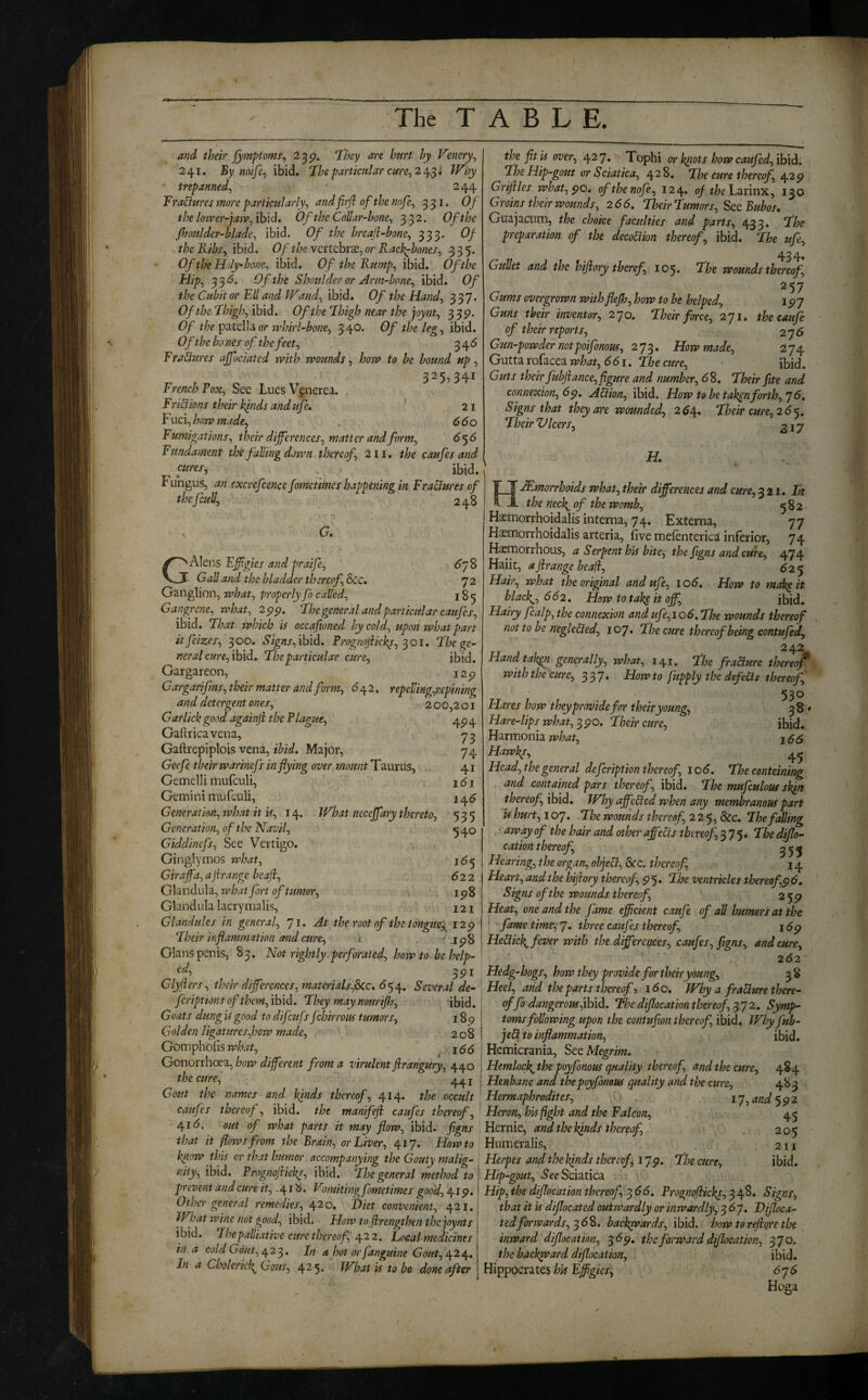 and their Jjimptomr^ ^39- h V'enery^ 241, By naifej ibid. Xhe particular cure^2a^^i Why trepanned^ ■ 244 Fractures more particularly^ and firji of the nofe^ 331. Of the lon>er-ja)v^ib\d0 Of the Collar-bone^ 33^. Of the Jhoulder-blade^ ibid. Of the breajl-bone^ 333. Of theKibs^ ibid. Of the Ycnchx2£^or Racl^hones^ 335. Of the Holy-bone^ ibid. Of the Rump^ ibid. Of the Hipj 33^* Of the Shoulder or Arm-bone^ ibid. Of the Cztbit or Ell and Wand^ ibid. Of the Hand^ 337. Of the Fhigh^ ibid. Of the Ehigh near the ]oynt^ 339' Of the patella or rrhirl-bone^ 340. Of the leg^ ibid. Of the bo nes of the feet ^ 345 EraCmres ajfociated rvith wounds^ how to be bound up ^ 325^341 French Fox^ See Lues Vgnerea. Frictions their kinds andufe, ’ 21 F uci, how made^ 660 Fumigations^ their differences^ matter ahdform^ 6*36 Fundament the falling down thereof 211, the caufes and ^^res, . ibid. Fungus, an excrefcence fametmes happening in Fraciures of 248 G. GAlens Efigies and praife^ 6']% Gall and the bladder thereof See, 72 Ganglion, what., properly fo called, 185 Gangrene, what, 2 pp. Fhe general and particular caufes, ibid. Fhat which is occafioned by cold, upon what part itfeizes, 300. ibid. Prognojiick^, :^oi, fhege¬ neral cure,ihid, The particular cure, ibid. Gargareon, i2p Gargarifms, their matter and form, 642. repelling,repining and detergent ones, 2 00,2o i Gar lick good againji the Plague, ^ 4^ Gaftricavena, Gaftrepiplois vena, ibid. Major, 74 Geefe their warinefs in flying over mount Taurus, 41 Gemelli mufeuli, 1 d i Gemini mufculi, 14^ Generation, what it is, 14. What neceffary thereto, 535 Generation, of the Navil, 5 40 Giddinefs, See Vertigo. Ginglymos what, 16^ Giraffa, ajirange bcafi, . ;,. 622 Glandula, what fort of tumor, ipS Glandula lacrymalis, 121 Glandules in general, 'll. At the root of the tongue;^ 12 p Their inflammation and cure, i . - .ip8 Gians penis, 83. Not rightly perforated, how to be help¬ ed, Glyflers, their differences, materialsfScc, (554, Several de- fcriptionsofthem,ibld. They maynourifh, ibid. Goats dung is good to difeufs fchirrous tumors, 189 Golden ligatures,how made, 208 Gompholis . 155 Gonorrhoea, how different from a virulent firangury, 440 the cure, _ Gout the names and kjnds thereof, 414. the occult caufes thereof, ibid, the manifeji caufes thereof, 41 d. out of what parts it may flow, ibid, figns that it flows from the Brain, or Liver, 417. Howto know this or that humor accompanying the Gouty malig¬ nity, ibid. Progfwfiickp, ibid. The general method to prevent and cure z?,. 418. Vmtitingfometimes good, 41 p. Other general remedies, 420. Diet convenient, 421. What wine not good, ibid. How tofirengthenthejoynts ibid. The palliative cure thereof r\.2 2. Local medicines in a cold Gout, ^2^. In a hot or fanguine Gout, ^2^. In a Choleric}^ Gout, 425* What is to be done after the fit is over, 427* Tophi or knots how caufed, ibid. The Hip-gout or Sciatica, 428. The cure thereof, 42^ Grifiles what, po, ofthenofe, 124. of theL^iinx, 130 Groins their wounds, 266. Their Tumors, See Bubos, Guajacum, the choke faculties and parts, 433. , The preparation of the decoUion thereof, ibid. The ufe. Gullet and the hifiory theref 105. The wounds tUreof, 257 Gums ove-rgrown with flefh, how to be helped, 197 Guns their inventor, 270. Their farce, 271. theeaufe of their reports, 276 Gun-powder notpoifonous, 273. How made, 274 Gutta rofacea what, 661. The cure, ibid. Guts their fubjiance, figure and number, 6S, Their fite and connexion, 6 p, AHion, ibid. How to betaken forth,! 6, Signs that they are wounded, 2^4. Their cure, 2 6'^. Their V leers, 217 H, Hemorrhoids what, their differences and cure, 321. In the nec\ of the womb, 582 Haemorrhoidalis interna, 74. Externa, 77 Haemorrhoidalis arteria, five mefenterica inferior, 74 Haemorrhous, a Serpent his bite^ the figns and cure, 474 Haiit, a jirange bead, (5 2 5 Hair, what the original andufe, 106, How to mak^it blacky, 662, How to tak^ it off, ibid. Hairy fcalp, the connexion andufe,io6.The wounds thereof not to be neglelied, 107. The cure thereof being contufed, Handtal^ generally, what, 141. The fra&ure theref with the cure, 337. How to fupply the defers thereof, 530 Hares how they provide for their young, 38 ♦ Hare-lips what, ypo. Their cure, ibid. Harmonia jSS Hawks, Head, the general defeription thereof, 106. The conteining and contained pars thereof, ibid. The mufculoM skin thereof, ibid. Why affebied when any membranous part U hurt, 107. The wounds thereof, 225, &c. The falling ^away of the hair and other affects thereof, 375. The diflo- cation thereof, ^ ^ ^ Hearing, the organ, obje&. See. thereof, 14 Heart, and the hifiory thereof, p 5. The ventricles thereof,p6. Signs of the wounds thereof, 25^ Heat, one and the jame efficient caufe of all humors at the ' fame time:,!, three caufes thereof, 16p HeUick^ fever with the differences, caufes, figns, and cure, 262- Hedg-hogs, how they provide for their young, 58 Heel, and the parts thereof 160, Why a fraciure there¬ of fo dangerous fLiS, Thediflocationthereof,^!2, Symp¬ toms following upon the contufion thereof, ibid. Wloy fub- jeH to inflammation, ibid. Hemicrania, See Megrim, Hemlocff the poyfonous quality thereof, and the cure, 484 Henbane and thepoyfonous quality and the cure, 483 Hermaphrodites, l!,and‘392 Heron, his fight and the Falcon, 45 Hernie, and the kinds thereof, 205 Humeralis, . • 211 Herpes and the kinds thereof, 17p. The acre, ibid. Hip-gout, See Sciatica Hip, the diflocation thereof, 3 dd. Prognofiicks, 348. Signs, that it is diflocated outwardly or inwardly, 367. Difloca- tedforwards, ^6*^. backwards, ibid, how to rejiore the inward diflocation, ^6p. the forward diflocation^ 31^- the backward diflocation, ibid. Hippocrates hU Effigies, <575 Hoga