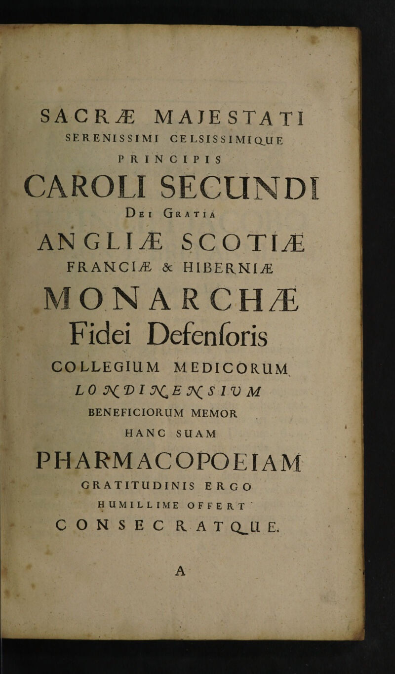 SACR,E MAJESTATI SERENISSIMI CELSISSIMI Q_U E PRINCIPIS CAROLI SECUNDI Dei Gratia ANGLII SCOTI/E ^ 4v ^ v FRANCIA & HIBERNIA » Fidei Defenforis x W ' 1 - v  * , COLLEGIUM MEDICORUM x LO IV M BENEFICIORUM MEMOR * ■ * i’ f ,  1 i HANC SUAM PHARMACOPOEIAM GRATITUDINIS ERGO HUMILLIME OFFERT « CONSEC HAT CLU E. A t.