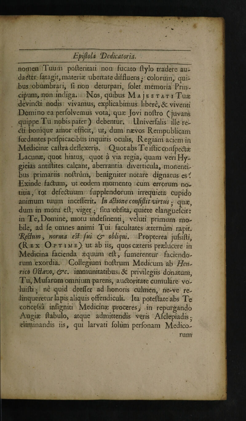 ■ •») 1,1,  ---7 ?.T- .T r - ■ , - *■- - • nomen Tuutn pofteritati non fucato ftylo tradere au- dader fatagit, materiae ubertate diffluens,- colorum, qui¬ bus obumbrari, fi non deturpari, folet memoria Prin- cipum, non indiga- Nos, quibus Majestati Tuse devindi nodis vivamus, explicabimus libere, <Sc viventi Domino ea perfolvemus vota, qus Jovi noftro (juvans quippe Tu nobis pater) debentur. Univerfalis ille re¬ di bonique amor efficit, ut, dum naevos Rempublicam foedantes perfpicacibus inquiris oculis. Regiam aciem in Medicinae caftra deflexeris. Quot abs Te iftic confpeds Lacunae, quot hiatus, quot a via regia, quam veri Hy- gieias antiftites calcant, aberrantia diverticula, monenti¬ bus primariis noftrum, benigniter notare dignatus es ? Exinde fadum, ut eodem momento cum errorum no¬ titia, tot defeduum fupplendorum irrequieta cupido animum tuum inceflerit. In aflione confijlit virtus ■ quae, dum in motu eft, viget; fitu obfita, quiete elanguefcit: in Te, Domine, motu indefinenti, vel uti primum mo¬ bile, ad fe omnes animi Tui facultates sternum rapit. cRe3um, norma esi fui. & obliqui. Propterea jufsifti (R E X Opt ime) ut ab iis, quoscsteris praelucere in Medicina facienda aequum eft, fumerentur faciendo¬ rum exordia. Collegium noftrum Medicum ab Hen* rico 03avo, &c. immunitatibus & privilegiis donatura. Tu, Mufarum omnium parens, audoritate cumulare vo- luifti • ne quid deeflet ad honoris culmen, ne-ve re¬ linqueretur lapis aliquis offendiculi. Ita poteftateabs Te concefsa infigniti Medicins proceres, in repurgando Augiae ftabulo, atque admittendis veris Afclepiadis- eliminandis iis, qui larvati folum perfonam Medico-