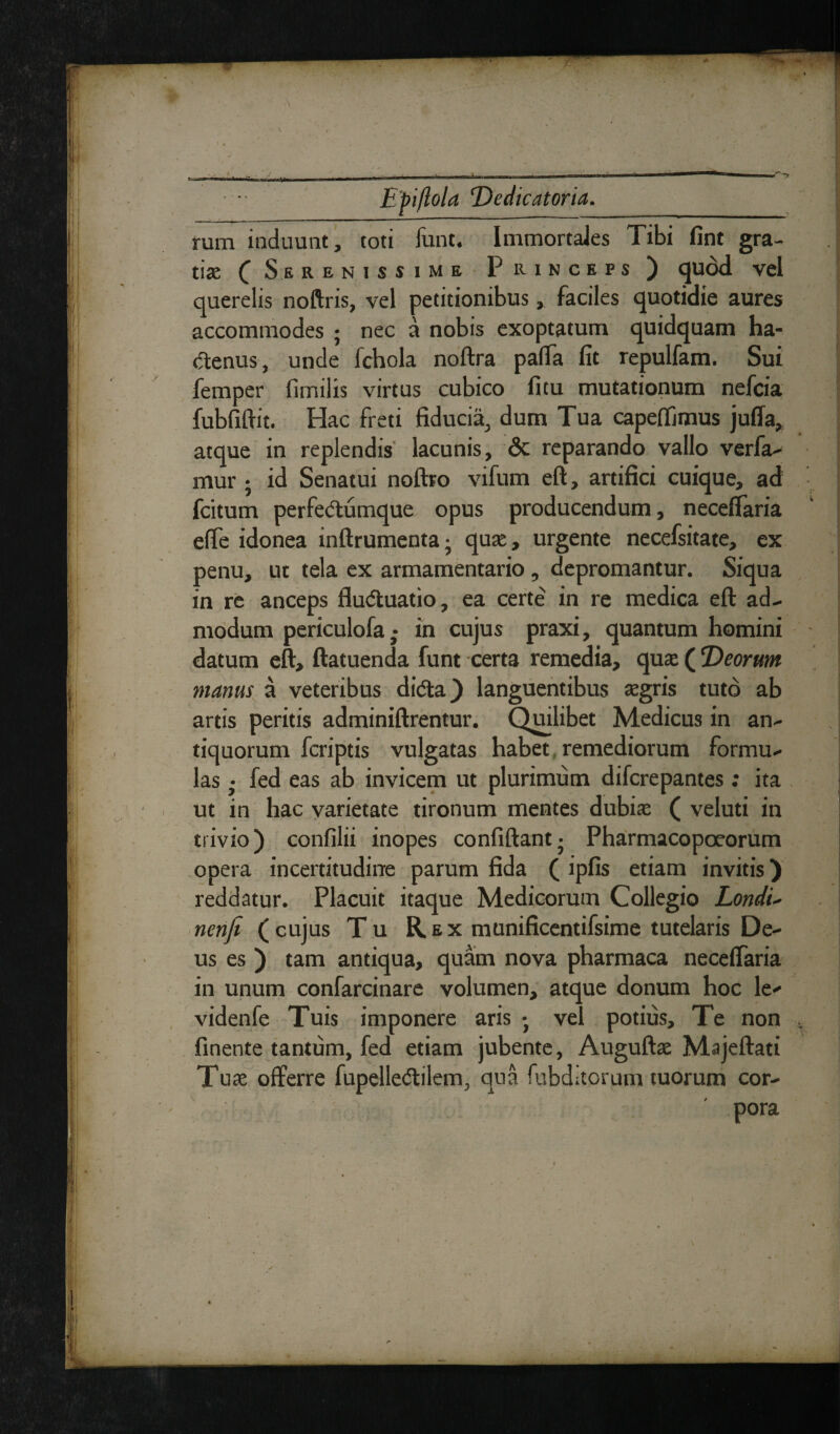 '\ ■» , Epiftola Dedicatoria. rum induunt, toti funt. Immortales Tibi fint gra¬ tis ( Serenissime Punceps ) quod vel querelis noftris, vel petitionibus, faciles quotidie aures accommodes ; nec a nobis exoptatum quidquam ha¬ ctenus, unde fchola noftra paffa fit repulfam. Sui femper fimilis virtus cubico fi tu mutationum nefcia fubfiftit. Hac freti fiducia, dum Tua capeffimus juffa, atque in replendis lacunis, <3c reparando vallo verfa- mur j id Senatui noftro vifum eft, artifici cuique, ad fcitum perfedtumque opus producendum, neceffaria effe idonea inftrumenta- quae, urgente necefsitate, ex penu, ut tela ex armamentario, depromantur. Siqua in re anceps fludtuatio, ea certe in re medica eft ad¬ modum periculofa,- in cujus praxi, quantum homini datum eft, ftatuenda funt certa remedia, quae (Deorum manus a veteribus didta) languentibus aegris tuto ab artis peritis adminiftrentur. Quilibet Medicus in an¬ tiquorum fcriptis vulgatas habet remediorum formu¬ las • fed eas ab invicem ut plurimum difcrepantes: ita ut in hac varietate tironum mentes dubiae ( veluti in trivio) confilii inopes confiftant • Pharmacopoeorum opera incertitudine parum fida ( ipfis etiam invitis) reddatur. Placuit itaque Medicorum Collegio Londu nenfi (cujus Tu Rex munificentifsime tutelaris De¬ us es ) tam antiqua, quam nova pharmaca necelfaria in unum confarcinare volumen, atque donum hoc le- videnfe Tuis imponere aris ; vel potius. Te non , finente tantum, fed etiam jubente, Auguftae Majeftati Tu ae offerre fupelle&ilem, qua fubditorum tuorum cor¬ pora