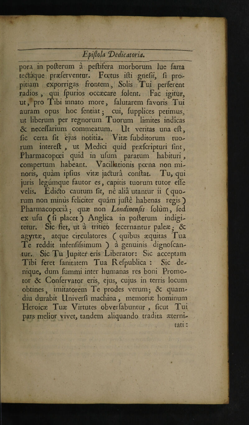 pora in pofterum a peftifera morborum lue farta tedaque praeferventur. Foetus ifti gnefii, fi pro¬ pitiam exporrigas frontem, Solis Tui perferent radios , qui fpurios occaecare folent. Fac igitur, ut,’pro Tibi innato more, falutarem favoris Tui auram opus hoc fentiat • cui, fupplices petimus, ut liberum per regnorum. Tuorum limites indicas & neceftarium commeatum. Ut veritas una eft, fic certa fit ejus notitia. Vita: fubditorum tuo¬ rum intereft , ut Medici quid praefcripturi lint, Pharmacopoei quid in ufum paratum habituri, compertum habeant. Vacillationis poena non mi¬ noris, quam ipfius vitae jadura conftat. Tu, qui juris legumque fautor es, capitis tuorum tutor efle velis. Edido cautum fit, ne alia utantur ii (quo¬ rum non minus feliciter quam jufte habenas regis ) Pharmacopoeia j quae non Londinenfis folum, fed ex ufu (fi placet) Anglica in pofterum indigi- tetur. Sic fiet, ut a tritico fecernantur paleae; <3c agyrtae, atque circulatores ( quibus aequitas Tua Te reddit infenfifsimum ) a genuinis dignofcan- tur. Sic Tu Jupiter eris Liberator: Sic acceptam Tibi feret fanitatem Tua Refpublica : Sic de¬ nique, dum fummi inter humanas res boni Promo- tor 6c Confervator eris, ejus, cujus in terris locum obtines, imitatorem Te prodes verum; <3c quam- diu durabit Univerfi machina, memoriae hominum Heroicae Tuae Virtutes obverfabuntur , ficut Tui pars melior vivet, tandem aliquando tradita aeterni¬ tati