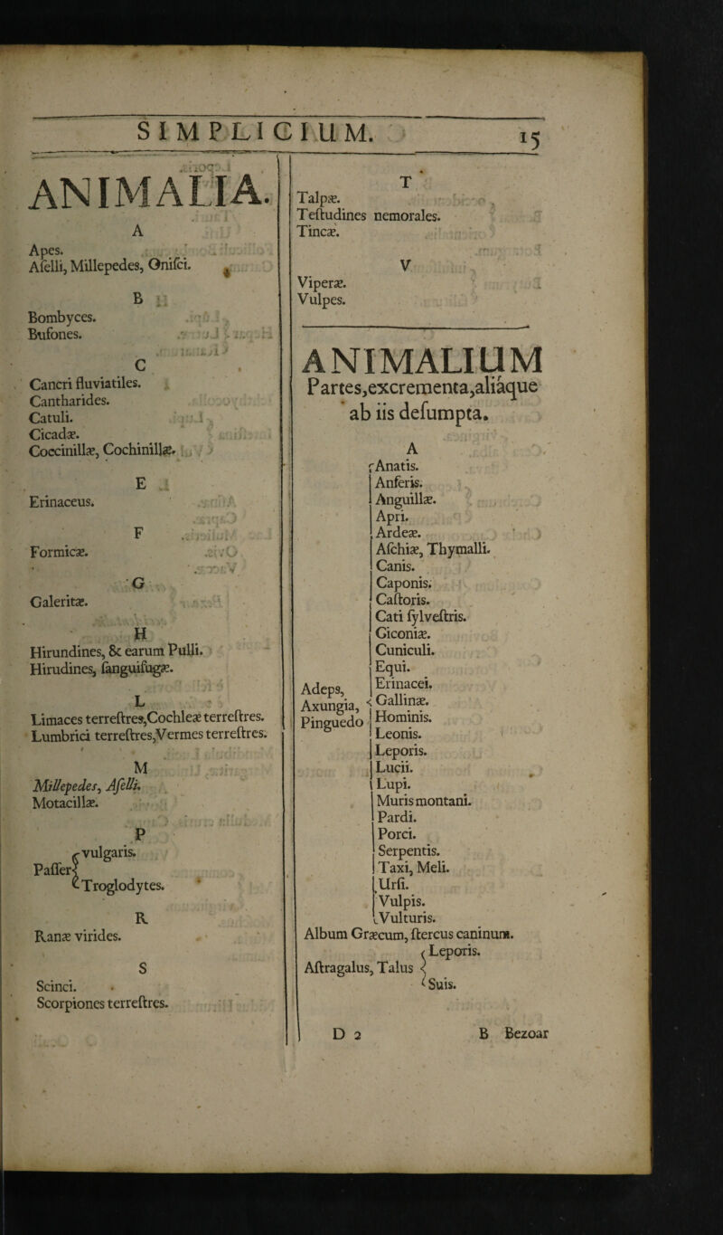 5 tc-tOQ'- • ANIMALIA. Apes. . Afelli, Millepedes, Onifci. B Bombyces. Bufones. J J Cancri fluviatiles. Cantharides. Catuli. Cicada. Coccinillae, Cochinillae. Erinaceus. ! ’ ! i Talpae. Teftudines nemorales. Tincae. Viperae. Vulpes. J ' Formicae. Galeritae. X/ G H r/: Hirundines, 8c earum Pulli. Hirudines, fanguifugae. — Limaces terreftres,Cochleae terreftres. Lumbrici terreftres,Vermes terreftres. M Millepedes, Afelli, Motacillae. . ( f' i Paffer< •vulgaris. •Troglodytes. R Ranae virides. Scinci. Scorpiones terreftres. ANIMALIUM P artes,excr ementa,aliaque ab iis defumpta. A fAnatis. Anferis. Anguillae. Apri. , Ardeae. Afchiae, Thymalli. Canis. Caponis. Caftoris. Cati fylveftris. Giconiae. Cuniculi. Equi. Adeps, Erinacei. Axungia, <fjaulina?. Pinguedo Plonnnis. Leonis. Leporis. Lucii. Lupi. Muris montani. Pardi. Porci. Serpentis. Taxi, Meli. Urfi. Vulpis. .Vulturis. Album Graecum, ftercus caninum. ^ Leporis. Aftragalus, Talus <j <Suis.