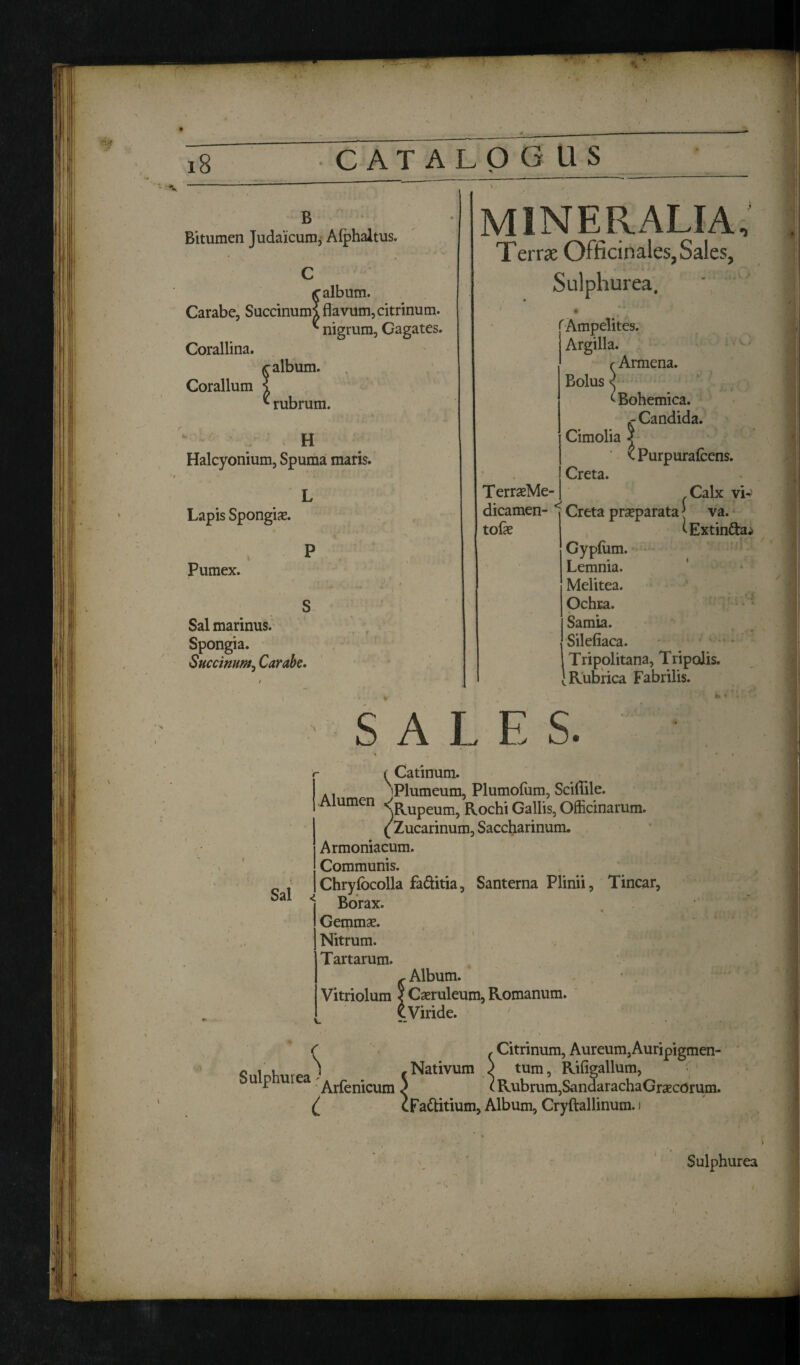 B Bitumen Judaicum, Alphaltus. C galbum. Carabe, Succinumi flavum, citrinum. * nigrum, Gagates. Corallina. galbum. Coralium ? ^ rubrum. ' . H Halcyonium, Spuma maris. L Lapis Spongix. p Pumex. S Sal marinus. Spongia. Succinunt, Carabe. mineralia Terrx Officinales, Sales, Sulphurea. TerrasMe- 'Ampelites. Argilla. r Armena. Bolus < tBohemica. ^ Candida. Cimolia 5 ^Purpurafcens. Creta. Calx vi- dicamen- < tofle Creta praeparata [ va. ^Extinda^ Gypium. Lemnia. Melitea. Ochra. Samia. Silefiaca. Tripolitana, Tripolis. Rubrica Fabrilis. SALE S. si Sal Catinum. A, Plumeum, Plumofum, Sciflile. Alumen n u Upeum5 R0chi Gallis, Officinarum. ( Zucarinum, Saccharinum. Armoniacum. Communis. Chryfocolla fa&itia, Santerna Plinii, Tincar, * Borax. Gemma*. Nitrum. Tartarum. Album. Vitriolum ? Caeruleum, Romanum. Viride. _s , Citrinum, Aureum,Auripigmen¬ ti ni nlmrea - (Nativum > tum, Rifigallum, * Arfenicum) (Rubrum,SandarachaGracCOrum. { cFadlitium, Album, Cryftallinum. i Sulphurea