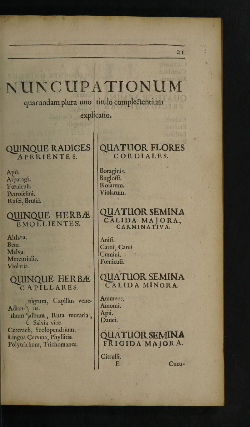 - *» 21 NUNCUPATIONUM quarundam plura uno titulo complectentium explicatio. QUINQUE RADIGES APERIENTES. A - Apn. Afparagt. Foeniculi. Petrofelini. Rufci, Brufci. QUINQUE HERBiE EMOLLIENTES. Althaea. Beta. Malva. Mercurialis. Violaria. QUINQUE HERBjE CAPILLARES. nigrum, Capillus vene- Adian-^ ris. thum galbum , Ruta nniraria', C Salvia vitae. Ceterach, Scolopcndrium. Lingua Cervina, Phyllitis* Polytrichum, Trichomanes. QUATUOR FLORES CORDI ALES. Boraginis. Bugloffi. Rofarum. Violarum. QUATUOR SEMINA CALIDA MAJORA, CARMINATIVA. Anifi. ’’ i ; Carui, Carei. Cumini. - Foeniculi. QUATUOR SEMINA (TaLIDA MINORA. Ammeos. Amomi. Apii. Dauci. QUATUOR SEMINA FRIGIDA MAJORA. Citrulli. 1