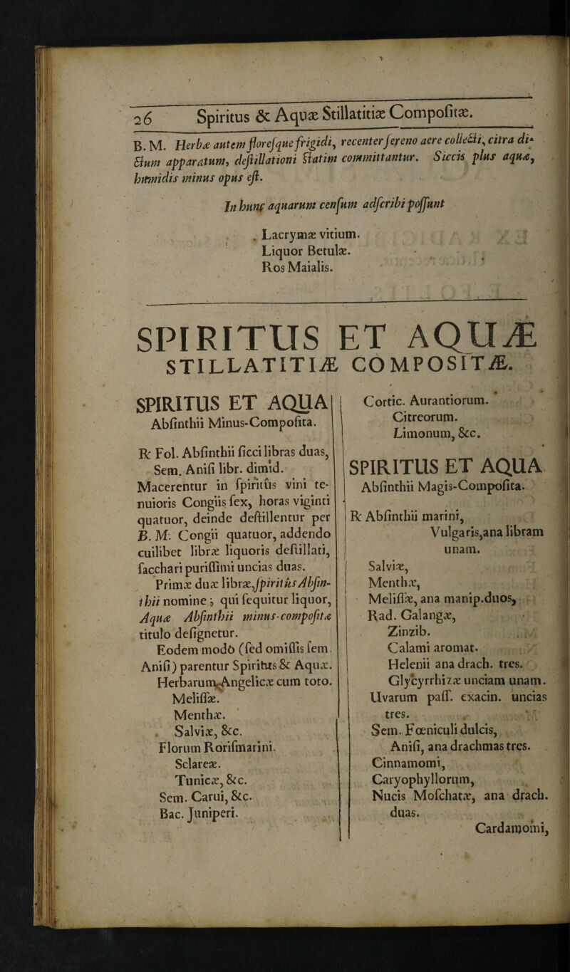 ) \ B. M. Herba autem florefque frigidi, recenterfereno aere colietii, citra di- Bnm apparatum, dejltllationi statim committantur. Siccis plus aqua, hmnidis minus opus efl. In hunc aquarum cenfum adfcribi poffunt ' / . Lacrymae vitium. Liquor Betulae. Ros Maialis. SPIRITUS ET AQUJE STILLATITIA COMPOSITA. SPIRITUS ET AQUA Abfinthii Minus-Compofita. R Fol. Abfinthii ficci libras duas Sem. Anifi libr. dimid. Macerentur in fpiritus vini te¬ nuioris Congiis fex, horas viginti quatuor, deinde deftillentur per B. M> Congii quatuor, addendo cuilibet libra: liquoris deftillati, facchari puriffimi uncias duas. Primae duae \\bxx,JpiritusAbfin¬ thii nomine j qui fequitur liquor, Aqua Abfinthii minus-compoftcc titulo defignetur. Eodem modt) (fed omiffis fcm. Anifi) parentur Spiritus & Aquae. HerbarutrVrAngelicae cum toto. Melifiae. Menthae. Salviae, &c. Florum Rorifmarini. Sclareae. Tunicae, &c. Sem. Carui,&c. Bac. Juniperi. Cortic. Aurantiorum. Citreorum. Limonum, &c. SPIRITUS ET AQUA Abfinthii Magis-Compofita. R Abfinthii marini, Vulgaris,ana libram unam. Salviae, Menthae, Melifiae, ana manip.duos, Rad. Galangae, Zinzib. Calami aromat. Helenii ana drach. tres. Glycyrrhizae unciam unam. Uvarum paff. exacin. uncias tres. / Sem. Foeniculi dulcis, Anifi, ana drachmas tres. Cinnamomi, Caryophyllorum, Nucis Mofchatae, ana drach. duas. Cardawomi,