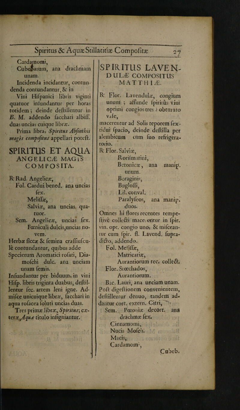 Spiritus <5c Aqua: Stillatitiae Compofica: 2 7 Cardamomi, Cubeftarum, ana drachmam unam. Incidenda incidantur, contun¬ denda contundantur, St in Vini Hifpanici libris viginti quatuor infundantur per horas totidem} deinde deftillentur in B. M. addendo facchari albiff. duas uncias cuique libras. Prima libra, Spiritus Abfintbii Magis compositus appellari poteft. SPIRITUS ET AQUA ANGELICA MAGiS COMPOS ITA. R Rad. Angelicae, Fol. Cardui bened. ana uncias fex. Meliffae, Salvias, ana uncias qua¬ tuor. Sem. Angelicas, uncias fex. Foeniculi dulcis,uncias no¬ vem. Herbae ficcae St femina crafllufcu- le contundantur, quibus adde Specierum Aromatici rofati, Dia- mofchi dulc. ana unciam unam femis. Infundantur per biduum, in vini Hifp. libris triginta duabus, deftil¬ lentur fec. artem leni igne. Ad- mifce unicuique librae, facchari in aqua rofacea foluti uncias duas. Tres primae librae, Spiritus, eae- terx^Aqude titulo infigniantur. SPIRITUS LAVEN- DULM COMPOSITUS MATTHIA . > • ^ R, Flor. LavcnduLr, congium unum } affunde fpirirus vini oprimi congios tres : obturato vafc, macerentur ad Solis teporem fex- tidui fpacio, deinde deftilla per aiembicum ciim fuo refrigera¬ torio. R Flor. Salviae, Rorifmatini, Betonicae, ana manip. unum. Boraginis, Bugloffi, Lil. conval. Paralyfeos, ana manip* duos. Omnes hi flores recentes tempe- ftive colle£H mace;entur in fpir. vin. opt. congio uno, St mifcean- tur cum fpir. fl. Lavend. fupra- difto, addendo. Fol. Me!|ffae, Matricariae, Aurantiorum ree. collefh Flor. Scoechados, Aurantiorum. Bac. Lauri, ana unciam unam. Poft digeftionem convenientem, deftillentur denuo, tandem ad¬ dantur corf. extern. Citri, N Sem. Poeoniae decort. anai drachmae fex. Cinnamomi, Nucis Mofch. Macisj Cardamom', Cobeb,