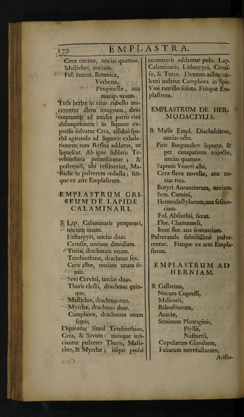 «r* Cerae citrinae, uncias quatuor, Maftiches, unciam. ^ Fol. tecent. Betonicae, Verbenae, Pimpinellae, ana . .. < mauip. unum. Tufae herb^ in vino rubello ma¬ cerentur diem integrum, dein ' coquantur ad mediae partis vini abfumptionem: in liquore ex- preffo folvatur Cera, aflidue fpa- tha agitando ad liquoris exhala¬ tionem; tum Refina addatur, ut liquefcat. Ab igne fublatis Te¬ rebinthina permifceatur ; & poftremb, ubi refrixerint, Ma- ^ftiche in pulverem reda&a; fiat- que ex arte Emplaftrum. «EMPLASTRUM GRI¬ SEUM DE LAPIDE CALAMIN ARI. •L •' • *' 1 ' ; R Lap. Calaminaris praeparati, * unciam unam. Lithargyri, uncias duas. Ceruflae, unciam dimidiam. ‘ Turiae, drachmam unam. Terebinthinae, drachmas fex. Cerae albae, unciam unam fe- mis. Sevi Cervini, uncias duas. Thuris ele&i, drachmas quin¬ que, Maftiches, drachmas tres. * Myrrhae, drachmas duas. Camphorae, drachmam unam femis. Liquentur fimul Terebinthina, Cera, & Sevum: moxque inji¬ ciantur pulveres Thuris, Mafti¬ ches, 8c Myrrhae; iifque probe fC' i commixtis addantur pulv. Lap. Calaminaris, Lithargyri, Ceruft fae, & Turiae. Demum adhuc ca¬ lenti indatur Camphora in Spir. Vini tantillo foluta. Fiatque Em¬ plaftrum. EMPLASTRUM DE HER¬ MO DACTYLIS. / r , i 1 ■ M R Maflae Empl. Diachalciteos, uncias ofto. Picis Burgundicae liquatae, & per canapatium traje&ae, uncias quatuor. Saponis Veneti albi, Cerae flavae novellae, ana un¬ cias tres. Butyri Aurantiorum, unciam. Sem. Cumini, Hermoda<ftyIorum,ana fefcun- ciam. Fol. Abfinthii, ficcat. Flor. Chamaemeli, Ireos flor, ana femunciam. Pulveranda fubriliflime pulve¬ rentur. Fiatque ex arte Empla¬ ftrum. EMPLASTRUM AD HERNIAM. R Gallarum, Nucum Cuprefli, Malicorii, Balauftiorum, Acaciae, Seminum Plantaginis, Plyllii, Nafturtii, Cupularum Glandium, f abarum torrefa&arum, Arifto-