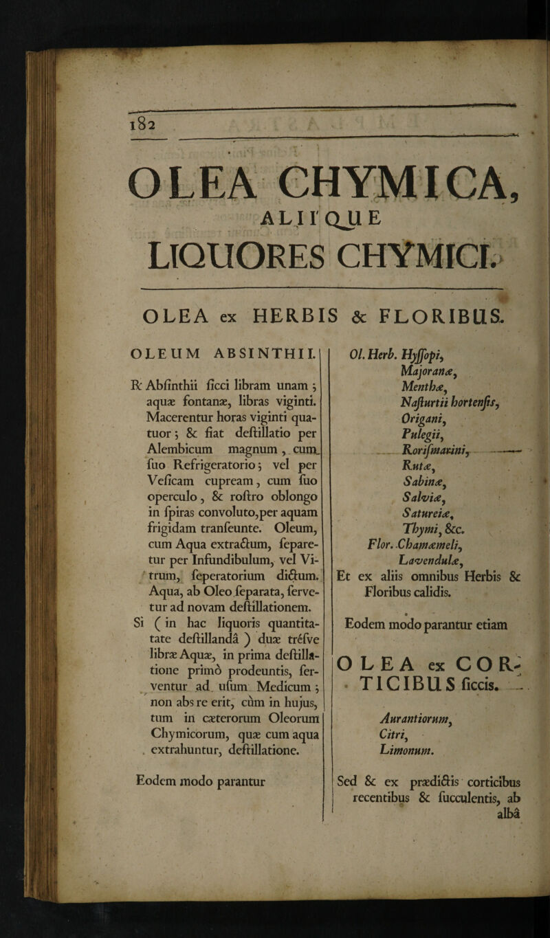 \ \f A L11 QU E • m OLEA ex HERBIS & FLORIBUS. OLEUM ABSINTHII. I v R Abfinthii ficci libram unam j aquae fontanae, libras viginti. Macerentur horas viginti qua- tuor; & fiat deftillatio per Alembicum magnum, cum„ fuo Refrigeratorio 5 vel per Veficam cupream, cum fuo operculo, & roftro oblongo in fpiras convoluto,per aquam frigidam tranfeunte. Oleum, cum Aqua extra&um, fepare- tur per Infundibulum, vel Vi¬ trum, feperatorium diftum. Aqua, ab Oleo feparata, ferve¬ tur ad novam deftillationem. Si (in hac liquoris quantita- tate deftillanda ) duae trefve librae Aquae, in prima deftilla- tione primo prodeuntis, fer¬ ventur ad. ufum Medicum 5 non abs re erit, cum in hujus, tum in caeterorum Oleorum Chymicorum, quae cum aqua extrahuntur, deftillatione. Eodem modo parantur 01. Herb. Hyjjopi, Major an ae. Menthae, Najiurtii hortenjis, Origani, Pulegii, Korifmariniy — Rutae, Sabinae, Salviae, Satureiae4 Thymi, &c„ Flor. Chamaemeli, Lavenduloe, Et ex aliis omnibus Herbis 8c Floribus calidis. 0 Eodem modo parantur etiam OLEA ex c o R- • TICIBUS ficcis. : Aurantiornm, Citri, Limonum. Sed & ex praediftis corticibus recentibus & fucculentis, ab alba 4