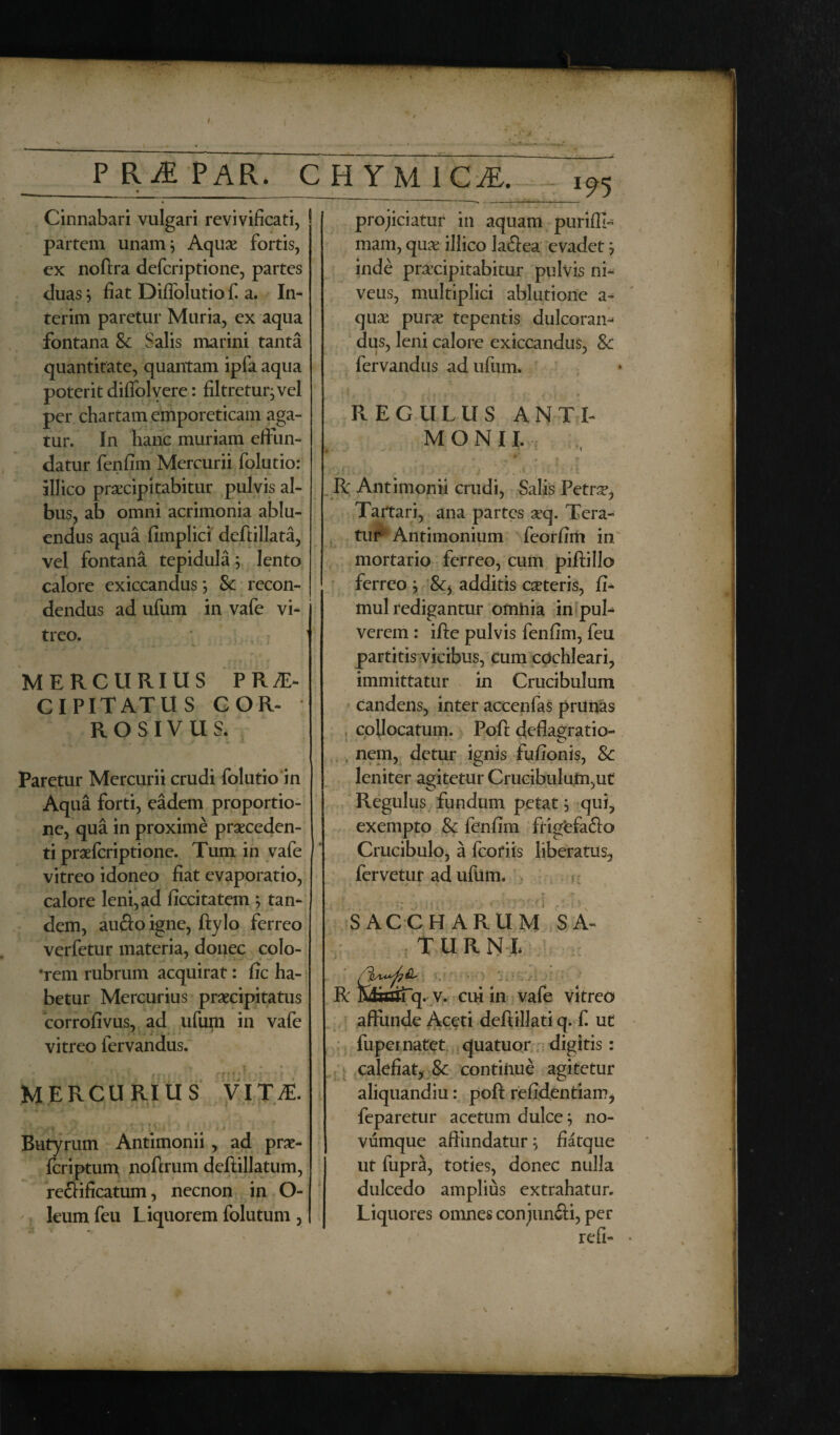 P R iE PAR* CHYM1CA Cinnabari vulgari revivificati, partem unam; Aquae fortis, ex noftra defcriptionc, partes duas; fiat Diffolutio f. a. In¬ ter im paretur Muria, ex aqua fontana & Salis marini tanta quantitate, quantam ipfa aqua poterit diffol vere: filtrctur;vel per chartam emporeticam aga¬ tur. In hanc muriam effun¬ datur fenfim Mercurii folutio: illico praecipitabitur pulvis al¬ bus, ab omni acrimonia ablu¬ endus aqua fimplici deftillata, vel fontana tepidula; lento calore exiccandus; &: recon¬ dendus ad ufum in vafe vi¬ treo. MERCURIUS PRAE¬ CIPITATUS COR¬ ROSIVUS. Paretur Mercurii crudi folutio in * Aqua forti, eadem proportio¬ ne, qua in proxime praeceden¬ ti praefcriptione. Tum in vafe vitreo idoneo fiat evaporatio, calore leni, ad ficcitatein ; tan¬ dem, au&o igne, ftylo ferreo verfetur materia, donec colo- •rem rubrum acquirat: fic ha¬ betur Mercurius praecipitatus corrofivus, ad ufum in vafe vitreo fervandus. MERCURIUS VITAE. ' t ~ s * L’,• k { • r Butyrum Antimonii , ad prae- fcriptum noflrum deftillatum, re&ificatum, necnon in O- leum feu L iquorem folutum , ______ rrir 195 projiciatur in aquam purifll- mam, quae illico laftea evadet; inde praecipitabitur pulvis ni¬ veus, multiplici ablutione a- quse purae tepentis dulcoran^ dus, leni calore exiccandus, &c fervandus ad ufum. J t 4 * I t * * a - ■> \ff» jit ■ • REGULUS ANTI¬ MONII. . A K • 9 r R Antimonii crudi, Salis Petra?, Tartari, ana partes aeq. Tera¬ tur Antimonium feorfim in mortario ferreo, cum piftillo ferreo ; additis ceteris, fi- mul redigantur omnia in puf verem : ifte pulvis fenfim, feu partitis vicibus, cum cochleari, immittatur in Cruci bulum candens, inter accenfas prunas . collocatum. Pofi: deflagratio- , nem, detur ignis fufionis, Sc leniter agitetur Crucibuluin,ut Regulus fundum petat; qui, exempto & fenfim frigefaflo Crucibulo, a fcoriis liberatus, fervetur ad ufum. • 4* i V ^ ' W ■k , . » f SACCHARUM SA¬ TU R NI R MaaTq. v. cui in vafe vitreo affunde Aceti deftillati q. f. ut fupei natet quatuor digitis: calefiat, & continue agitetur aliquandiu: poft refidentiam, feparetur acetum dulce; no¬ vumque affundatur; fiatque ut fupra, toties, donec nulla dulcedo amplius extrahatur. Liquores omnes conjun&i, per refi-