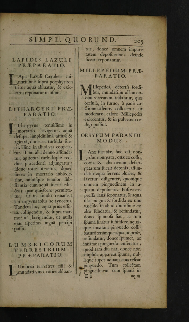 LAPIDIS LAZULI PRAEPARATIO. / r ap is Lazuli Caeruleus mi- ^nutiffime fupra porphyriten tritus aqua abluatur, & exic- catus reponatur in ufum. LITHARGYRI PR AP¬ PARATIO. Llthargyrus tenuifllme in mortario laevigetur, aqua defuper limpidifiima affusa & agitata, donec ea turbida fue¬ rit. Hinc in aliud vas conjicia¬ tur. Tum alia denuo affunda¬ tur, agitetur, turbidaque red¬ dita praecedenti adjungatur ; idque toties iteretur, donec foeces in mortario fubfede- rint, omnifque tenuior fub- ftantia cum aqua fuerit edu- fta} quae quiefeere permitta¬ tur, ut in fundo remaneat Lithargyrus folus ac fyncerus. Tandem hic, aqua prius effu- • sa, colligendus, Sc fupra mar¬ mor ita . laevigandus, ut nulla ejus afperitas lingua percipi * poflit. LU MBRICORUM TERRESTRIUM PRAEPA RATIO. L Umbrici terreftres fiffi Sc mundati vino toties abluan¬ tur, donec omnem impuri¬ tatem depofuerint; deinde ficcati reponantur. MILLEPEDUM PRAE¬ PARATIO. Ulepedes, deterfis fordi- bus, mundati,in ollam no¬ vam vitreatam indantur, quae occlufa, in furno, a panis co- Sione calente, collocetur, ut moderato calore Millepedes exiccentur, Sc in pulverem re¬ digi poffint. OESYPUM PARANDI MODUS.. LAnae fuccidae, hoc eft, non¬ dum purgatae, quae ex collo, coxis, & alis ovium defati¬ gatarum fuerit detonfa, affun¬ datur aqua fervens pluries, Sc lavetur diligenter, quoufque omnem pinguedinem in a- quam depofuerit. Poftea ex- preffa lana feponatur, & aqua illa pinguis Sc fordida ex uno vafculo in aliud diutiffime ex alto fundatur, & refundatur, donec fpumola fiat; ac tum fpuma finatur fubfidere, aquae¬ que innatans pinguedo colli- gaturfiterumque aqua,ut prius, refundatur, donec fpumet, ac innatans pinguedo auferatur 5 quod tam diu fiat, donec non amplius appareat fpuma, nul¬ laque fuper aquam concrefcat rnnguedo. Tum colleftam ^pinguedinem cum lpuma in (i E e aqua * r