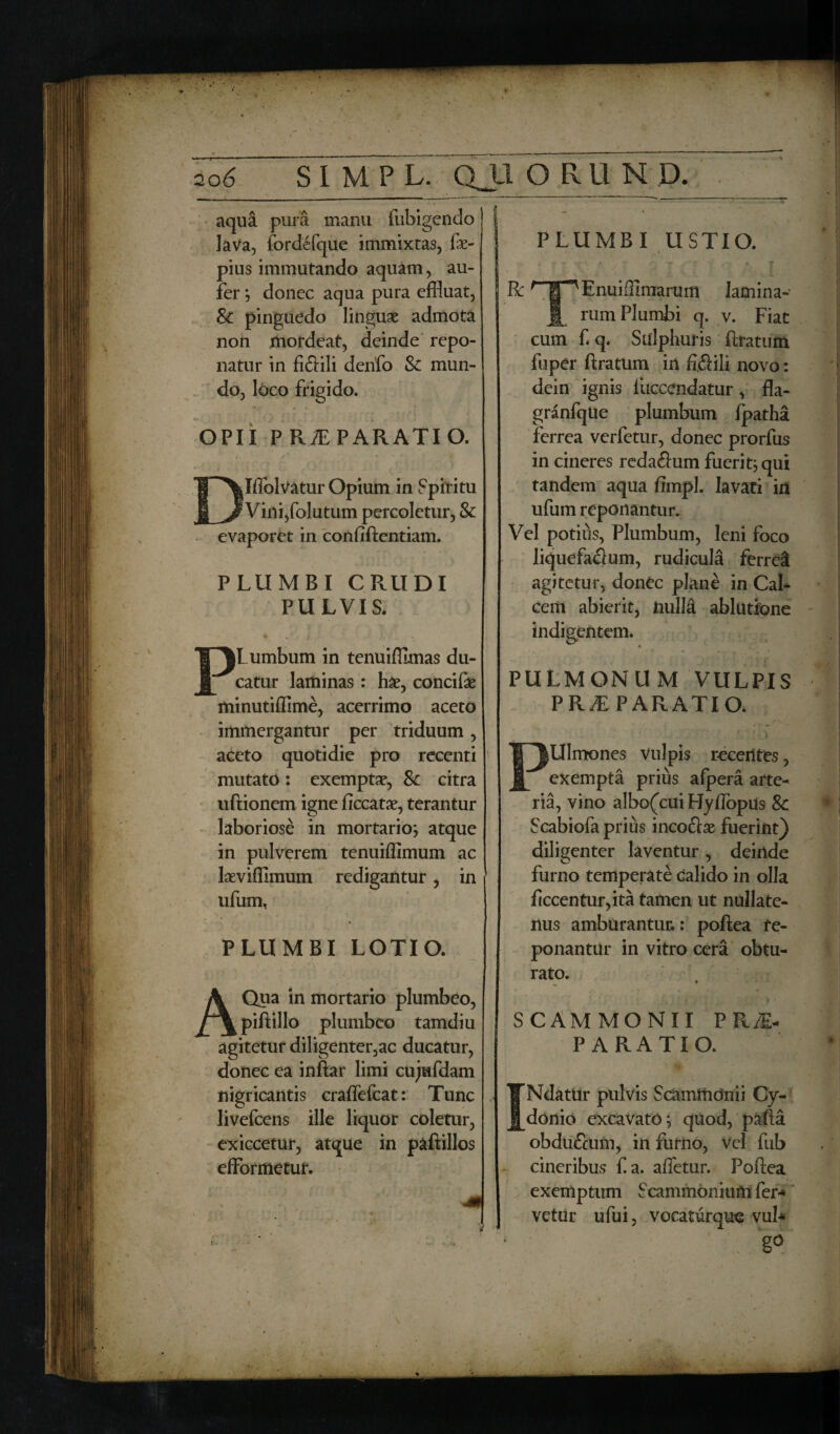 K PLUMBI USTIO. 206 S1MPL. QJIQRUN D. aqua pura manu fubigendo lava, fordefque immixtas, fe- pius immutando aquam, au¬ fer } donec aqua pura effluat, Sc pinguedo linguae admota non mordeat, deinde repo¬ natur in fiftili denfo Sc mun¬ do, loco frigido. R OPII P RAE PARATI O. Jflblvatur Opium in Spiritu ' Vini, folutum percoletur, & evaporet in conftftentiam. PLUMBI CRUDI PULVIS. * *. \ ^ * (Lumbum in tenuiffimas du¬ catur laminas : hae, concifte minutiffime, acerrimo aceto immergantur per triduum, aceto quotidie pro recenti mutato: exemptae, Sc citra uftionem igne ficcatae, terantur laboriose in mortario} atque in pulverem tenuiffimum ac laeviffimum redigantur, in ufum, PLUMBI LOTIO. A Qua in mortario plumbeo, piftillo plumbeo tamdiu agitetur diligenter,ac ducatur, donec ea inftar limi cujufdam nigricantis craffefcat: Tunc livefeens ille liquor coletur, exiccetur, atque in paftillos efformetur. Enuiffimarum lamina¬ rum Plumbi q. v. Fiat cum f q. Sulphuris ftratum fuper ftratum in fi.fiili novo: dein ignis liiccendatur, fla- granfqUe plumbum fpatha ferrea verfetur, donec prorfus in cineres reda&um fuerit} qui tandem aqua fimpl. lavati in ufum reponantur. Vel potius, Plumbum, leni foco liquefaflum, rudicula ferrei agitetur, donec plane in Cal¬ cem abierit, nulla ablutione indigentem. PULMONUM VULPIS P RAE PARATIO, Ulmones vulpis recentes, exempta prius afpera arte¬ ria, vino a!bo(cui Hyftopus Sc Scabiofa prius inco&ae fuerint} diligenter laventur , deinde furno temperate calido in olla ficcentur,ita tamen ut nullate¬ nus amburantur.: poftea re¬ ponantur in vitro cera obtu¬ rato. SCAMMONII PRAE¬ PARATIO. Ndatur pulvis Scammonii Cy¬ donio excavato} quod, pafta obdu<fcum, in furno, vel fub cineribus f a. affetur. Poftea exemptum Scammonium fer¬ vetur ufui, vocaturque vub ' ; g° i