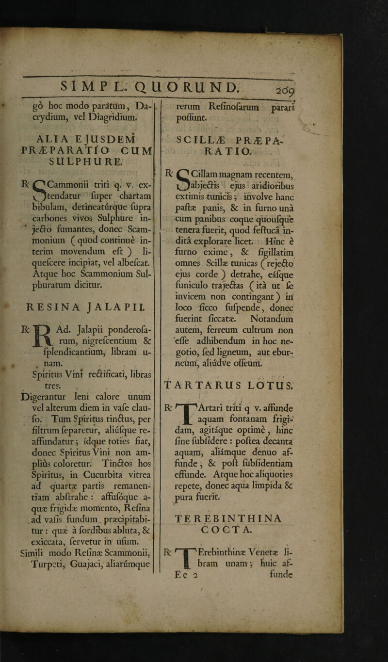 - SIMPL. QUORUND. go hoc modo paratum, Da- crydium, vel Dlagridium. rerum poffunt. . -*■!», -- Refinofarum 2CS9 —*- parari ALIA EJUSDEM PRiEPARATjO CUM SULPHURE. R QCammonii triti q. V. ex- ^jtendatur fuper chartam bibulam, detineaturque fupra carbones vivos Sulphure in- jefto fumantes, donec Scam-, monium ( quod continue in- terim movendum eft ) li- quefcere incipiat, vel albefcat. Atque hoc Scammonium Sul¬ phuratum dicitur. RESINA JALAPII. R IT) Ad. Jalapii ponderofa- rum, nigrefcentium & fplendicantium, libram u- nam. f , , ( Spiritus Vini reftificati, libras tres. , , Digerantur leni calore unum vel alterum diem in vafe clau- fo. Tum Spiritus tinftus, per filtrum feparetur, aliufque re- afFundatur; fdque toties fiat, donec Spiritus Vini non am¬ plius coloreturi' Tinftos hos Spiritus, in Cucurbita vitrea ad quartae partis remanen¬ dam abftrahe : affufoque a - quae frigidae momento, Refina . ad vafis fundum „ praecipitabi¬ tur: quae a fordibus abluta, Sc exiccata, fervetur in ufum. Simili modo Refinas Scammonii, A ■ ' Turpcti, Guajaci, aliarumque SCILLA PRAEPA¬ RATIO. ’ . . ..v-j , j R Cillam magnam recentem, l^Jabje&is ejus aridioribus extimis tunicis ; involve hanc paftae panis, & in furno una cum panibus coque quoufque tenera fuerit, quod fefiuca in¬ dita explorare licet. Hinc e furno exime, & figillatim omnes Scillae tunicas ( reje&o ejus corde ) detrahe, eafque funiculo traje&as (ita ut fe invicem non contingant) ini loco ficco fufpende, donec fuerint ficcatae. Notandum autem, ferreum cultrum non efle adhibendum in hoc ne¬ gotio, fed ligneum, aut ebur¬ neum, aliudve offeum. \ „ TARTARUS LOTUS. j .. R Artari triti q v. affunde JL aquam fontanam frigi¬ dam, agitaque optime, hinc fine fubfidere : poftea decanta aquam, aliamque denuo af¬ funde, & poft fubfidentiam effunde. Atque hoc aliquoties repete, donec aqua limpida 8c pura fuerit. TEREBINTHINA COCTA. R TT^Erebinthinae Venetae Ii- J bram unam ; huic af-