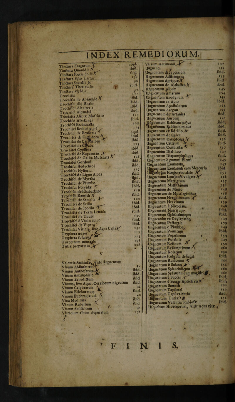 l! T indura Fragorum X Xindura Ononidis A Tinftura Salis Tartari T indura Scor dii X T indura Thcriacalis f Tindura viridis Trochifci y. Trochifci de Abfinthio A. Trochifci albi Rhafis Trochifci Alcxiterii Troe >ifci Alhandal Trochifci Alipt* Mofchatar Trochifci Alkekengi *■ Trochifci Bechicwalbi Jrochifci Bechici jiigri / Trochifci de Beaberis V Trochifci dc Ca^phora Trochifci de Capparibus ^ Trochifci de C»abe Trochifci Cyffficos TrochTci dc Eupatorio \ ^ Trochifci de Gallia Mofchata A Trochifci Gordonii Trochifci Hedychroi Trochifci Hyftcrici Trochifci de Ligno Aloes Trochifci de Myrrha Trochifci dc Plumbo Trochifci Polyidx X Trochifci de Rhabart^aro Trochifci Ramich \ Trochifci de Santalis * Trochifci de Scilla ,_^ Trochifci de Spodio Trochifci de Terra Lemma Trochifci de Thure Trochifci e Violis folut. Trochifci deViper^ Trochifci Viti.ci^ foykgniCifriX Tryphera major. ^ Tryphera folutiv^ ** Turpethum mineae Turia: preparatio ibid. ibici. ibid- »9* 5« ibid- Valentia Scabiofar, .vide Unguentuir> Vinum Abfinthttesv^T Vinum Anthofatui» Vinum Antimoniale ** Vinum Benedidum Vinum, five Aqua, Ceraforum nigrorum Vinum Calybeatum V~ Vixum Elleboratum VinumEuphragiatum A Vina Medicata */ Vinum Rubellum A Vinum-Scilliticum \ ^ Vitriolum album depuratura ibid, 128 ibid- 129 ibid. ibid. ibid. 1 30 ibid. ibid. Vnrum Antimomi Unguentum ipj]yptiacyin R Unguentum Adllringens ) Unguentum Agrippae^ U Unguentum de Alabaftro A' # Unguentum Album Unguentum Amarum Unguentum Anodynum X Unguentum ex Apio il Unguentum Apoftolorum Unguentum Aregon Unguentum de'Artanita il Unguentum Aureum Urtguentum Bafilicon m.ijus il Unguentum Bafilicon minu* il Unguentum ex Bdellio i Unguentum de Qdce il Unguentum Catapfor.£SAf Unguentum Citrium Ap - i Unguentum Comitiif* X UngUenttim Dialthata: - Unguentum Diapomphpligos i Ungbentum b gummi Elcmi Unguentum Enulatufry Unguentum Enulatuih cum Mercurio i UngucVt^m Hxinorrhoidale X' Unguentum Laurjnufa vulgare X' llngucntum Marti^tum Unguentum Maftithinum Unguentum de Mirjio Unguentum de Mpcilaginibus Unguentum Neapolitanum 'Xf Unguentum Nervinum Unguentum e Nicotiana t Unguentum, bjutritum* Unguentum Ophthalmicpm i llnguentrfm ex Oxylapath^ Unguentum Peftorale Unguentum e Plumbo#. Unguentum Pomatum llngucntum Populneum e llngucntum Potabile >. . « -Unguentum Refinum * / Unguentum Refumptivum A Unguentum Rofatuin Unguentum Rubrum deficcat* Unguentum Rutaceum Unguentum e Solano Jt  llngucntum Splanchnicum Unguentum Splanchnicum magiftr.’^, llngucntum e Succis Ay Unguentum e Succis AprictivisX i Unguentum Sumacm Unguentum Tapfnnel Unguentum Tapfivalcntia i Unguentum Tutia:*^ llngucntum Valentia Scabiofe i llfquebach Hiberyprum, vitfc Aqua vitae \ Unguenta FINI S,