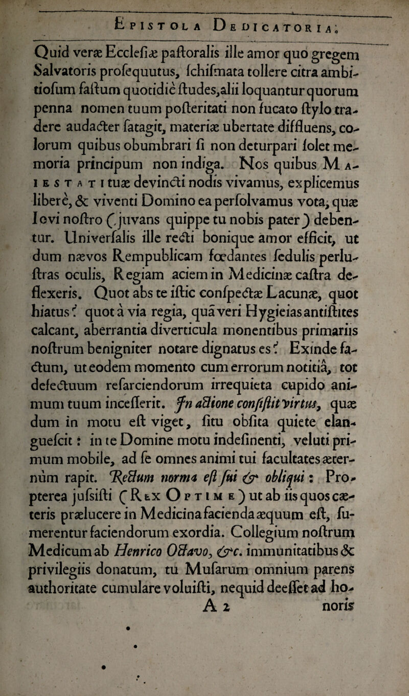 Epistola Dedicatoria; Quid veras Ecclefiae psftoralis ille amor quo gregem Salvatoris profequutus, Ichifmata tollere citra ambi- tiofum fartum quotidie ftudes,alii loquantur quorum penna nomen tuum pofteritati non fucato ftylo tra¬ dere audadter fatagit, materiae ubertate diffluens, co¬ lorum quibus obumbrari fi non deturpari folet me¬ moria principum non indiga. Nos quibus M a- i e s t ati tuae devincti nodis vivamus, explicemus libere, & viventi Domino ea perfolvamus vota, quae Iovi nortro (.juvans quippe tu nobis pater) deben¬ tur. Llniverfalis ille re<fti bonique amor efficit, ut dum naevos Rempublicam foedantes fedulis perlu- ftras oculis. R egiam aciem in Medicinae caftra de¬ flexeris. Quot abs te iftic confpetftae Lacunae, quot hiatusquota via regia, qua veri Hygieiasantiftites calcant, aberrantia diverticula monentibus primariis noftrum benigniter notare dignatus es ? Exinde fa- dtum, ut eodem momento cum errorum notitia, tot defe<5tuum refarciendorum irrequieta cupido ani¬ mum tuum inceflerit. fn aUione confiftit yirtus, quae dum in motu eft viget, fitu oblita quiete elan- guefeit: in te Domine motu indefinenti, veluti pri¬ mum mobile, ad fe omnes animi tui facultates aeter¬ num rapit. 'JReflum norma efl fui & obliqui: Pro- pterea jufsifti C R e,x Optim e ) ut ab iis quos ce¬ teris praeluceremMedicinafaciendaaequum eft, fu- merentur faciendorum exordia. Collegium noftrum Medicum ab Henrico OBavo, &c. immunitatibus <3c privilegiis donatum, tu Mufarum omnium parens authoritate cumulare voluifti, nequiddeefletad ho- A 2 noris