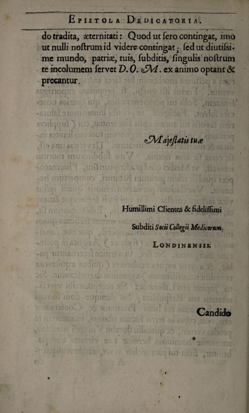 do tradita, aeternitati: Quod ut fero contingat, imo ut nulli noftrum id videre contingat ■ fcd ut diutifsi* mc mundo, patriae, tuis, fubditis, fingulis noftrum te incolumem fervet V. 0. <5\4. ex animo optant & precantur. *' • ' i *;- ■ > 10 ri *. » * ' . • ■* * 4 * t r-t ' i i ( I ' , 11 4 r f r » i * ■ i r - ? i i 3 i; r*S , “V ; * , |*'<> ^ *■ •4 » i*i \ - >. A r <•* ^ : : .. «r,? z5Ma)eJlatis tua r # ■ i * t i1 .-1. ♦ r. -» ini m | V 4 \ Humillimi Clientes 8c fideliflimi * ' 1 •» Subditi 5 ocii Collegii Medicorum T:: ■ . Lonoinensis. -r . * V **• ^ v * * i j * ■ «■ * 1 j i >■ * i i i /' * *» « i j 5 Candido r \ «V< • - > t P ■ i n ^ t - ■ i ■ ‘ •j ■* * - < ■r- f