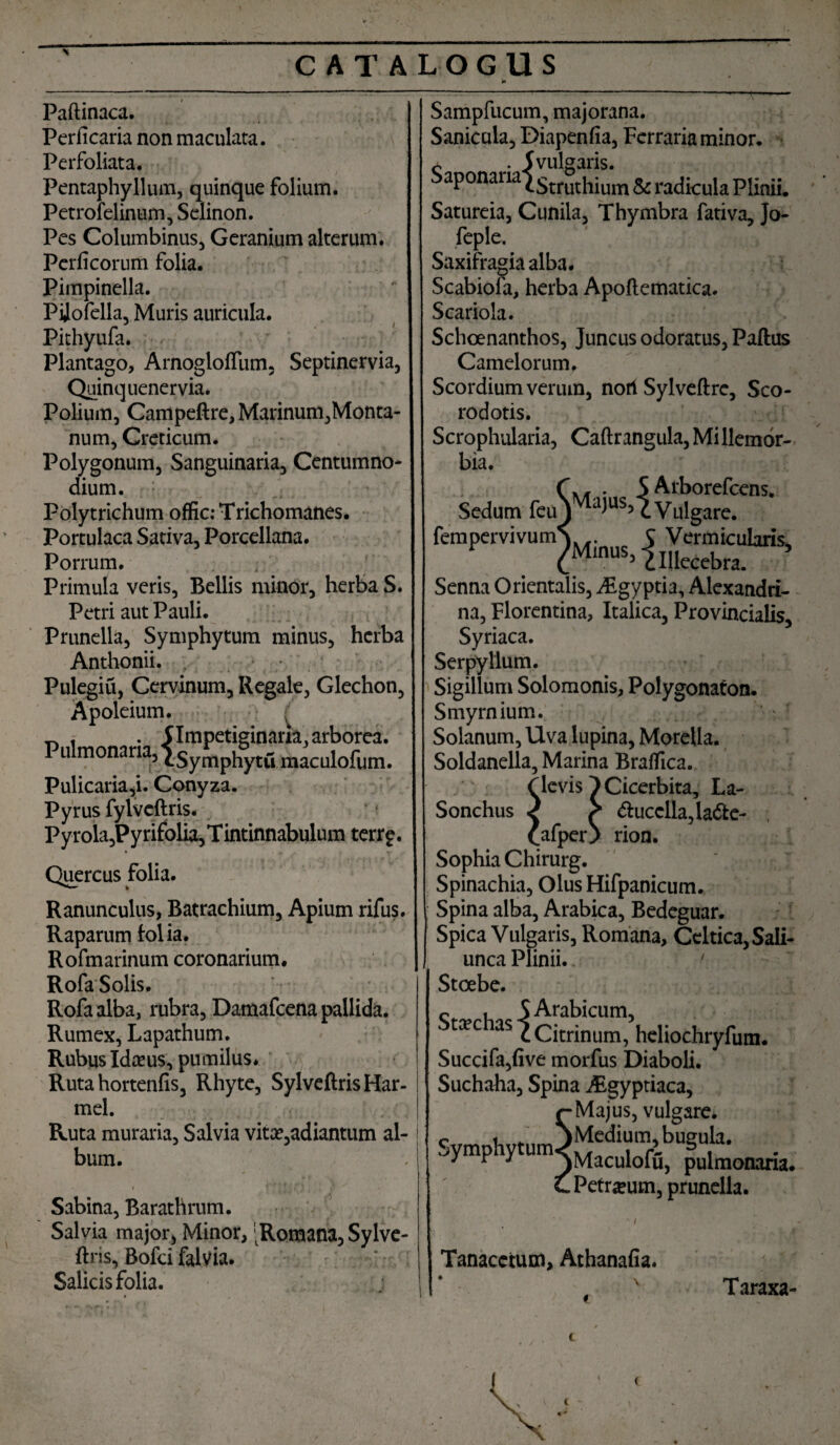 i* Paftinaca. Periicaria non maculata. Perfoliata. Pentaphyllum, quinque folium. Petrofelinum, Selinon. Pes Columbinus, Geranium alterum. Perficorum folia. Pimpinella. Pilofella, Muris auricula. Pithyufa. Plantago, Arnoglolfum, Septinervia, Quinquenervia. Polium, Campeftre, Marinum,Monta¬ num, Creticum. Polygonum, Sanguinaria, Centumno* dium. Polytrichum offic: Trichomanes. Portulaca Sativa, Porcellana. Porrum. Primula veris, Bellis minor, herba S. Petri aut Pauli. Prunella, Symphytum minus, herba Anthonii. . Pulegiu, Cervinum, Regale, Glechon, Apoleium. £ ~ , . flmpetiginaria,arborea. Pu monana, iSymphytu maculofum. Pulicaria,i. Conyza. Pyrus fylvcftris. Pyrola,Py rifolia, T intinnabulum terr?. Quercus folia. Ranunculus, Batrachium, Apium rifus. Raparum folia* Rofmarinum coronarium. RofaSolis. Rofaalba, rubra, Damafcena pallida. Rumex, Lapathum. Rubus Idceus, pumilus. Ruta hortenfis, Rhyte, SylveftrisHar- mel. Ruta muraria. Salvia vita^adiantum al¬ bum. Sabina, Barathrum. Salvia major, Minor, 'Romana,Sylve- ftris, Bofci falvia. Salicis folia. Sampfucum, majorana. Sanicala, Diapenfia, Ferraria minor. 5 vulgaris. SaPonarialstruthium & radicula Plinii. Satureia, Cunila, Thymbra fativa, Jo- feple. Saxifragiaalba. Scabiofa, herba Apoflematica. Scariola. Schoenanthos, Juncus odoratus, Paftus Camelorum. Scordium verum, nori Sylveftre, Sco- rodotis. Scrophularia, Caftrangula, Millemor- bia. r . S Arborefcens. Sedum feu^^1155 c Vulgare. fempervivumv C Vermicularis* V ^Minus, 2 Illecebra. * Senna Orientalis, ^Egyptia, Alexandri¬ na, Florentina, Italica, Provincialis, Syriaca. Serpyllum. Sigillum Solomonis, Polygonaton. Smyrnium. Solanum, Uva lupina, Morella. Soldanella, Marina Braflica. f levis ^ Cicerbita, La- Sonchus 2 > <5tucclla,la<3te- £afper} rion. Sophia Chirurg. Spinachia, Olus Hifpanicum. Spina alba, Arabica, Bedeguar. Spica Vulgaris, Romana, Celtica, Sali¬ unca Plinii. ' Stoebe. , 5 Arabicum, xc as ^ Citrinum, hcliochryfum* Succifa,five morfus Diaboli. Suchaha, Spina j£gyptiaca, r Majus, vulgare, c t, ’ )Medium,bueula. ljymP y um^Maculofu, pulmonaria, c Petreum, prunella. Tanaccium, Athanafia. Taraxa- t