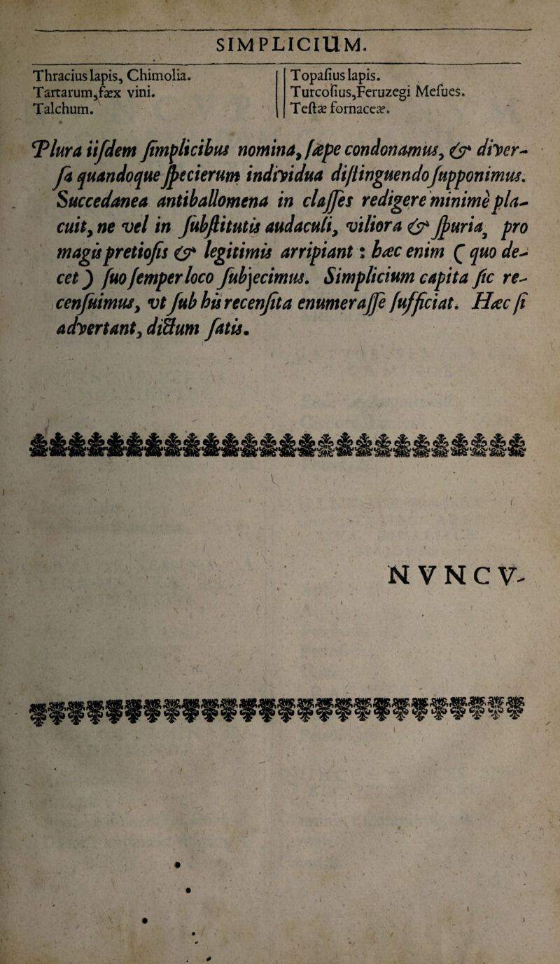 Thracius lapis, Chimolia. Tartarum,fiex vini, Talchum. Topafius lapis. Turcofius,Fcruzegi Mefues. Tefte fornacem. Tlura iifdem Jimplicibus nomina, ftepe condonamus, & diyer- Ja quandoqueJjtecierum indiyidua diftinguendo/apponimus. Succedanea antiballomena in clajjes redigere minime pla~ cuit, ne vel in Jubflitutis audaculi, viliora & jfuriaj pro magispretiofis O* legitimis arripiant: hac enim C quo de~ cet) fuo femperloco fub]ecimus. Simplicium capita ftc re- cenfitimus, vt Jub hisrecenjita enumeraj/e Jafficiat. Hac fi adyertant, diSum fatis. \ .* , ' v * \ 4 l > ' / ' \ c' *: <*. >  < i i , , ' 1 . l \ • ' ’ : ' . ‘ * ^ ' v - . . » . > , t < i ' ' . • ' >v ' ' '< s ■ x T N V N C V- ' i , ' / > f »' . I •' , .1 i \ / / / t i ■ V t (