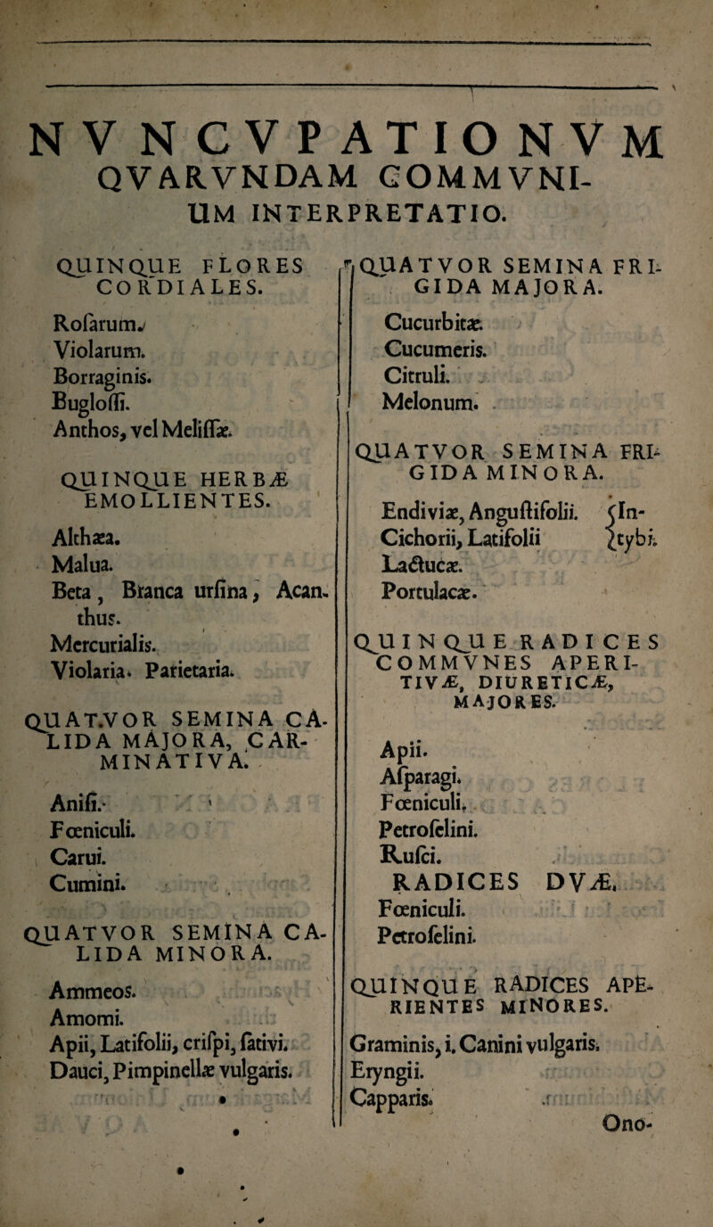 NV NCVP ATIONVM QVARVNDAM COMMVNI- UM INTERPRETATIO. QUINQUE FLORES CO R'DI ALES. Rolarumv Violarum. Borraginis. Bugloffi. Anthos, vel Meliflae. QUINQUE HERBaE EMOLLIENTES. Althaea. Malua. Beta , Branca urfina, Acan. thus. f Mercurialis. Violaria» Parietaria» QUAT.VOR SEMINA CA¬ LIDA MAJORA, CAR- MIN ATIVA» . Anili.- • F ceniculi. > i Carui. Cumini. ,✓ k 0 ‘‘ QUATVOR SEMINA CA¬ LIDA MINORA. . * ' ^ . * l f v < > fv * , Ammeos. V' . N. Amomi. . Apii, Latifolii, crifpi, lativi. Dauci, Pimpinellae vulgaris. ^QUATVOR SEMINA FRI¬ GIDA MAJORA. *... : Cucurbitae. Cucumeris. Citruli. Melonum. . QUATVOR SEMINA FRL GIDA MINORA. Endiviae, Anguftifolii. Cichorii, Latifolii Laducae. Portulacae. (In- (tybi. QJU I N QU E RADICES COMMVNES APERI- TIV-E, DIURETICAE, MAJORES. Apii. Alparagi. Foeniculi. Petrofclini. Rulci. RADICES <t . \ Fceniculi. Pctrofelini. D V U' QUINQUE RADICES APE¬ RIENTES minores. Graminis, i. Canini vulgarisi Eryngii. Capparis» : Ono-