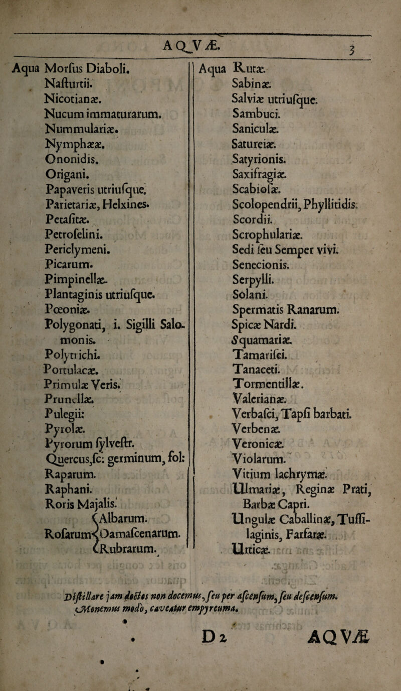 ACLViE. Aqua Morfus Diaboli. Aqua Ruta. Nafturtii. Sabina. Nicotiana. Salvia utriufque. Nucum immaturarum. Sambuci. • * . ■ / -S Nummularia. Sanicula. Nymphaa. Satureia. •> Ononidis. Satyrionis. Origani. Saxifragi a. Papaveris utriufque. Scabiofa. Parietaria, Helxines. Scolopendrii, Phyllitidis. Pctafita. Scordii. Petrofelini. Scrophularia. Periclymeni. Sedi ieu Semper vivi. Picarum. Senecionis. Pimpinella- 1 Serpylli. Plantaginis utriufque. Solani. Pceonia. Spcrmatis Ranarum. Polygonati, i. Sigilli Salo- Spica Nardi. tnonis. Squamaria. Polyti ichi. Tamarifei. | / Portulacas. Tanaceti. Primula Veris. Tormendlla. Prunclla. Valeriana. Pulegii: Verbafci, Tapfi barbati. Pyrola. Verbena. Pyrorum fylveftr. Veronica. Quercus/c: germinum, fol: Violarum. Raparum. Raphani. Roris Majalis. CAlbarum. RofaruttK Oamafcenarum- CRubrarum. Vitium lachryma Ulmaria, Regina Prati, Barba Capri. lingula Caballina, Tuffi- laginis, Farfara. llrtica. 4 Diftilhre jam doctos non docemuseu per afcenfum^feu defcenfum* CMencmm modo, caveatur empyreuma. Dz n. ; A i Mk < AQVM