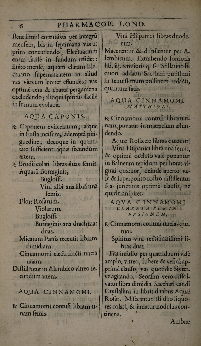 fient fimul commixta per integru V\jni Hilpanici libras duode- menfim, bis in feptimana vas ut prius concutiendo, Eleduarium enim facile in fundum refidet: finito menfi, aquam claram Ele- duario fupernatantem in aliud vas vitreum leniter effundes: vas optime cera & charta pergamena occludendo • alioqui fpiritus facile in fumum evolabit. * ■ - • ’ / ' j AQUA CAPONIS. Rt Caponem evifceratum, atque in frufta incilum, adempta pin¬ guedine; decoque in quanti¬ tate fufficienti aquae fecundum artem. R Brodii colati libras duas fimis. Aquatu Borraginis, ' Buglofli. Vini albi analibrauna fimis. F lor: Rofarum. Violarum. Bugloffi- Borraginis ana drachmas duas- ’ Micarum Panis recentis libram dimidiam- Cinnamomi eledi fradi uncia unam- Diffillentur in Alembico vitreo fi- cundum artem- AQUA CINNAMOMI. i ■. \ St Cinnamomi contuli libram u- nam fimis- cim. Macerentur Sc diffillentur per A- lembicum. Extrahendo fortioris lib. iij. tenuioris q. f- Stillaticio li¬ quori addatur Sacchari puriffimi in tenuiffimum pollinem redadi, quantum fatis. ' w [ Iit' ii-» ' AQUA CINNAMOMI <JM ATT HIO L I. r v Rt Cinnamomi contuli libram ti¬ nam, ponatur in-matracium affun¬ dendo. Aqua: Rolaceae libras quatuor. Vini Hifpanici libra una fimis, & optime occluio vafi ponantur in Balneum tepidum per horas vi- ginti quatuor, deinde aperto va- fi & fuperpofito roftro diffillentur f a- junduris optime claulis, ne quid tranlpiret- AQV A CINNAMOMI CLARETA PER 1 N- FFSIONEM. ■ Rt Cinnamomi contuli unciasqua- tuor. Spiritus vini redificatiffimi li¬ bras duas. Fiat infufio per quatriduum vafi amplo, vitreo, (ubere & velica ap¬ prime claufo, vas quotidie bis ter, ve agitando. Seorlim verodiflol- vatur libra dimidia Sacchari candi Cryflallini in libris duabus Aquaj Rolar. Mifceanturifti duo liquo¬ res colati, & indatur nodulus con¬ tinens. < Ambrte