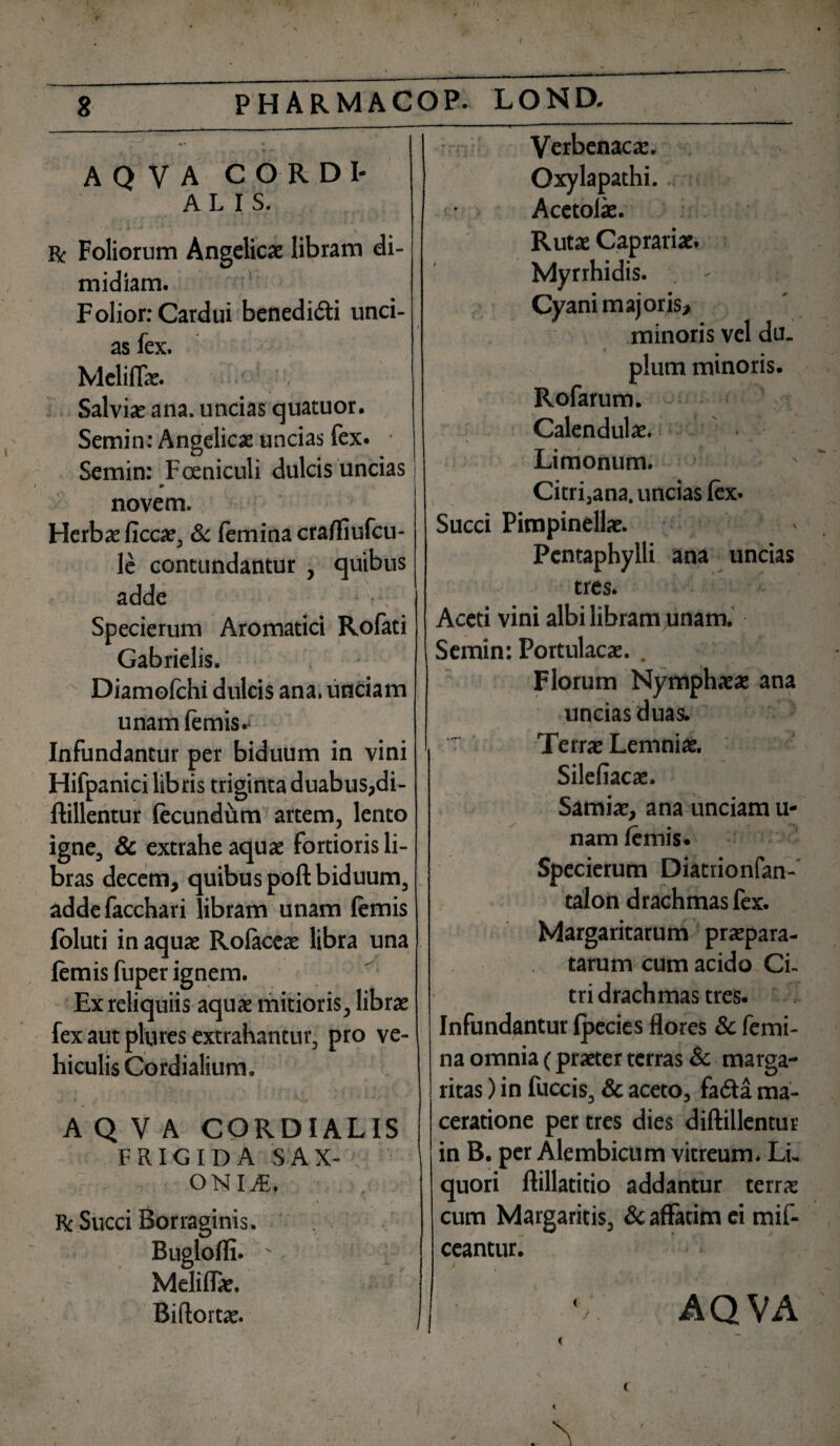 A Q V A CORDI- ALIS. x * , \ Bc Foliorum Angelicae libram di¬ midiam. F olior: Cardui benedi&i unci¬ as fex. Mcliflae. Salviae ana. uncias quatuor. Semin: Angelicae uncias fex. • Semin: Fceniculi dulcis uncias novem. Herbae ficcae, & femina crafliufcu- le contundantur , quibus adde \ Specierum Aromatici Rofati Gabrielis. Diamolchi dulcis ana. unciam unamfemis.- Infundantur per biduum in vini Hifpanici libris triginta duabus,di- ftillentur fecundum artem, lento igne, & extrahe aquae fortioris li¬ bras decem, quibus poft biduum, addefacchari libram unam lemis foluti in aquae Rolaceae libra una lemis fuper ignem. Ex reliquiis aquae mitioris, librae fex aut plures extrahantur, pro ve¬ hiculis Cordialium. A Q V A CORDIALIS FRIGIDA SAX- .: onia:. Bc Succi Borraginis. Meliflae. Biftortae. Verbenacae. Oxy lapathi. Acctolae. Rutae Caprariae. Myrrhidis. Cyani majoris, minoris vel du. pium minoris. Rofarum. Calendulae. Limonum. Citri,ana. uncias lex. Succi Pimpinellae. Pentaphylli ana uncias tres. Aceti vini albi libram unam. Semin: Portulacae. . Florum Nymphaeae ana unciasduas. Terrae Lemniae. Silefiacae. Samiae, ana unciam li¬ nam lemis* Specierum Diatrionfan- talon drachmas fex. Margaritarum praepara¬ tarum cum acido Ci¬ tri drachmas tres. Infundantur Ipecies flores & femi¬ na omnia (praeter terras & marga¬ ritas ) in fuccis, & aceto, fadta ma¬ ceratione per tres dies diftillentur in B. per Alembicum vitreum. Li¬ quori ftillatitio addantur terra: cum Margaritis, & affatim ei mif- ceantur. AQVA t