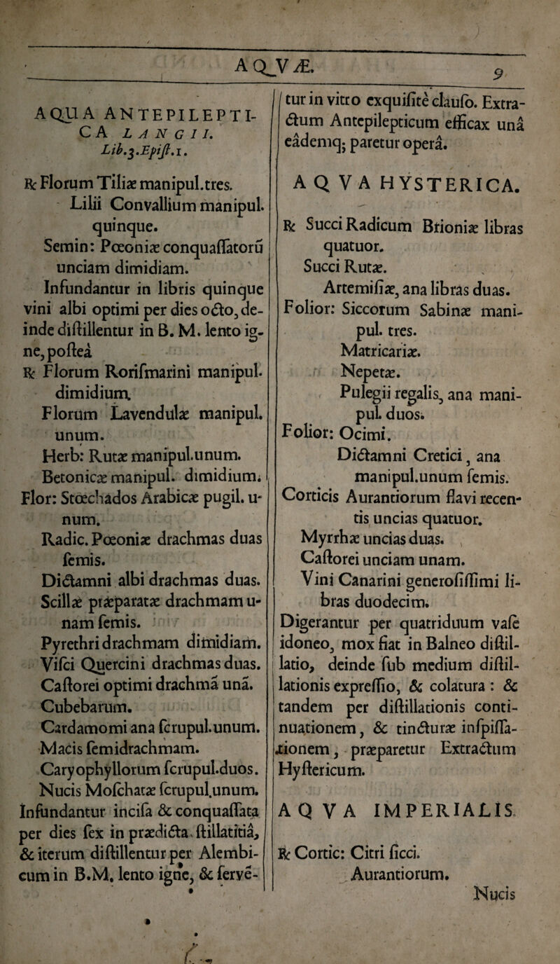 / / A Q_v JE. AQUA ANTEPILEPTI- C A L A N g 11. Bc Florum Tiliae manipul.tres. Lilii Convallium manipul. quinque. Semin: Pceoniae conquaflatoru unciam dimidiam. Infundantur in libris quinque vini albi optimi per dies odo, de¬ inde diftillentur in B. M. lento ig¬ ne, poftea • ^ R: Florum Rorifmarini manipul. dimidium, Florum Lavendulae manipul. unum. Herb: Rutae manipul.unum. Betonica manipul. dimidium; , Flor: Stcechados Arabicae pugil, u- num. Radie. Poeoniae drachmas duas femis. Didamni albi drachmas duas. Scillae praeparatae drachmam u- nam femis. Pyrethri drachmam dimidiam. Vilci Quercini drachmas duas. Caflorei optimi drachma una. Cubebarum. Cardamomiana fcrupul.unum. Macis femidrachmam. Caryophy Horum fcrupul.duos. Nucis Molchatae fcrupul.unum. Infundantur incila & conqualfata per dies lex in praedida ftillatitia, & iterum diftillentur per Alembi- cum in B.M, lento igne, & ferye- 9 I tur in vitro exquifite claulo. Extra- dum Antcpilepticum efficax una eademq; paretur opera. A Q V A HYSTERICA. R Succi Radicum Brioniae libras quatuor. Succi Rutae. \ . Artemifiae, ana libras duas. Folior: Siccorum Sabinae mani¬ pul. tres. Matricariae. ■ Nepetae. , Pulegii regalis, ana mani¬ pul. duos; Folior: Ocimi. Didam ni Cretici, ana manipul.unum femis. Corticis Aurantiorum flavi recen¬ tis uncias quatuor. Myrrhae uncias duas. , Caflorei unciam unam. Vini Canarini generofiflimi li¬ bras duodecim. Digerantur per quatriduum vale idoneo, mox fiat in Balneo diftil- latio, deinde fub medium diftil- lationis exprelfio, & colatura : & tandem per diftilladonis conti¬ nuationem, & tindurae infpifla- lionem, praeparetur Extradum Hyftcricum. A Q V A IMPERIALIS. R Cortic: Citri ficci. Aurantiorum. Nucis lr