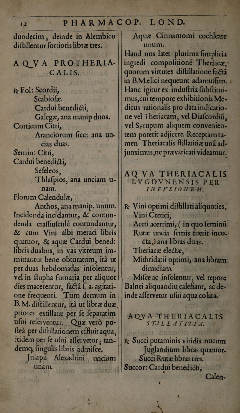 duodecim, deinde in Alembico diftillentur fortioris librae tres. A Q^V A PROTHERIA- CALIS. Rc Fol: Scordii, Scabiolae. Cardui benedidti, Galegae, ana manip duos. Corticum Citri, Arandorum ficc: ana un¬ cias duas. Semin: Citri, Cardui benedi&i, Sefeleos, Thlafpios, ana unciam u- nam. Florum Calendulae,' Anthos, ana manip. unum. Incidenda incidantur, & contun¬ denda crafliufcule contundantur, & cum Vini albi meraci libris quatuor, & aquae Cardui bcned: libris duabus, in vas vitreum im¬ mittantur bene obturatum, ita ut per duas hebdomadas infolentur, vel in ftupha furnaria per aliquot dies macerentur, fadaf a. agitati¬ one frequenti. Tum demum in j B.M. diftillentur, ita ut librae duae, priores extillatae per fe feparatim j ufui referventur. Quae vero po-: ftea per diftillationem effluit aqua, j itidem per fe ufui aflervetur 5 tan- ! dcmqj lingulis libris admifce. Juiapii Alexadrini unciam unam. I Aquae Cinnamomi cochleare unum. Haud nos latet plurima fimplicia ingredi compofitione Theriacae, quorum virtutes diftillatione fada in B.M.elici nequeunt adamuflim. Hanc igitur ex induftria fubftitui- mus,cui tempore exhibitionis Me¬ dicus rationalis pro data indicatio¬ ne vel T heriacam, vel Diafcordiu, vel Syrupum aliquem convenien¬ tem poterit adjicere. Receptam ta¬ men Theriacalis ftillatitiae una ad* junximus,ne praevaricati videamur. / 0 AQ VA THERIACALIS LVGDVNENSIS PER INFUSIONEM. Rc Vini optimi diftillatialiquoties, Vini Cretici, Aceti acerrimi, (in quo lerninu Rutae uncia femis fuerit inco¬ cta,) ana libras duas. T heriacae ele&ae, Mithridatii optimi, ana libram dimidiam. Milceac infolentur, vel tepore Balnei aliquandiu calefiant, ac de¬ inde aflervetur ufui aqua colata. AQVA THERIACALIS ST.I L L AT IT I A. Rc Succi putaminis viridis nucum Juglandium libras quatuor. Succi Rutae libras tres. Succor: Cardui benedi&i, Calen-