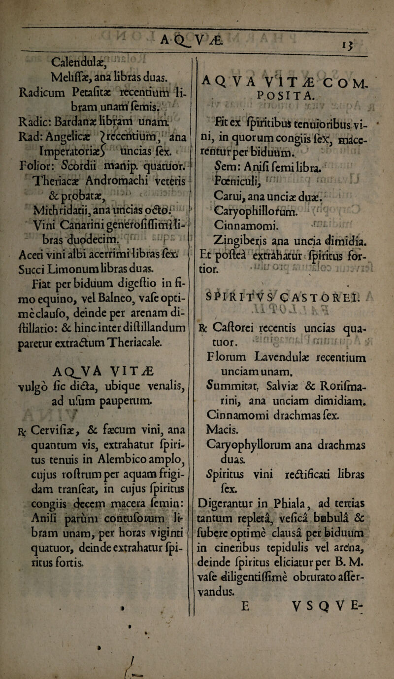 i* Calendulae, Meliflae, ana libras duas. Radicum Petafitas recentium li- bram unam' lemis. i ’’ . * i j Radie: Bardanae libram unam. Rad: Angelicae ?recentium, ana Imperatoriae} uncias fex. Folior: Scordii manip. quatuor. Theriacae Andromachi veteris & probatae, Mithridatii, ana uncias odio.* Vini Canarini generofiflimi li¬ bras duodecim. ; Aceti vini albi acerrimi libras lex* Succi Limonum libras duas. Fiat per biduum digeftio in fi¬ mo equino, vel Balneo, vale opti¬ me claufo, deinde per arenam di- ftiliatio: & hincinterdifiillandum paretur extradum Thcriacale. AQJVA VITiE vulgo fic di da, ubique venalis, ad ufum pauperum. ‘ f i } ■ & Cervifiae, & faecum vini, ana quantum vis, extrahatur lpiri- tus tenuis in Alembico amplo, cujus roftrumpcr aquam frigi¬ dam tranleat, in cujus fpiritus congiis «fecem macera femin: Aniix parum contuforum li¬ bram unam, per horas viginti quatuor, deinde extrahatur fpi- ritus fortis. A Q V A VITI COM¬ POSITA. •i / (.■ ■ 1 V ? f, . > •; . tr . • 1 '. • » s /. Fit ex (piritibus tenuioribus vi¬ ni, in quorum congiis lex, mace¬ rentur per biduum. Sera: Anififemilibra. Foeniculi, ! I? Carui, ana unciae duae. Caryophillorum. Cinnamomi. n . , , \ 1 Zingiberis ana uncia dimidia. Et pofte^ extrahatur Ibi ritus for- _ >» r» • - • ■ I •. ... ; tion »^ i ii.. SPIRITVS CASTOREI. ■ .U^OJlA Ec Caftorei recentis uncias qua¬ tuor. * Florum Lavendula: recentium unciam unam. Summitar. Salviae & Rorifma- rini, ana unciam dimidiam. Cinnamomi drachmas fex. Macis. Caryophyllorum ana drachmas duas. Spiritus vini redificati libras fex. Digerantur in Phiala, ad tertias tantum repleta, vefica bubula & fubere optime clausa per biduum in cineribus tcpidulis vel arclna, deinde fpiritus eliciatur per B. M. vafe diligenti flime obturato afler- vandus. E V S Q V E-