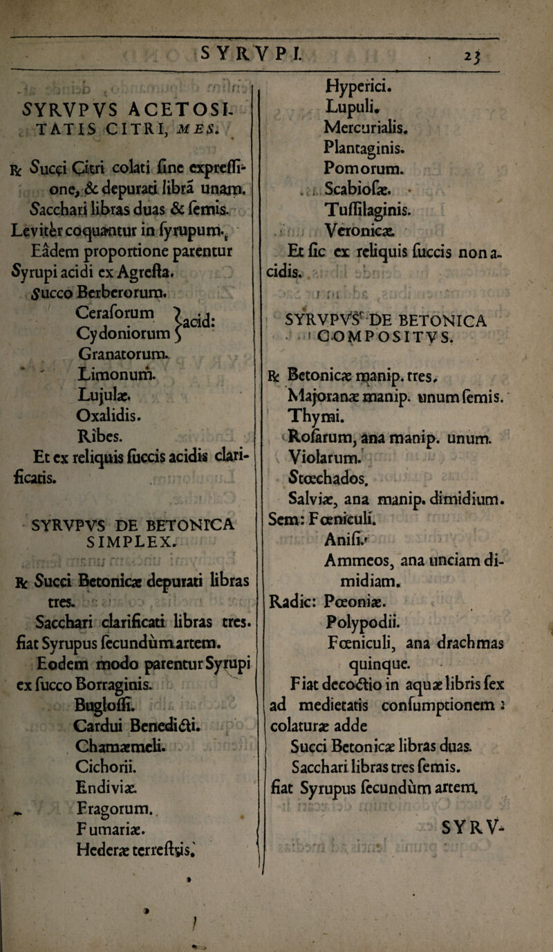 S YRVPI. 'd. S YRVPVS ACET OSI. TATIS CITRI, MES. r Succi Ciwi colati fine exprelfi- one, & depurati libra unam, bacchari libras duas & lemis. Leviter coqua-ntur in fyrupum- Eadem proportione parentur Syrupi acidi ex Agrefta. S ucco Bcrbcrorurn. Ceraforun. ?aoid. Cydoniorum ) Granatorum. Limonum. Lujulae. Oxalidis. Ribes. Et ex reliquis lucris acidis clari¬ ficatis. * *** ... y SYRVPVS DE BETONICA SIMPLEX. fV • .!*/•% , l' f ^ t» % ** f j ■ r Succi Betonicae depurati fibras tres. Sacchari clarificari fibras tres, fiat Syrupus lecundumartem. Eodem modo parentur Syrupi ex fucco Borraginis. Buglolfi. Cardui Benedidi. . Chamaemeli. Cichorii. Endiviae. „ Fragorum,. Furnariae. Hederae terreftys. Hyperici. Lupuli. Mercurialis. Plantaginis. Pomorum. Scabiolae. Tulfilaginis. Veronicae Et fic ex reliquis fueris non a- eidis. * {it 1M SYRVPVSr DE BETONICA • > COMPOSITVS. R: Betonicae manip. tres, Majoranae manip. unum lemis. Thymi. Rofarum, ana manip. unum. Violarum. Stcechados. Salviae, ana manip. dimidium. Sem: Fceniculi. Anili/ Ammeos, ana unciam di¬ midiam. Radie: Poeoniae. f Polypodii. Fceniculi, ana drachmas quinque. Fiat decodio in aquae libris fex ad medietatis confumptionem i colaturae adde . v' - i i Succi Betonicae libras duas. Sacchari libras tres femis. fiat Syrupus fecundum artem. SYRV- •> >